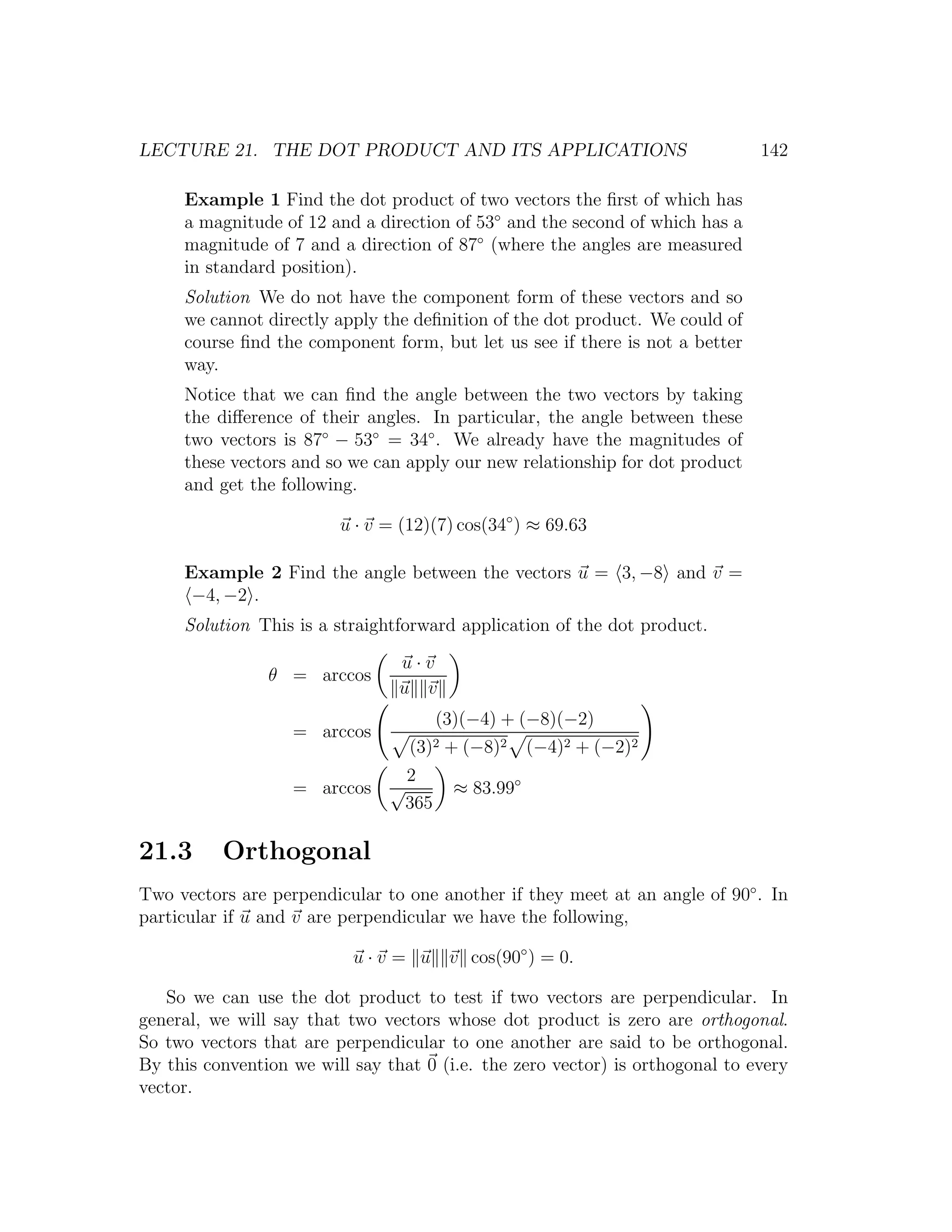 LECTURE 21. THE DOT PRODUCT AND ITS APPLICATIONS                               142

     Example 1 Find the dot product of two vectors the ﬁrst of which has
     a magnitude of 12 and a direction of 53◦ and the second of which has a
     magnitude of 7 and a direction of 87◦ (where the angles are measured
     in standard position).
     Solution We do not have the component form of these vectors and so
     we cannot directly apply the deﬁnition of the dot product. We could of
     course ﬁnd the component form, but let us see if there is not a better
     way.
     Notice that we can ﬁnd the angle between the two vectors by taking
     the diﬀerence of their angles. In particular, the angle between these
     two vectors is 87◦ − 53◦ = 34◦ . We already have the magnitudes of
     these vectors and so we can apply our new relationship for dot product
     and get the following.

                         u · v = (12)(7) cos(34◦ ) ≈ 69.63

     Example 2 Find the angle between the vectors u = 3, −8 and v =
      −4, −2 .
     Solution This is a straightforward application of the dot product.

                                 u·v
                θ = arccos
                                 u v
                                          (3)(−4) + (−8)(−2)
                   = arccos
                                    (3)2 + (−8)2       (−4)2 + (−2)2
                                    2
                   = arccos     √           ≈ 83.99◦
                                    365

21.3      Orthogonal
Two vectors are perpendicular to one another if they meet at an angle of 90◦ . In
particular if u and v are perpendicular we have the following,

                           u · v = u v cos(90◦ ) = 0.

   So we can use the dot product to test if two vectors are perpendicular. In
general, we will say that two vectors whose dot product is zero are orthogonal.
So two vectors that are perpendicular to one another are said to be orthogonal.
By this convention we will say that 0 (i.e. the zero vector) is orthogonal to every
vector.
 