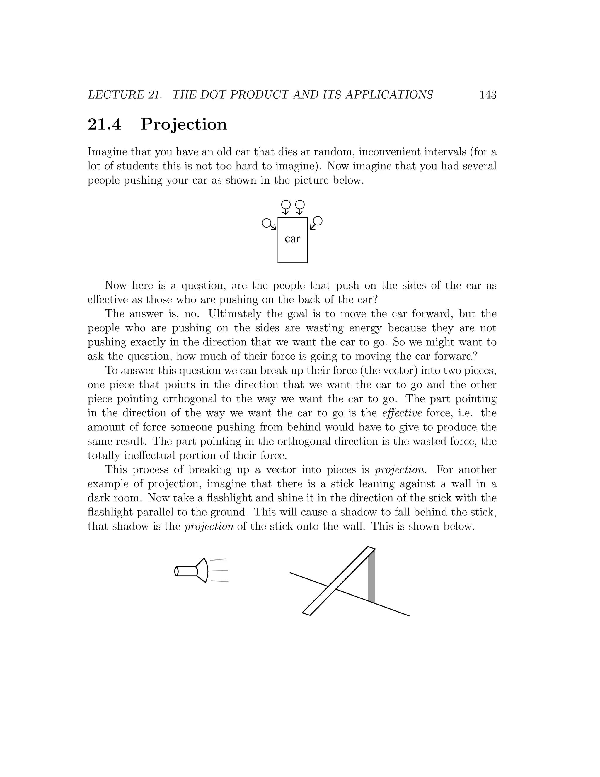 LECTURE 21. THE DOT PRODUCT AND ITS APPLICATIONS                                 143

21.4      Projection
Imagine that you have an old car that dies at random, inconvenient intervals (for a
lot of students this is not too hard to imagine). Now imagine that you had several
people pushing your car as shown in the picture below.




                                        car


    Now here is a question, are the people that push on the sides of the car as
eﬀective as those who are pushing on the back of the car?
    The answer is, no. Ultimately the goal is to move the car forward, but the
people who are pushing on the sides are wasting energy because they are not
pushing exactly in the direction that we want the car to go. So we might want to
ask the question, how much of their force is going to moving the car forward?
    To answer this question we can break up their force (the vector) into two pieces,
one piece that points in the direction that we want the car to go and the other
piece pointing orthogonal to the way we want the car to go. The part pointing
in the direction of the way we want the car to go is the eﬀective force, i.e. the
amount of force someone pushing from behind would have to give to produce the
same result. The part pointing in the orthogonal direction is the wasted force, the
totally ineﬀectual portion of their force.
    This process of breaking up a vector into pieces is projection. For another
example of projection, imagine that there is a stick leaning against a wall in a
dark room. Now take a ﬂashlight and shine it in the direction of the stick with the
ﬂashlight parallel to the ground. This will cause a shadow to fall behind the stick,
that shadow is the projection of the stick onto the wall. This is shown below.
 