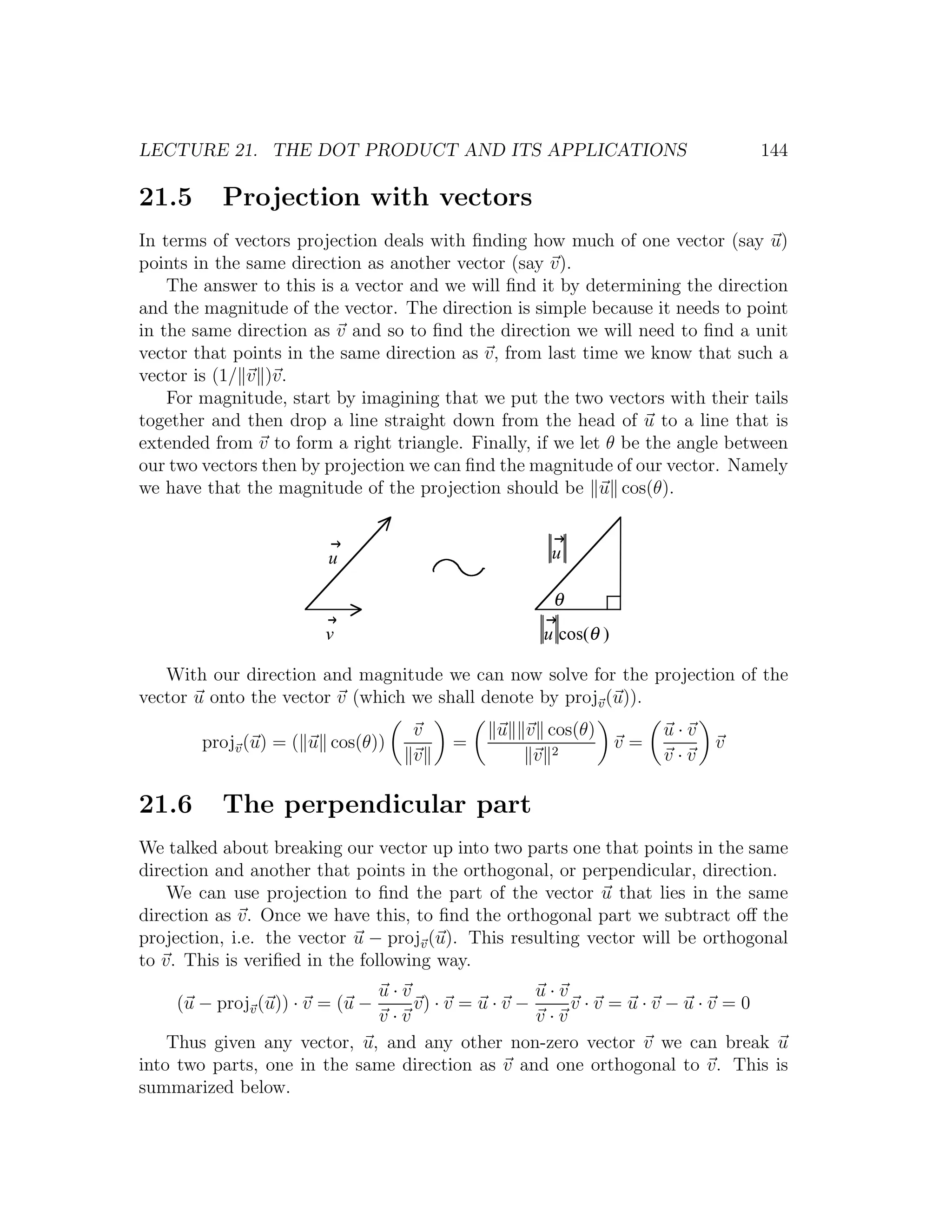 LECTURE 21. THE DOT PRODUCT AND ITS APPLICATIONS                               144

21.5      Projection with vectors
In terms of vectors projection deals with ﬁnding how much of one vector (say u)
points in the same direction as another vector (say v).
    The answer to this is a vector and we will ﬁnd it by determining the direction
and the magnitude of the vector. The direction is simple because it needs to point
in the same direction as v and so to ﬁnd the direction we will need to ﬁnd a unit
vector that points in the same direction as v, from last time we know that such a
vector is (1/ v )v.
    For magnitude, start by imagining that we put the two vectors with their tails
together and then drop a line straight down from the head of u to a line that is
extended from v to form a right triangle. Finally, if we let θ be the angle between
our two vectors then by projection we can ﬁnd the magnitude of our vector. Namely
we have that the magnitude of the projection should be u cos(θ).


                        u                           u

                                                     θ
                       v                           u cos(θ )

   With our direction and magnitude we can now solve for the projection of the
vector u onto the vector v (which we shall denote by projv (u)).
                                   v         u v cos(θ)             u·v
        projv (u) = ( u cos(θ))         =                      v=         v
                                   v            v 2                 v·v

21.6      The perpendicular part
We talked about breaking our vector up into two parts one that points in the same
direction and another that points in the orthogonal, or perpendicular, direction.
    We can use projection to ﬁnd the part of the vector u that lies in the same
direction as v. Once we have this, to ﬁnd the orthogonal part we subtract oﬀ the
projection, i.e. the vector u − projv (u). This resulting vector will be orthogonal
to v. This is veriﬁed in the following way.
                             u·v                  u·v
    (u − projv (u)) · v = (u −   v) · v = u · v −     v·v =u·v−u·v =0
                             v·v                  v·v
    Thus given any vector, u, and any other non-zero vector v we can break u
into two parts, one in the same direction as v and one orthogonal to v. This is
summarized below.
 