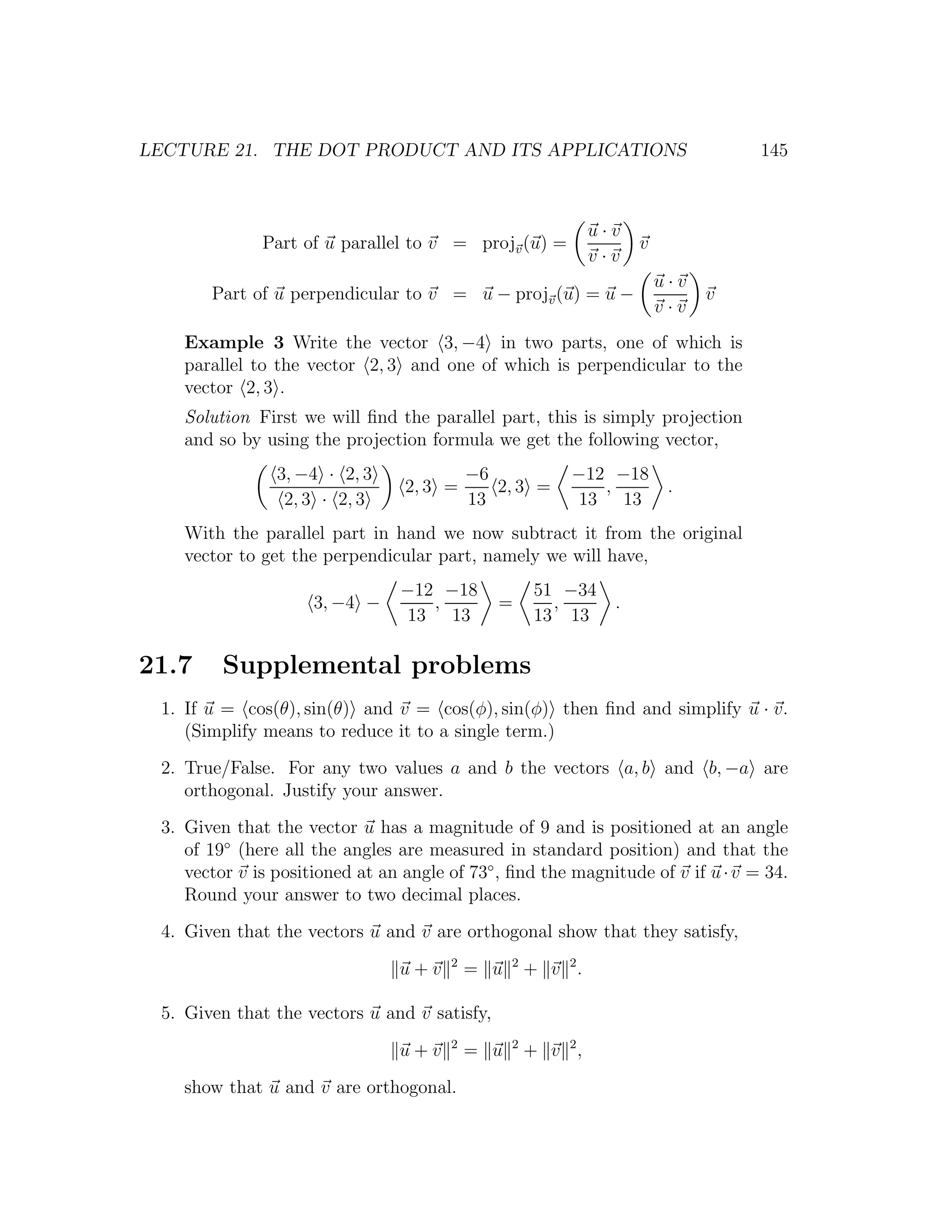 LECTURE 21. THE DOT PRODUCT AND ITS APPLICATIONS                                  145



                                                              u·v
              Part of u parallel to v = projv (u) =                 v
                                                              v·v
                                                                        u·v
       Part of u perpendicular to v = u − projv (u) = u −                     v
                                                                        v·v
    Example 3 Write the vector 3, −4 in two parts, one of which is
    parallel to the vector 2, 3 and one of which is perpendicular to the
    vector 2, 3 .
    Solution First we will ﬁnd the parallel part, this is simply projection
    and so by using the projection formula we get the following vector,
                3, −4 · 2, 3               −6            −12 −18
                                 2, 3 =       2, 3 =        ,            .
                 2, 3 · 2, 3               13             13 13
    With the parallel part in hand we now subtract it from the original
    vector to get the perpendicular part, namely we will have,
                                 −12 −18              51 −34
                     3, −4 −        ,         =         ,       .
                                 13 13                13 13

21.7     Supplemental problems
 1. If u = cos(θ), sin(θ) and v = cos(φ), sin(φ) then ﬁnd and simplify u · v.
    (Simplify means to reduce it to a single term.)
 2. True/False. For any two values a and b the vectors a, b and b, −a are
    orthogonal. Justify your answer.
 3. Given that the vector u has a magnitude of 9 and is positioned at an angle
    of 19◦ (here all the angles are measured in standard position) and that the
    vector v is positioned at an angle of 73◦ , ﬁnd the magnitude of v if u · v = 34.
    Round your answer to two decimal places.
 4. Given that the vectors u and v are orthogonal show that they satisfy,
                                       2         2
                                u+v        = u       + v 2.

 5. Given that the vectors u and v satisfy,
                                       2         2
                                u+v        = u       + v 2,
    show that u and v are orthogonal.
 