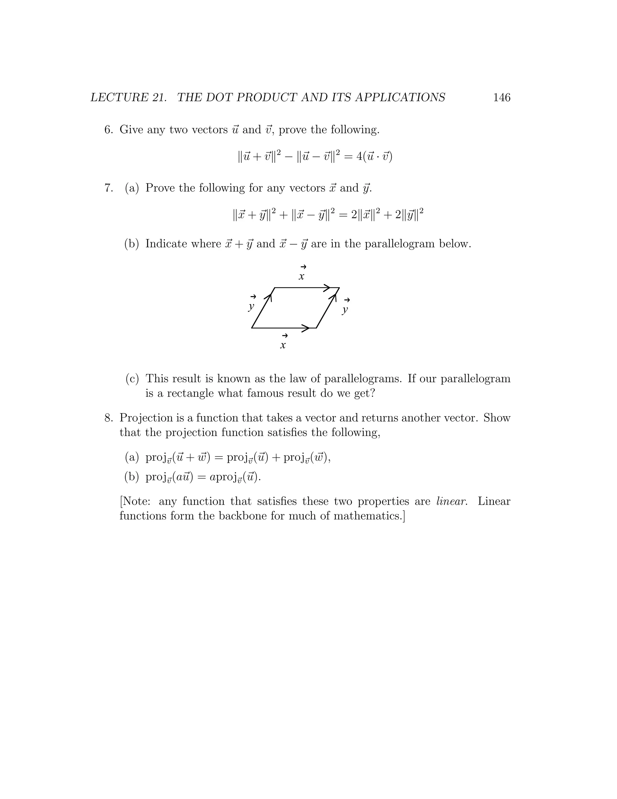 LECTURE 21. THE DOT PRODUCT AND ITS APPLICATIONS                                146

 6. Give any two vectors u and v, prove the following.
                                       2               2
                            u+v            − u−v           = 4(u · v)

 7. (a) Prove the following for any vectors x and y.
                                   2               2             2          2
                           x+y         + x−y           =2 x          +2 y

    (b) Indicate where x + y and x − y are in the parallelogram below.

                                            x

                             y                             y


                                       x

     (c) This result is known as the law of parallelograms. If our parallelogram
         is a rectangle what famous result do we get?

 8. Projection is a function that takes a vector and returns another vector. Show
    that the projection function satisﬁes the following,

    (a) projv (u + w) = projv (u) + projv (w),
    (b) projv (au) = aprojv (u).

   [Note: any function that satisﬁes these two properties are linear. Linear
   functions form the backbone for much of mathematics.]
 