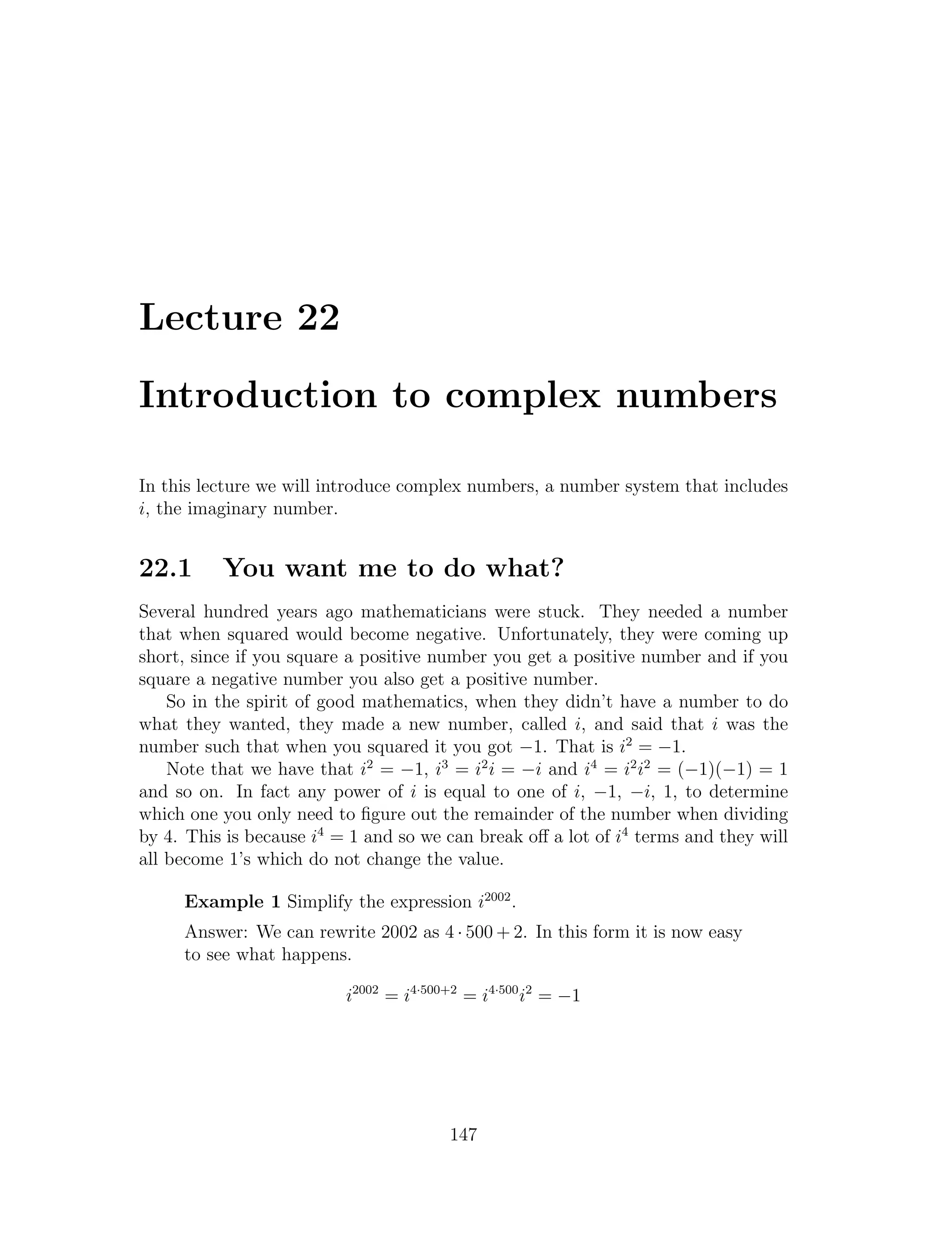 Lecture 22

Introduction to complex numbers

In this lecture we will introduce complex numbers, a number system that includes
i, the imaginary number.


22.1      You want me to do what?
Several hundred years ago mathematicians were stuck. They needed a number
that when squared would become negative. Unfortunately, they were coming up
short, since if you square a positive number you get a positive number and if you
square a negative number you also get a positive number.
    So in the spirit of good mathematics, when they didn’t have a number to do
what they wanted, they made a new number, called i, and said that i was the
number such that when you squared it you got −1. That is i2 = −1.
    Note that we have that i2 = −1, i3 = i2 i = −i and i4 = i2 i2 = (−1)(−1) = 1
and so on. In fact any power of i is equal to one of i, −1, −i, 1, to determine
which one you only need to ﬁgure out the remainder of the number when dividing
by 4. This is because i4 = 1 and so we can break oﬀ a lot of i4 terms and they will
all become 1’s which do not change the value.

     Example 1 Simplify the expression i2002 .
     Answer: We can rewrite 2002 as 4 · 500 + 2. In this form it is now easy
     to see what happens.

                          i2002 = i4·500+2 = i4·500 i2 = −1




                                        147
 