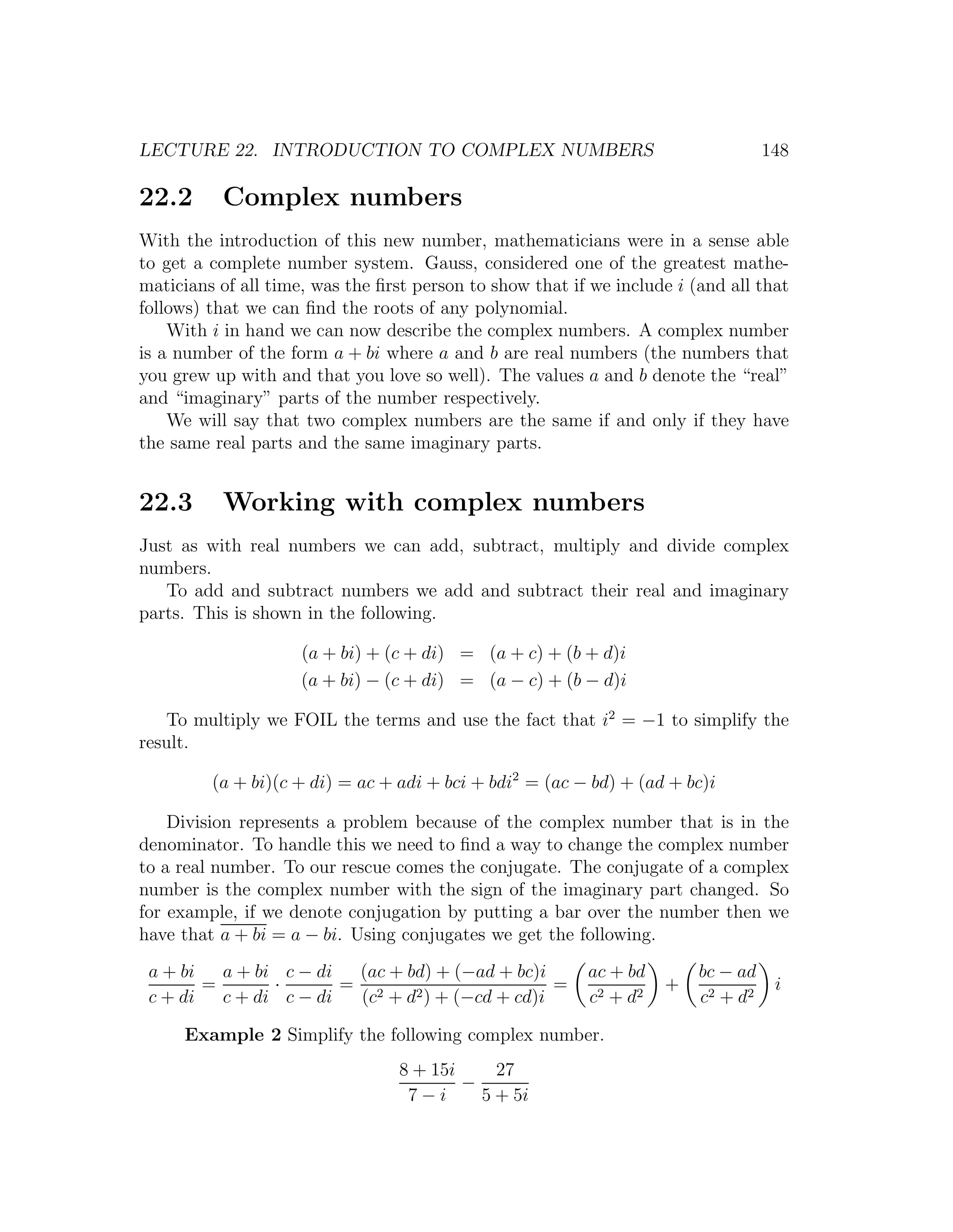 LECTURE 22. INTRODUCTION TO COMPLEX NUMBERS                                        148

22.2      Complex numbers
With the introduction of this new number, mathematicians were in a sense able
to get a complete number system. Gauss, considered one of the greatest mathe-
maticians of all time, was the ﬁrst person to show that if we include i (and all that
follows) that we can ﬁnd the roots of any polynomial.
    With i in hand we can now describe the complex numbers. A complex number
is a number of the form a + bi where a and b are real numbers (the numbers that
you grew up with and that you love so well). The values a and b denote the “real”
and “imaginary” parts of the number respectively.
    We will say that two complex numbers are the same if and only if they have
the same real parts and the same imaginary parts.


22.3      Working with complex numbers
Just as with real numbers we can add, subtract, multiply and divide complex
numbers.
   To add and subtract numbers we add and subtract their real and imaginary
parts. This is shown in the following.

                     (a + bi) + (c + di) = (a + c) + (b + d)i
                     (a + bi) − (c + di) = (a − c) + (b − d)i

   To multiply we FOIL the terms and use the fact that i2 = −1 to simplify the
result.

         (a + bi)(c + di) = ac + adi + bci + bdi2 = (ac − bd) + (ad + bc)i

    Division represents a problem because of the complex number that is in the
denominator. To handle this we need to ﬁnd a way to change the complex number
to a real number. To our rescue comes the conjugate. The conjugate of a complex
number is the complex number with the sign of the imaginary part changed. So
for example, if we denote conjugation by putting a bar over the number then we
have that a + bi = a − bi. Using conjugates we get the following.
 a + bi   a + bi c − di  (ac + bd) + (−ad + bc)i          ac + bd        bc − ad
        =       ·       = 2                      =                  +               i
 c + di   c + di c − di  (c + d2 ) + (−cd + cd)i          c2 + d2        c2 + d2

     Example 2 Simplify the following complex number.
                                  8 + 15i     27
                                          −
                                   7−i      5 + 5i
 