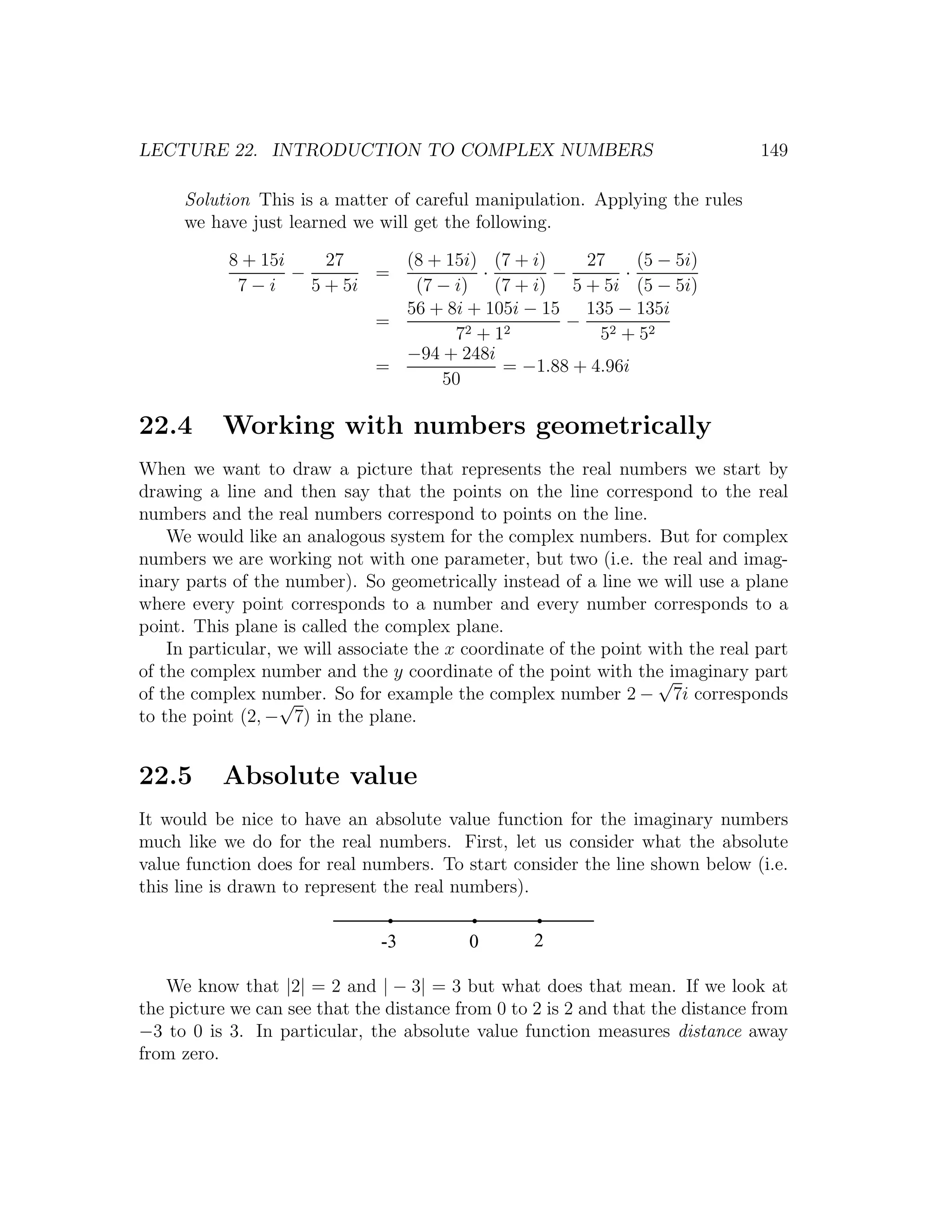 LECTURE 22. INTRODUCTION TO COMPLEX NUMBERS                                      149

     Solution This is a matter of careful manipulation. Applying the rules
     we have just learned we will get the following.

           8 + 15i     27     (8 + 15i) (7 + i)    27     (5 − 5i)
                   −        =          ·        −       ·
            7−i      5 + 5i    (7 − i) (7 + i) 5 + 5i (5 − 5i)
                              56 + 8i + 105i − 15 135 − 135i
                            =                    −
                                    72 + 12          52 + 52
                              −94 + 248i
                            =             = −1.88 + 4.96i
                                  50

22.4      Working with numbers geometrically
When we want to draw a picture that represents the real numbers we start by
drawing a line and then say that the points on the line correspond to the real
numbers and the real numbers correspond to points on the line.
    We would like an analogous system for the complex numbers. But for complex
numbers we are working not with one parameter, but two (i.e. the real and imag-
inary parts of the number). So geometrically instead of a line we will use a plane
where every point corresponds to a number and every number corresponds to a
point. This plane is called the complex plane.
    In particular, we will associate the x coordinate of the point with the real part
of the complex number and the y coordinate of the point with the imaginary part
                                                                    √
of the complex number. So for example the complex number 2 − 7i corresponds
                   √
to the point (2, − 7) in the plane.


22.5      Absolute value
It would be nice to have an absolute value function for the imaginary numbers
much like we do for the real numbers. First, let us consider what the absolute
value function does for real numbers. To start consider the line shown below (i.e.
this line is drawn to represent the real numbers).

                               -3          0       2

   We know that |2| = 2 and | − 3| = 3 but what does that mean. If we look at
the picture we can see that the distance from 0 to 2 is 2 and that the distance from
−3 to 0 is 3. In particular, the absolute value function measures distance away
from zero.
 