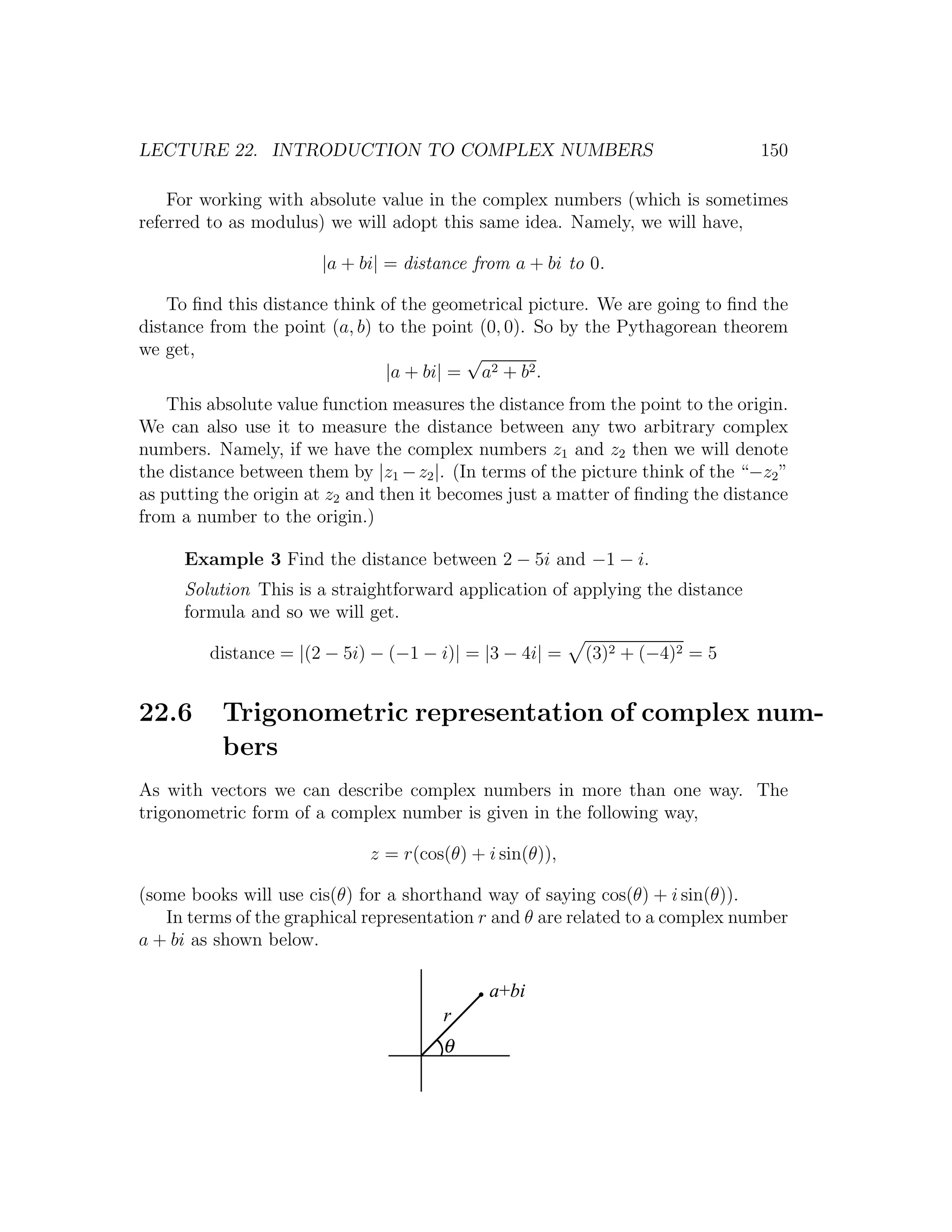 LECTURE 22. INTRODUCTION TO COMPLEX NUMBERS                                      150

    For working with absolute value in the complex numbers (which is sometimes
referred to as modulus) we will adopt this same idea. Namely, we will have,

                       |a + bi| = distance from a + bi to 0.

    To ﬁnd this distance think of the geometrical picture. We are going to ﬁnd the
distance from the point (a, b) to the point (0, 0). So by the Pythagorean theorem
we get,                                   √
                                |a + bi| = a2 + b2 .
    This absolute value function measures the distance from the point to the origin.
We can also use it to measure the distance between any two arbitrary complex
numbers. Namely, if we have the complex numbers z1 and z2 then we will denote
the distance between them by |z1 − z2 |. (In terms of the picture think of the “−z2 ”
as putting the origin at z2 and then it becomes just a matter of ﬁnding the distance
from a number to the origin.)

     Example 3 Find the distance between 2 − 5i and −1 − i.
     Solution This is a straightforward application of applying the distance
     formula and so we will get.

         distance = |(2 − 5i) − (−1 − i)| = |3 − 4i| =    (3)2 + (−4)2 = 5


22.6      Trigonometric representation of complex num-
          bers
As with vectors we can describe complex numbers in more than one way. The
trigonometric form of a complex number is given in the following way,

                              z = r(cos(θ) + i sin(θ)),

(some books will use cis(θ) for a shorthand way of saying cos(θ) + i sin(θ)).
   In terms of the graphical representation r and θ are related to a complex number
a + bi as shown below.

                                             a+bi
                                       r
                                       θ
 
