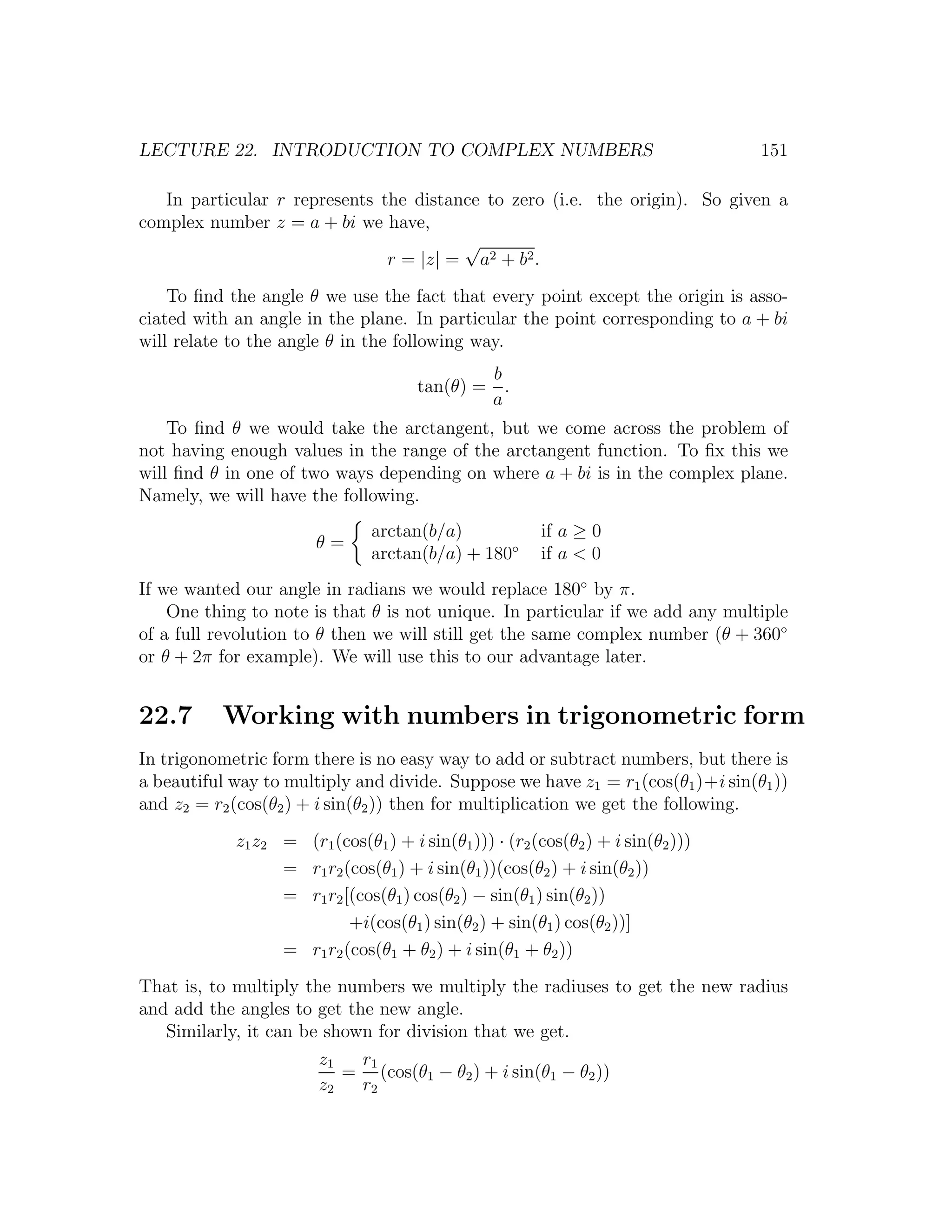 LECTURE 22. INTRODUCTION TO COMPLEX NUMBERS                                       151

   In particular r represents the distance to zero (i.e. the origin). So given a
complex number z = a + bi we have,
                                        √
                               r = |z| = a2 + b2 .
    To ﬁnd the angle θ we use the fact that every point except the origin is asso-
ciated with an angle in the plane. In particular the point corresponding to a + bi
will relate to the angle θ in the following way.
                                              b
                                      tan(θ) = .
                                              a
    To ﬁnd θ we would take the arctangent, but we come across the problem of
not having enough values in the range of the arctangent function. To ﬁx this we
will ﬁnd θ in one of two ways depending on where a + bi is in the complex plane.
Namely, we will have the following.
                               arctan(b/a)              if a ≥ 0
                       θ=
                               arctan(b/a) + 180◦       if a < 0
If we wanted our angle in radians we would replace 180◦ by π.
    One thing to note is that θ is not unique. In particular if we add any multiple
of a full revolution to θ then we will still get the same complex number (θ + 360◦
or θ + 2π for example). We will use this to our advantage later.


22.7      Working with numbers in trigonometric form
In trigonometric form there is no easy way to add or subtract numbers, but there is
a beautiful way to multiply and divide. Suppose we have z1 = r1 (cos(θ1 )+i sin(θ1 ))
and z2 = r2 (cos(θ2 ) + i sin(θ2 )) then for multiplication we get the following.
            z1 z2 = (r1 (cos(θ1 ) + i sin(θ1 ))) · (r2 (cos(θ2 ) + i sin(θ2 )))
                  = r1 r2 (cos(θ1 ) + i sin(θ1 ))(cos(θ2 ) + i sin(θ2 ))
                  = r1 r2 [(cos(θ1 ) cos(θ2 ) − sin(θ1 ) sin(θ2 ))
                           +i(cos(θ1 ) sin(θ2 ) + sin(θ1 ) cos(θ2 ))]
                  = r1 r2 (cos(θ1 + θ2 ) + i sin(θ1 + θ2 ))
That is, to multiply the numbers we multiply the radiuses to get the new radius
and add the angles to get the new angle.
   Similarly, it can be shown for division that we get.
                       z1   r1
                          = (cos(θ1 − θ2 ) + i sin(θ1 − θ2 ))
                       z2   r2
 