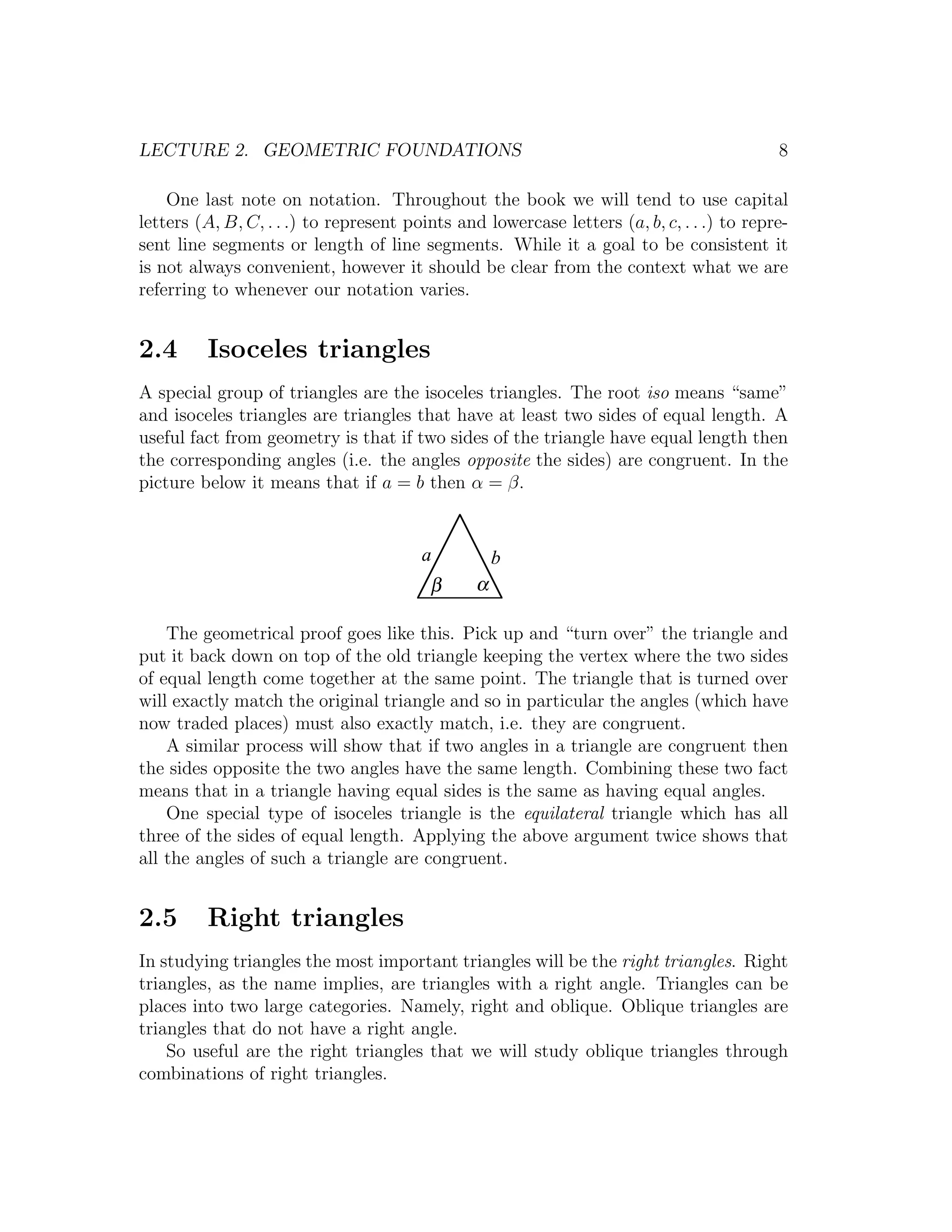 LECTURE 2. GEOMETRIC FOUNDATIONS                                                           8

    One last note on notation. Throughout the book we will tend to use capital
letters (A, B, C, . . .) to represent points and lowercase letters (a, b, c, . . .) to repre-
sent line segments or length of line segments. While it a goal to be consistent it
is not always convenient, however it should be clear from the context what we are
referring to whenever our notation varies.


2.4      Isoceles triangles
A special group of triangles are the isoceles triangles. The root iso means “same”
and isoceles triangles are triangles that have at least two sides of equal length. A
useful fact from geometry is that if two sides of the triangle have equal length then
the corresponding angles (i.e. the angles opposite the sides) are congruent. In the
picture below it means that if a = b then α = β.


                                        a           b
                                         β      α

    The geometrical proof goes like this. Pick up and “turn over” the triangle and
put it back down on top of the old triangle keeping the vertex where the two sides
of equal length come together at the same point. The triangle that is turned over
will exactly match the original triangle and so in particular the angles (which have
now traded places) must also exactly match, i.e. they are congruent.
    A similar process will show that if two angles in a triangle are congruent then
the sides opposite the two angles have the same length. Combining these two fact
means that in a triangle having equal sides is the same as having equal angles.
    One special type of isoceles triangle is the equilateral triangle which has all
three of the sides of equal length. Applying the above argument twice shows that
all the angles of such a triangle are congruent.


2.5      Right triangles
In studying triangles the most important triangles will be the right triangles. Right
triangles, as the name implies, are triangles with a right angle. Triangles can be
places into two large categories. Namely, right and oblique. Oblique triangles are
triangles that do not have a right angle.
    So useful are the right triangles that we will study oblique triangles through
combinations of right triangles.
 