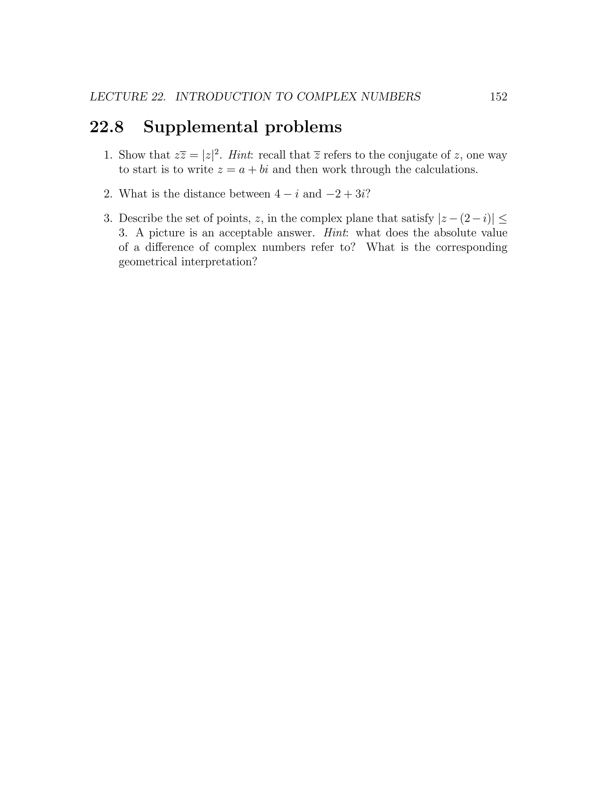 LECTURE 22. INTRODUCTION TO COMPLEX NUMBERS                                     152

22.8     Supplemental problems
 1. Show that zz = |z|2 . Hint: recall that z refers to the conjugate of z, one way
    to start is to write z = a + bi and then work through the calculations.

 2. What is the distance between 4 − i and −2 + 3i?

 3. Describe the set of points, z, in the complex plane that satisfy |z − (2 − i)| ≤
    3. A picture is an acceptable answer. Hint: what does the absolute value
    of a diﬀerence of complex numbers refer to? What is the corresponding
    geometrical interpretation?
 