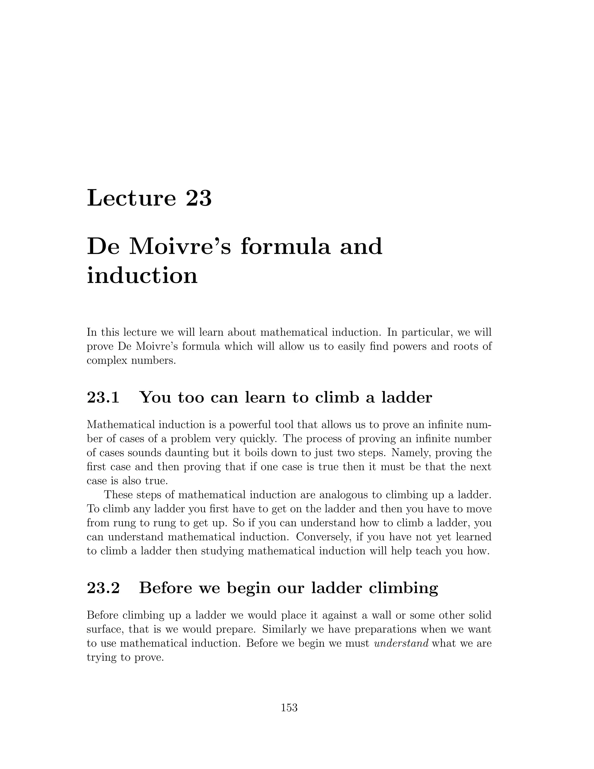 Lecture 23

De Moivre’s formula and
induction

In this lecture we will learn about mathematical induction. In particular, we will
prove De Moivre’s formula which will allow us to easily ﬁnd powers and roots of
complex numbers.


23.1      You too can learn to climb a ladder
Mathematical induction is a powerful tool that allows us to prove an inﬁnite num-
ber of cases of a problem very quickly. The process of proving an inﬁnite number
of cases sounds daunting but it boils down to just two steps. Namely, proving the
ﬁrst case and then proving that if one case is true then it must be that the next
case is also true.
    These steps of mathematical induction are analogous to climbing up a ladder.
To climb any ladder you ﬁrst have to get on the ladder and then you have to move
from rung to rung to get up. So if you can understand how to climb a ladder, you
can understand mathematical induction. Conversely, if you have not yet learned
to climb a ladder then studying mathematical induction will help teach you how.


23.2      Before we begin our ladder climbing
Before climbing up a ladder we would place it against a wall or some other solid
surface, that is we would prepare. Similarly we have preparations when we want
to use mathematical induction. Before we begin we must understand what we are
trying to prove.



                                       153
 