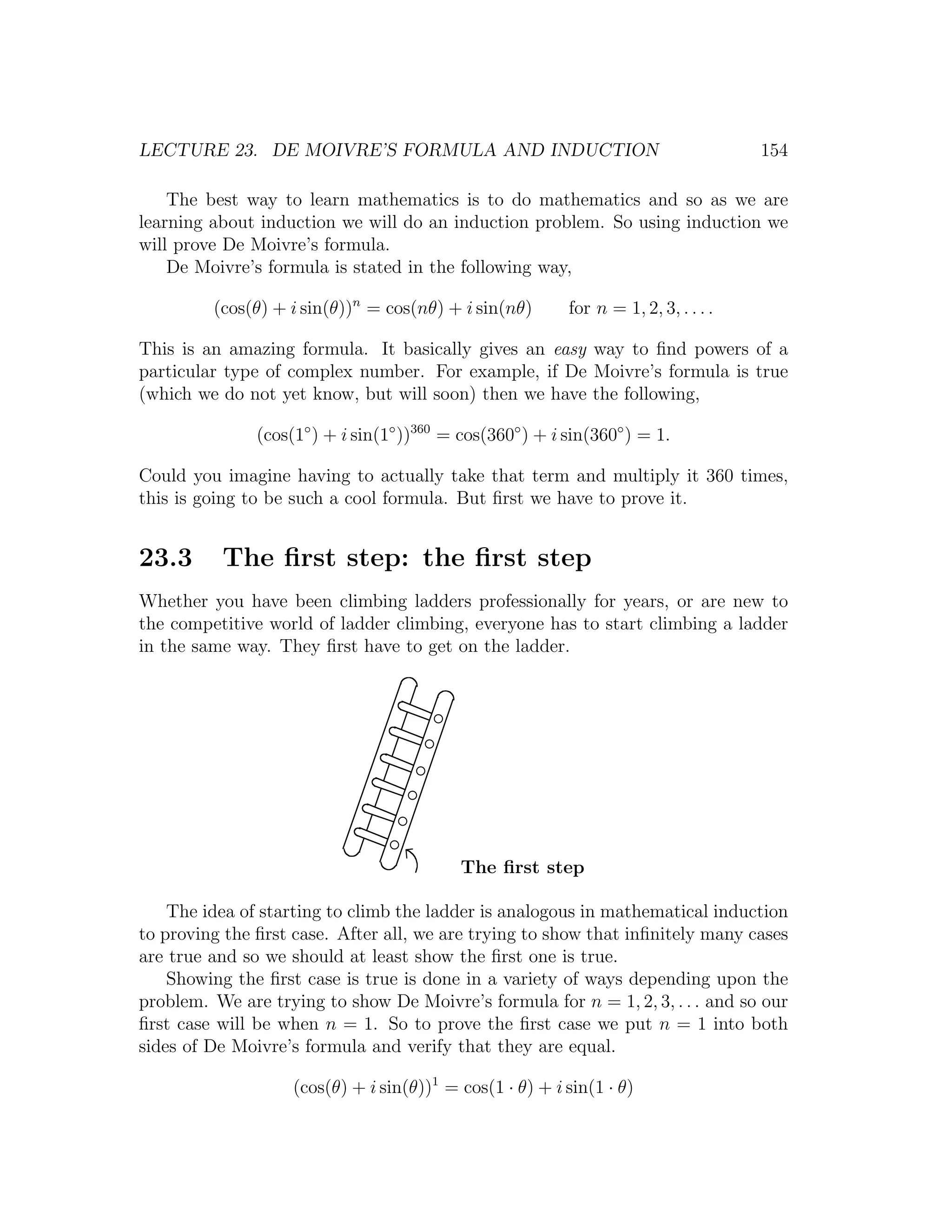 LECTURE 23. DE MOIVRE’S FORMULA AND INDUCTION                                         154

    The best way to learn mathematics is to do mathematics and so as we are
learning about induction we will do an induction problem. So using induction we
will prove De Moivre’s formula.
    De Moivre’s formula is stated in the following way,

         (cos(θ) + i sin(θ))n = cos(nθ) + i sin(nθ)        for n = 1, 2, 3, . . . .

This is an amazing formula. It basically gives an easy way to ﬁnd powers of a
particular type of complex number. For example, if De Moivre’s formula is true
(which we do not yet know, but will soon) then we have the following,

               (cos(1◦ ) + i sin(1◦ ))360 = cos(360◦ ) + i sin(360◦ ) = 1.

Could you imagine having to actually take that term and multiply it 360 times,
this is going to be such a cool formula. But ﬁrst we have to prove it.


23.3      The ﬁrst step: the ﬁrst step
Whether you have been climbing ladders professionally for years, or are new to
the competitive world of ladder climbing, everyone has to start climbing a ladder
in the same way. They ﬁrst have to get on the ladder.




                                            The ﬁrst step

    The idea of starting to climb the ladder is analogous in mathematical induction
to proving the ﬁrst case. After all, we are trying to show that inﬁnitely many cases
are true and so we should at least show the ﬁrst one is true.
    Showing the ﬁrst case is true is done in a variety of ways depending upon the
problem. We are trying to show De Moivre’s formula for n = 1, 2, 3, . . . and so our
ﬁrst case will be when n = 1. So to prove the ﬁrst case we put n = 1 into both
sides of De Moivre’s formula and verify that they are equal.

                    (cos(θ) + i sin(θ))1 = cos(1 · θ) + i sin(1 · θ)
 