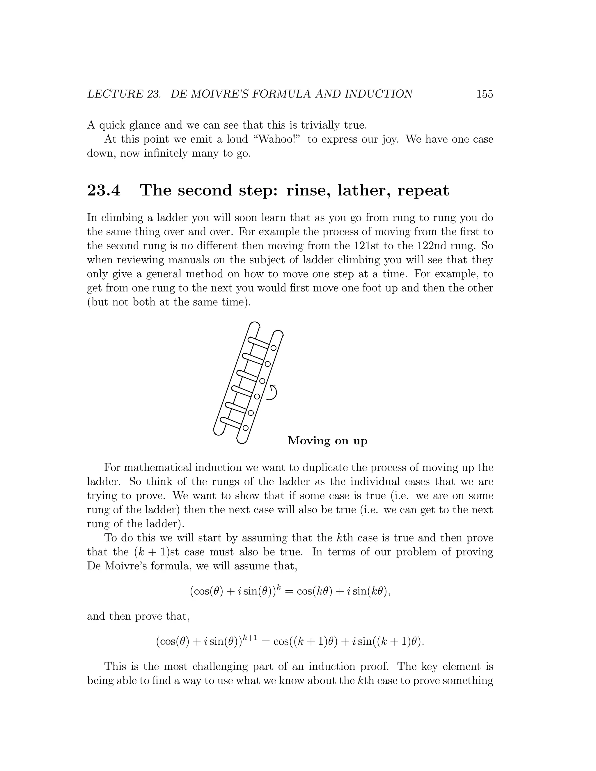 LECTURE 23. DE MOIVRE’S FORMULA AND INDUCTION                                    155

A quick glance and we can see that this is trivially true.
   At this point we emit a loud “Wahoo!” to express our joy. We have one case
down, now inﬁnitely many to go.


23.4      The second step: rinse, lather, repeat
In climbing a ladder you will soon learn that as you go from rung to rung you do
the same thing over and over. For example the process of moving from the ﬁrst to
the second rung is no diﬀerent then moving from the 121st to the 122nd rung. So
when reviewing manuals on the subject of ladder climbing you will see that they
only give a general method on how to move one step at a time. For example, to
get from one rung to the next you would ﬁrst move one foot up and then the other
(but not both at the same time).




                                         Moving on up

    For mathematical induction we want to duplicate the process of moving up the
ladder. So think of the rungs of the ladder as the individual cases that we are
trying to prove. We want to show that if some case is true (i.e. we are on some
rung of the ladder) then the next case will also be true (i.e. we can get to the next
rung of the ladder).
    To do this we will start by assuming that the kth case is true and then prove
that the (k + 1)st case must also be true. In terms of our problem of proving
De Moivre’s formula, we will assume that,

                     (cos(θ) + i sin(θ))k = cos(kθ) + i sin(kθ),

and then prove that,

              (cos(θ) + i sin(θ))k+1 = cos((k + 1)θ) + i sin((k + 1)θ).

   This is the most challenging part of an induction proof. The key element is
being able to ﬁnd a way to use what we know about the kth case to prove something
 
