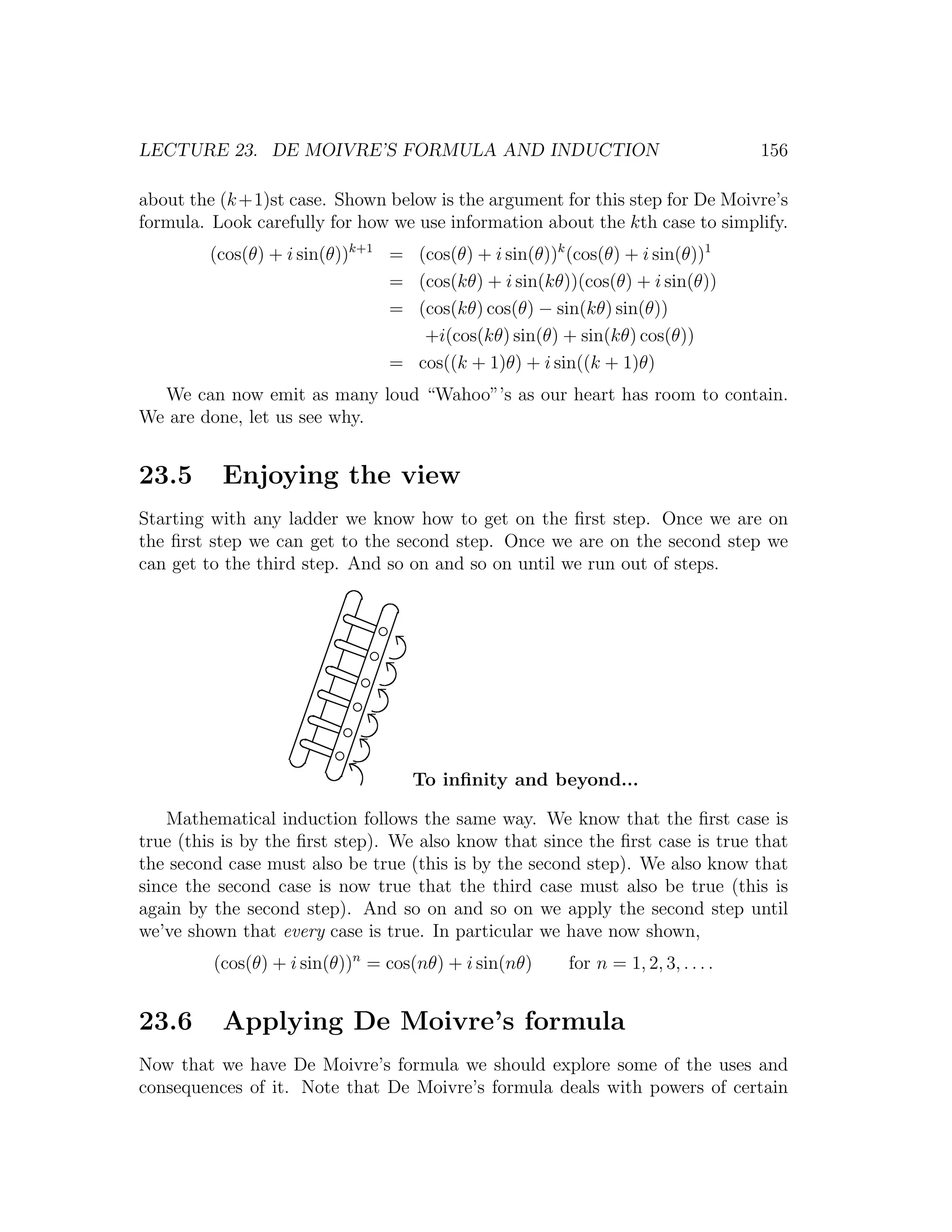 LECTURE 23. DE MOIVRE’S FORMULA AND INDUCTION                                     156

about the (k +1)st case. Shown below is the argument for this step for De Moivre’s
formula. Look carefully for how we use information about the kth case to simplify.
         (cos(θ) + i sin(θ))k+1 = (cos(θ) + i sin(θ))k (cos(θ) + i sin(θ))1
                                = (cos(kθ) + i sin(kθ))(cos(θ) + i sin(θ))
                                = (cos(kθ) cos(θ) − sin(kθ) sin(θ))
                                   +i(cos(kθ) sin(θ) + sin(kθ) cos(θ))
                                = cos((k + 1)θ) + i sin((k + 1)θ)
  We can now emit as many loud “Wahoo”’s as our heart has room to contain.
We are done, let us see why.


23.5      Enjoying the view
Starting with any ladder we know how to get on the ﬁrst step. Once we are on
the ﬁrst step we can get to the second step. Once we are on the second step we
can get to the third step. And so on and so on until we run out of steps.




                                   To inﬁnity and beyond...

    Mathematical induction follows the same way. We know that the ﬁrst case is
true (this is by the ﬁrst step). We also know that since the ﬁrst case is true that
the second case must also be true (this is by the second step). We also know that
since the second case is now true that the third case must also be true (this is
again by the second step). And so on and so on we apply the second step until
we’ve shown that every case is true. In particular we have now shown,
         (cos(θ) + i sin(θ))n = cos(nθ) + i sin(nθ)    for n = 1, 2, 3, . . . .


23.6      Applying De Moivre’s formula
Now that we have De Moivre’s formula we should explore some of the uses and
consequences of it. Note that De Moivre’s formula deals with powers of certain
 