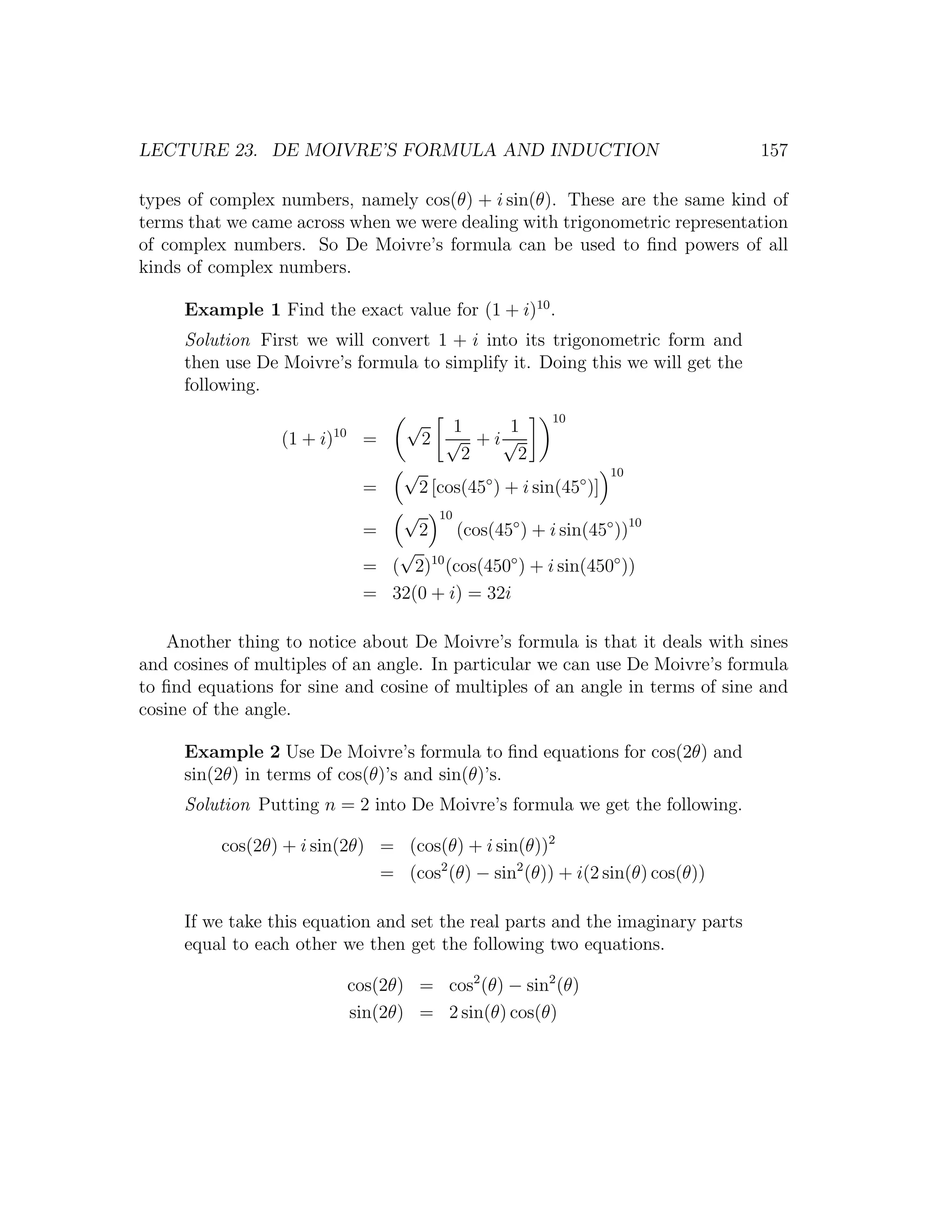 LECTURE 23. DE MOIVRE’S FORMULA AND INDUCTION                                  157

types of complex numbers, namely cos(θ) + i sin(θ). These are the same kind of
terms that we came across when we were dealing with trigonometric representation
of complex numbers. So De Moivre’s formula can be used to ﬁnd powers of all
kinds of complex numbers.

     Example 1 Find the exact value for (1 + i)10 .
     Solution First we will convert 1 + i into its trigonometric form and
     then use De Moivre’s formula to simplify it. Doing this we will get the
     following.

                        10
                                    √     1    1
                                                               10
                  (1 + i)     =         2 √ + i√
                                           2    2
                                    √                                  10
                              =         2 [cos(45◦ ) + i sin(45◦ )]
                                    √       10
                              =         2        (cos(45◦ ) + i sin(45◦ ))10
                                 √
                              = ( 2)10 (cos(450◦ ) + i sin(450◦ ))
                              = 32(0 + i) = 32i

    Another thing to notice about De Moivre’s formula is that it deals with sines
and cosines of multiples of an angle. In particular we can use De Moivre’s formula
to ﬁnd equations for sine and cosine of multiples of an angle in terms of sine and
cosine of the angle.

     Example 2 Use De Moivre’s formula to ﬁnd equations for cos(2θ) and
     sin(2θ) in terms of cos(θ)’s and sin(θ)’s.
     Solution Putting n = 2 into De Moivre’s formula we get the following.

          cos(2θ) + i sin(2θ) = (cos(θ) + i sin(θ))2
                              = (cos2 (θ) − sin2 (θ)) + i(2 sin(θ) cos(θ))

     If we take this equation and set the real parts and the imaginary parts
     equal to each other we then get the following two equations.

                             cos(2θ) = cos2 (θ) − sin2 (θ)
                             sin(2θ) = 2 sin(θ) cos(θ)
 