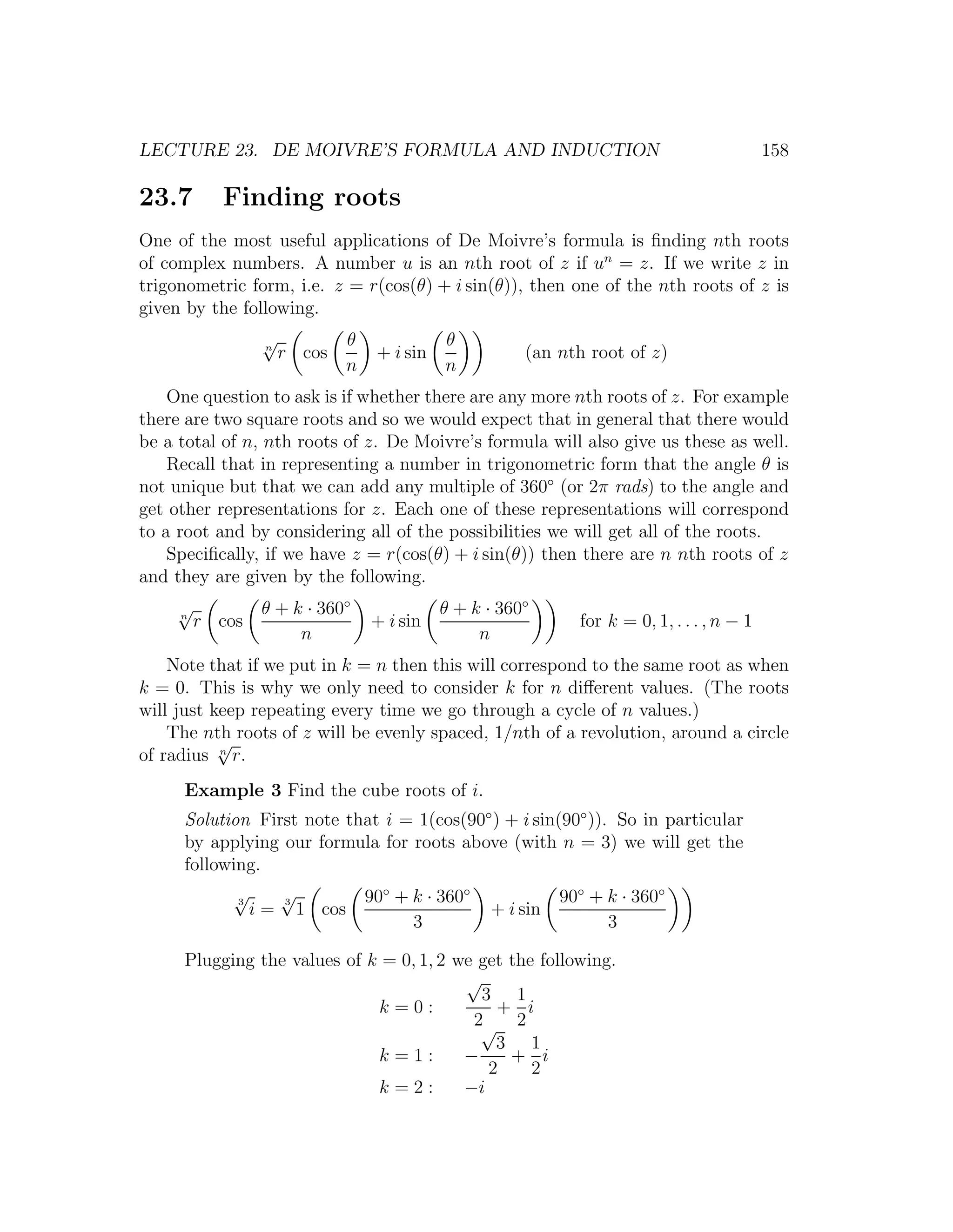 LECTURE 23. DE MOIVRE’S FORMULA AND INDUCTION                                                    158

23.7       Finding roots
One of the most useful applications of De Moivre’s formula is ﬁnding nth roots
of complex numbers. A number u is an nth root of z if un = z. If we write z in
trigonometric form, i.e. z = r(cos(θ) + i sin(θ)), then one of the nth roots of z is
given by the following.
                  √
                  n
                                  θ              θ
                      r cos            + i sin              (an nth root of z)
                                  n              n
    One question to ask is if whether there are any more nth roots of z. For example
there are two square roots and so we would expect that in general that there would
be a total of n, nth roots of z. De Moivre’s formula will also give us these as well.
    Recall that in representing a number in trigonometric form that the angle θ is
not unique but that we can add any multiple of 360◦ (or 2π rads) to the angle and
get other representations for z. Each one of these representations will correspond
to a root and by considering all of the possibilities we will get all of the roots.
    Speciﬁcally, if we have z = r(cos(θ) + i sin(θ)) then there are n nth roots of z
and they are given by the following.
     √           θ + k · 360◦                    θ + k · 360◦
     n
         r cos                        + i sin                      for k = 0, 1, . . . , n − 1
                      n                               n
    Note that if we put in k = n then this will correspond to the same root as when
k = 0. This is why we only need to consider k for n diﬀerent values. (The roots
will just keep repeating every time we go through a cycle of n values.)
    The nth roots of z will be evenly spaced, 1/nth of a revolution, around a circle
           √
of radius n r.
     Example 3 Find the cube roots of i.
     Solution First note that i = 1(cos(90◦ ) + i sin(90◦ )). So in particular
     by applying our formula for roots above (with n = 3) we will get the
     following.
             √
             3
                      √
                      3               90◦ + k · 360◦             90◦ + k · 360◦
                 i=       1 cos                        + i sin
                                            3                          3

     Plugging the values of k = 0, 1, 2 we get the following.
                                         √
                                           3 1
                             k=0:            + i
                                          2√ 2
                                             3 1
                             k=1:        −     + i
                                            2     2
                             k=2:        −i
 