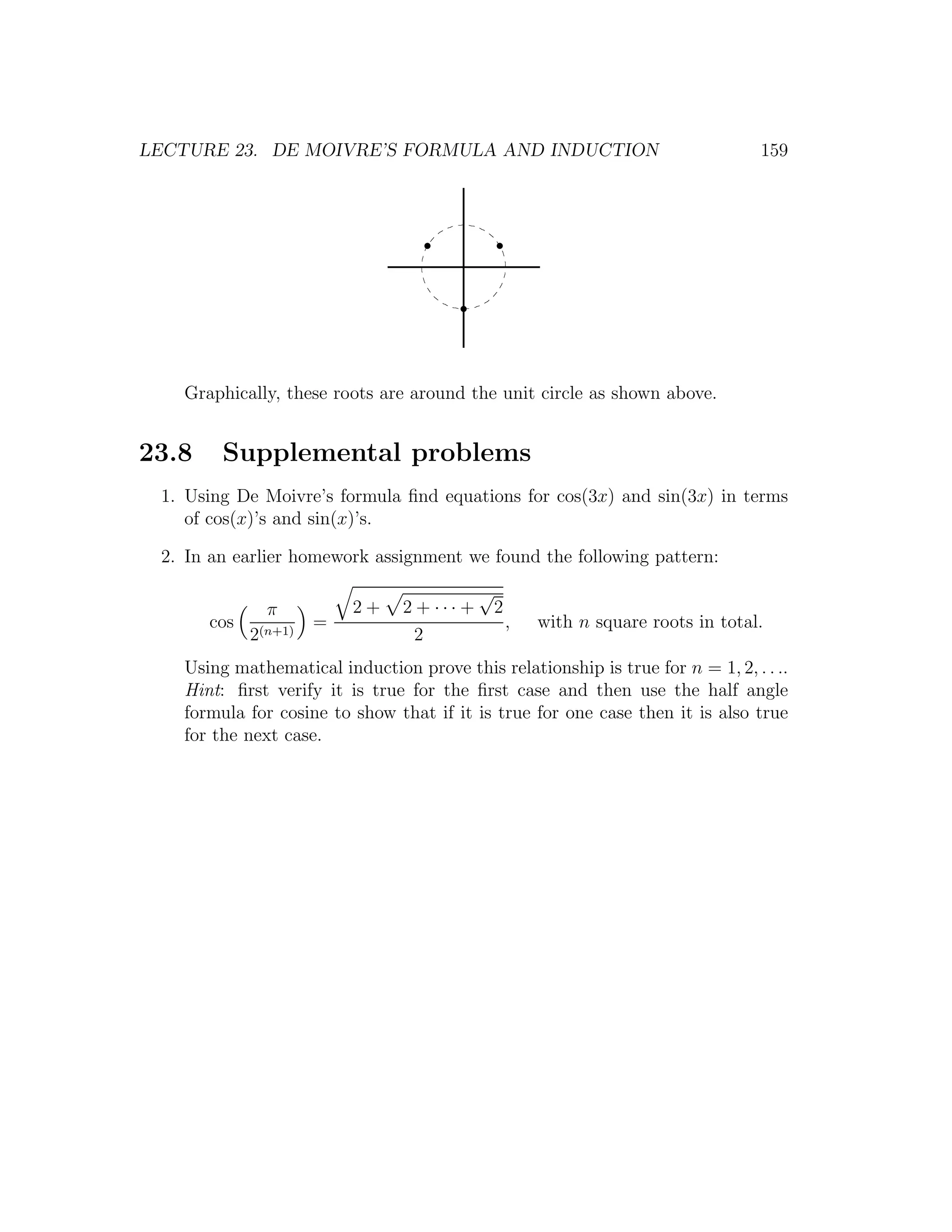 LECTURE 23. DE MOIVRE’S FORMULA AND INDUCTION                                       159




   Graphically, these roots are around the unit circle as shown above.


23.8    Supplemental problems
 1. Using De Moivre’s formula ﬁnd equations for cos(3x) and sin(3x) in terms
    of cos(x)’s and sin(x)’s.

 2. In an earlier homework assignment we found the following pattern:
                                            √
               π          2+    2 + ··· +       2
       cos            =                             ,   with n square roots in total.
             2(n+1)               2
   Using mathematical induction prove this relationship is true for n = 1, 2, . . ..
   Hint: ﬁrst verify it is true for the ﬁrst case and then use the half angle
   formula for cosine to show that if it is true for one case then it is also true
   for the next case.
 
