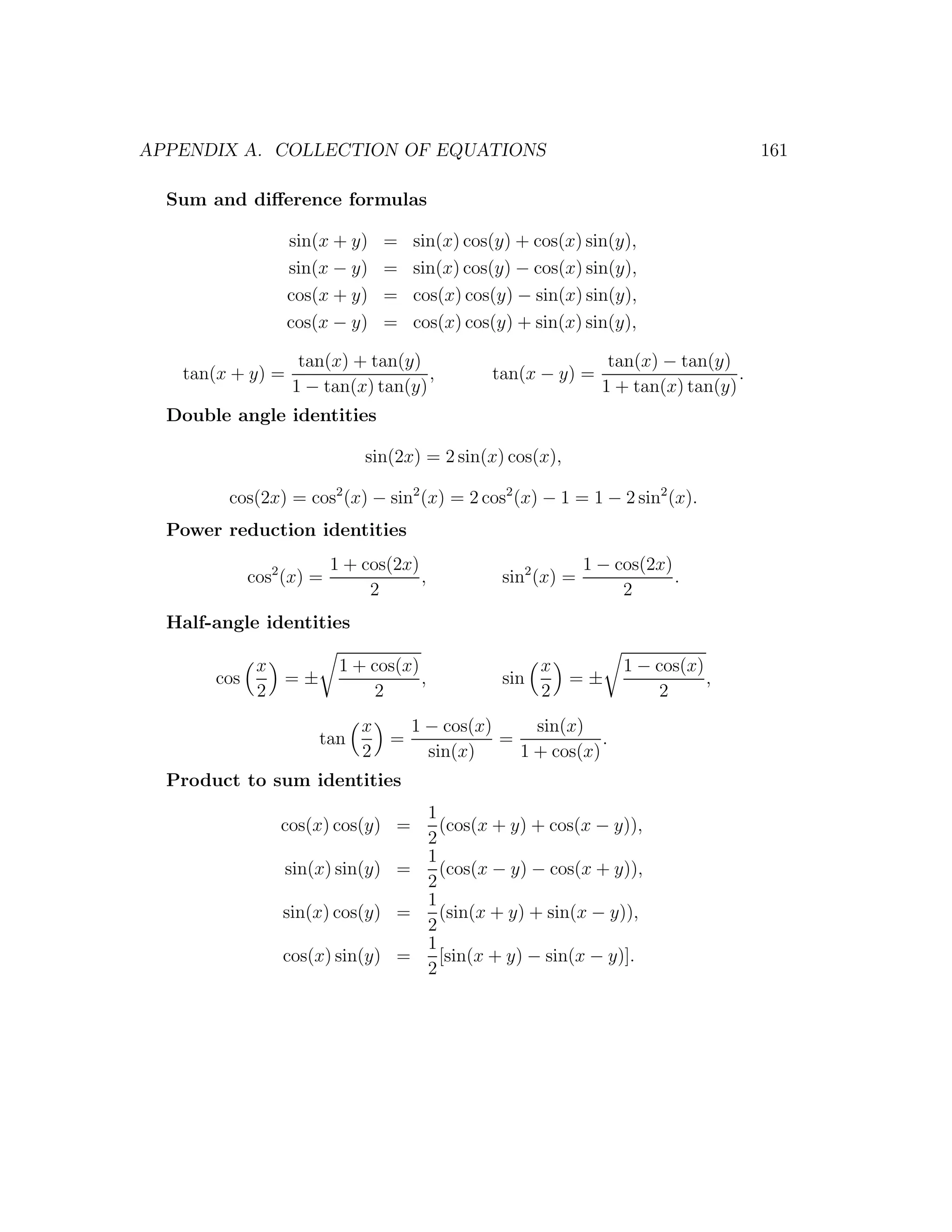 APPENDIX A. COLLECTION OF EQUATIONS                                                  161

  Sum and diﬀerence formulas

                  sin(x + y)     =   sin(x) cos(y) + cos(x) sin(y),
                  sin(x − y)     =   sin(x) cos(y) − cos(x) sin(y),
                  cos(x + y)     =   cos(x) cos(y) − sin(x) sin(y),
                  cos(x − y)     =   cos(x) cos(y) + sin(x) sin(y),

                   tan(x) + tan(y)                              tan(x) − tan(y)
   tan(x + y) =                     ,          tan(x − y) =                      .
                  1 − tan(x) tan(y)                            1 + tan(x) tan(y)
  Double angle identities

                              sin(2x) = 2 sin(x) cos(x),

         cos(2x) = cos2 (x) − sin2 (x) = 2 cos2 (x) − 1 = 1 − 2 sin2 (x).
  Power reduction identities
                          1 + cos(2x)                        1 − cos(2x)
             cos2 (x) =               ,         sin2 (x) =               .
                               2                                  2
  Half-angle identities

              x            1 + cos(x)                 x           1 − cos(x)
       cos      =±                    ,         sin     =±                   ,
              2                 2                     2               2
                              x   1 − cos(x)     sin(x)
                      tan       =            =            .
                              2     sin(x)     1 + cos(x)
  Product to sum identities
                                 1
                 cos(x) cos(y) =   (cos(x + y) + cos(x − y)),
                                 2
                                 1
                 sin(x) sin(y) =   (cos(x − y) − cos(x + y)),
                                 2
                                 1
                 sin(x) cos(y) =   (sin(x + y) + sin(x − y)),
                                 2
                                 1
                 cos(x) sin(y) =   [sin(x + y) − sin(x − y)].
                                 2
 