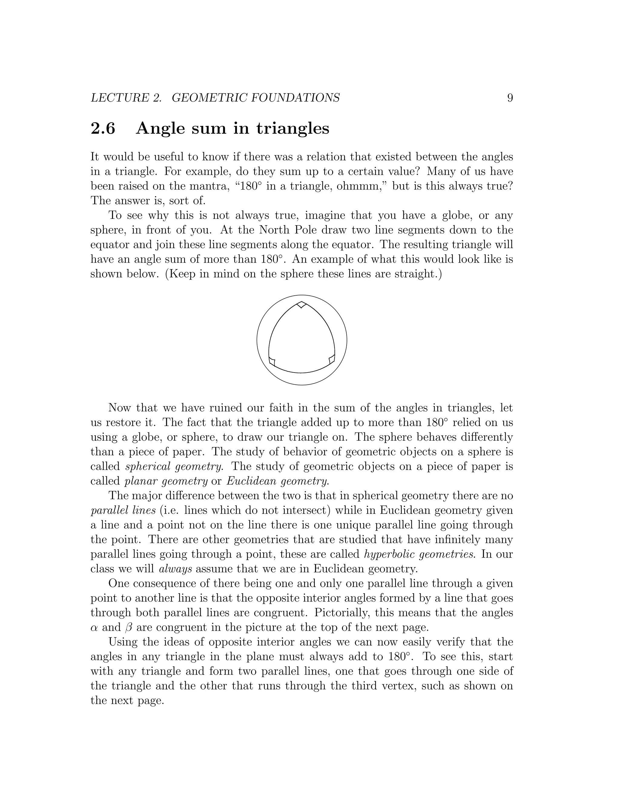 LECTURE 2. GEOMETRIC FOUNDATIONS                                                   9

2.6     Angle sum in triangles
It would be useful to know if there was a relation that existed between the angles
in a triangle. For example, do they sum up to a certain value? Many of us have
been raised on the mantra, “180◦ in a triangle, ohmmm,” but is this always true?
The answer is, sort of.
    To see why this is not always true, imagine that you have a globe, or any
sphere, in front of you. At the North Pole draw two line segments down to the
equator and join these line segments along the equator. The resulting triangle will
have an angle sum of more than 180◦ . An example of what this would look like is
shown below. (Keep in mind on the sphere these lines are straight.)




    Now that we have ruined our faith in the sum of the angles in triangles, let
us restore it. The fact that the triangle added up to more than 180◦ relied on us
using a globe, or sphere, to draw our triangle on. The sphere behaves diﬀerently
than a piece of paper. The study of behavior of geometric objects on a sphere is
called spherical geometry. The study of geometric objects on a piece of paper is
called planar geometry or Euclidean geometry.
    The major diﬀerence between the two is that in spherical geometry there are no
parallel lines (i.e. lines which do not intersect) while in Euclidean geometry given
a line and a point not on the line there is one unique parallel line going through
the point. There are other geometries that are studied that have inﬁnitely many
parallel lines going through a point, these are called hyperbolic geometries. In our
class we will always assume that we are in Euclidean geometry.
    One consequence of there being one and only one parallel line through a given
point to another line is that the opposite interior angles formed by a line that goes
through both parallel lines are congruent. Pictorially, this means that the angles
α and β are congruent in the picture at the top of the next page.
    Using the ideas of opposite interior angles we can now easily verify that the
angles in any triangle in the plane must always add to 180◦ . To see this, start
with any triangle and form two parallel lines, one that goes through one side of
the triangle and the other that runs through the third vertex, such as shown on
the next page.
 