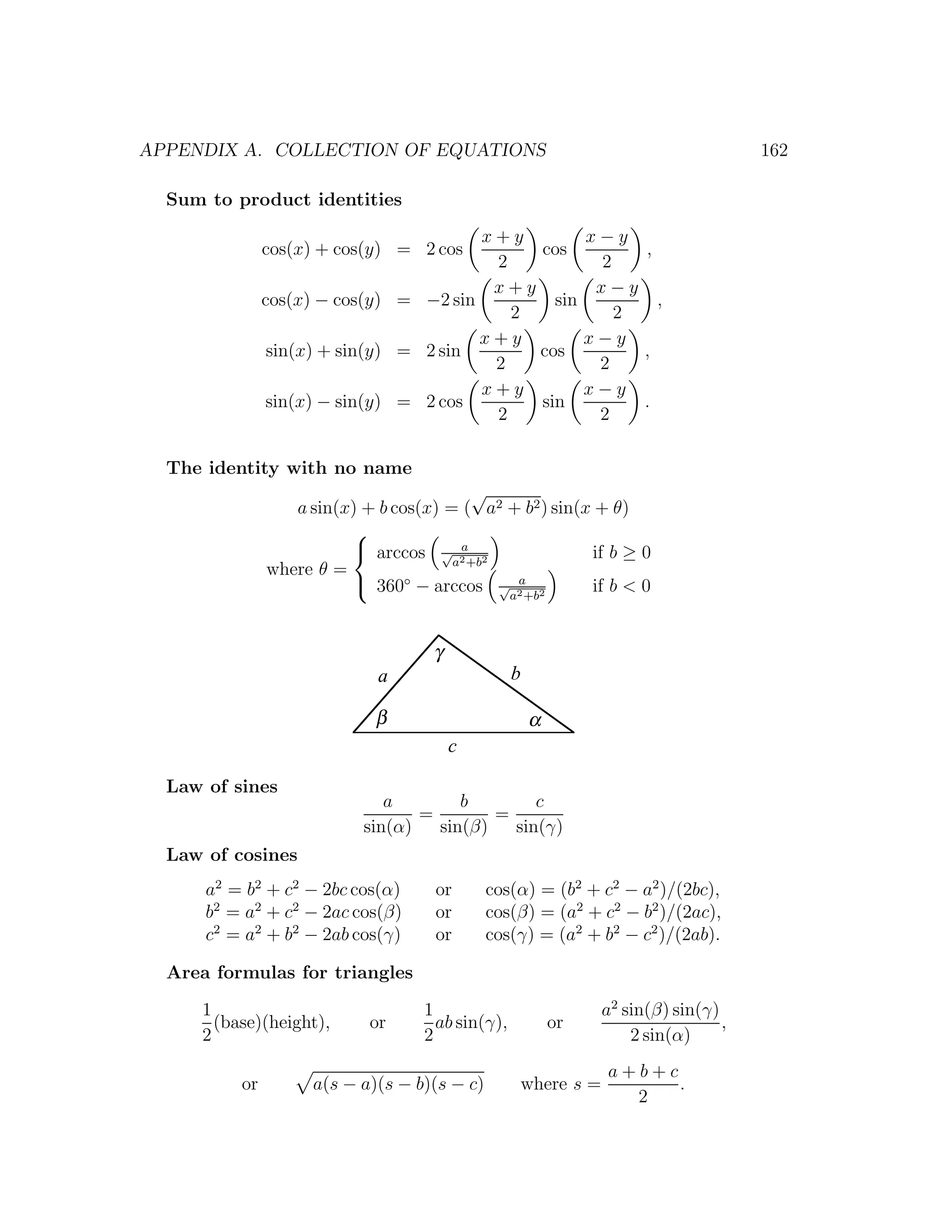 APPENDIX A. COLLECTION OF EQUATIONS                                                 162

  Sum to product identities
                                        x+y        x−y
               cos(x) + cos(y) = 2 cos       cos        ,
                                         2          2
                                         x+y        x−y
               cos(x) − cos(y) = −2 sin        sin        ,
                                           2          2
                                        x+y        x−y
                sin(x) + sin(y) = 2 sin      cos        ,
                                         2          2
                                        x+y        x−y
               sin(x) − sin(y) = 2 cos       sin        .
                                         2          2

  The identity with no name
                                          √
                  a sin(x) + b cos(x) = ( a2 + b2 ) sin(x + θ)
                         
                          arccos √ 2 2 a
                                                         if b ≥ 0
                                       a +b
               where θ =
                          360◦ − arccos √ 2 2a
                                                         if b < 0
                                             a +b



                                    γ
                             a                    b

                             β                        α
                                        c

  Law of sines
                              a        b        c
                                  =        =
                           sin(α)   sin(β)   sin(γ)
  Law of cosines
      a2 = b2 + c2 − 2bc cos(α)      or       cos(α) = (b2 + c2 − a2 )/(2bc),
      b2 = a2 + c2 − 2ac cos(β)      or       cos(β) = (a2 + c2 − b2 )/(2ac),
      c2 = a2 + b2 − 2ab cos(γ)      or       cos(γ) = (a2 + b2 − c2 )/(2ab).

  Area formulas for triangles
     1                             1                           a2 sin(β) sin(γ)
       (base)(height),      or       ab sin(γ),           or                    ,
     2                             2                               2 sin(α)
                                                               a+b+c
          or         a(s − a)(s − b)(s − c)       where s =          .
                                                                 2
 