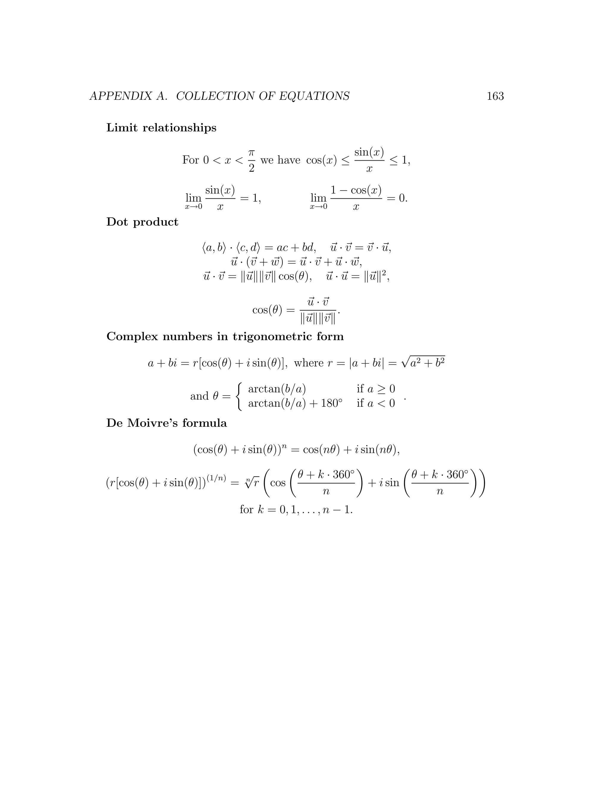 APPENDIX A. COLLECTION OF EQUATIONS                                                             163

  Limit relationships

                                    π                  sin(x)
                  For 0 < x <         we have cos(x) ≤        ≤ 1,
                                    2                     x
                       sin(x)                          1 − cos(x)
                   lim        = 1,                 lim            = 0.
                   x→0    x                        x→0     x
  Dot product

                         a, b · c, d = ac + bd, u · v = v · u,
                               u · (v + w) = u · v + u · w,
                         u · v = u v cos(θ), u · u = u 2 ,

                                                  u·v
                                     cos(θ) =         .
                                                  u v
  Complex numbers in trigonometric form
                                                                             √
           a + bi = r[cos(θ) + i sin(θ)], where r = |a + bi| =                   a2 + b 2

                                    arctan(b/a)                  if a ≥ 0
                    and θ =                                               .
                                    arctan(b/a) + 180◦           if a < 0
  De Moivre’s formula

                    (cos(θ) + i sin(θ))n = cos(nθ) + i sin(nθ),

                                   √            θ + k · 360◦                     θ + k · 360◦
  (r[cos(θ) + i sin(θ)])(1/n) =    n
                                       r cos                       + i sin
                                                     n                                n
                                  for k = 0, 1, . . . , n − 1.
 