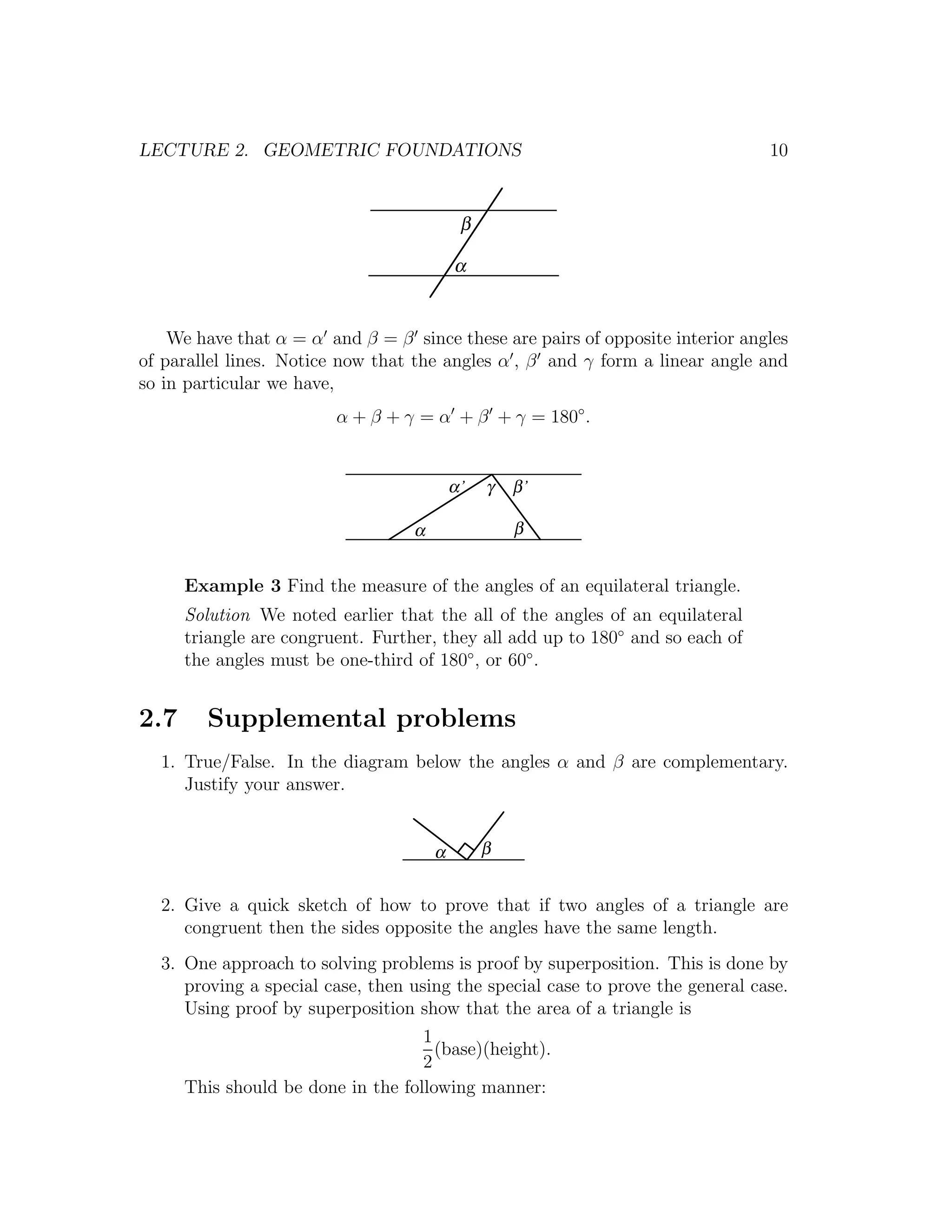 LECTURE 2. GEOMETRIC FOUNDATIONS                                                10


                                            β

                                           α


    We have that α = α and β = β since these are pairs of opposite interior angles
of parallel lines. Notice now that the angles α , β and γ form a linear angle and
so in particular we have,
                         α + β + γ = α + β + γ = 180◦ .


                                           α’   γ   β’

                                   α                β


      Example 3 Find the measure of the angles of an equilateral triangle.
      Solution We noted earlier that the all of the angles of an equilateral
      triangle are congruent. Further, they all add up to 180◦ and so each of
      the angles must be one-third of 180◦ , or 60◦ .


2.7     Supplemental problems
  1. True/False. In the diagram below the angles α and β are complementary.
     Justify your answer.


                                       α        β


  2. Give a quick sketch of how to prove that if two angles of a triangle are
     congruent then the sides opposite the angles have the same length.
  3. One approach to solving problems is proof by superposition. This is done by
     proving a special case, then using the special case to prove the general case.
     Using proof by superposition show that the area of a triangle is
                                    1
                                      (base)(height).
                                    2
      This should be done in the following manner:
 