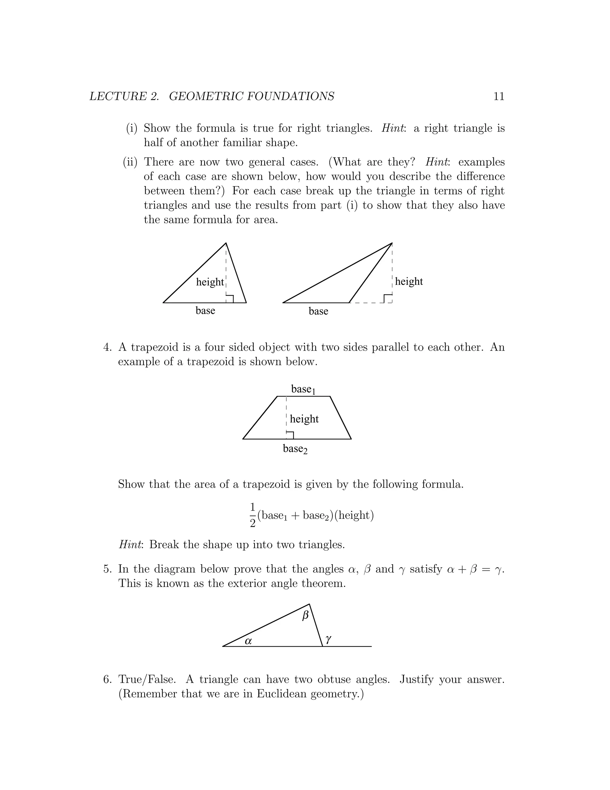LECTURE 2. GEOMETRIC FOUNDATIONS                                             11

     (i) Show the formula is true for right triangles. Hint: a right triangle is
         half of another familiar shape.
    (ii) There are now two general cases. (What are they? Hint: examples
         of each case are shown below, how would you describe the diﬀerence
         between them?) For each case break up the triangle in terms of right
         triangles and use the results from part (i) to show that they also have
         the same formula for area.




                   height                                 height

                   base                     base


 4. A trapezoid is a four sided object with two sides parallel to each other. An
    example of a trapezoid is shown below.

                                     base1

                                     height

                                    base2


   Show that the area of a trapezoid is given by the following formula.
                             1
                               (base1 + base2 )(height)
                             2
   Hint: Break the shape up into two triangles.

 5. In the diagram below prove that the angles α, β and γ satisfy α + β = γ.
    This is known as the exterior angle theorem.

                                        β

                            α                  γ


 6. True/False. A triangle can have two obtuse angles. Justify your answer.
    (Remember that we are in Euclidean geometry.)
 