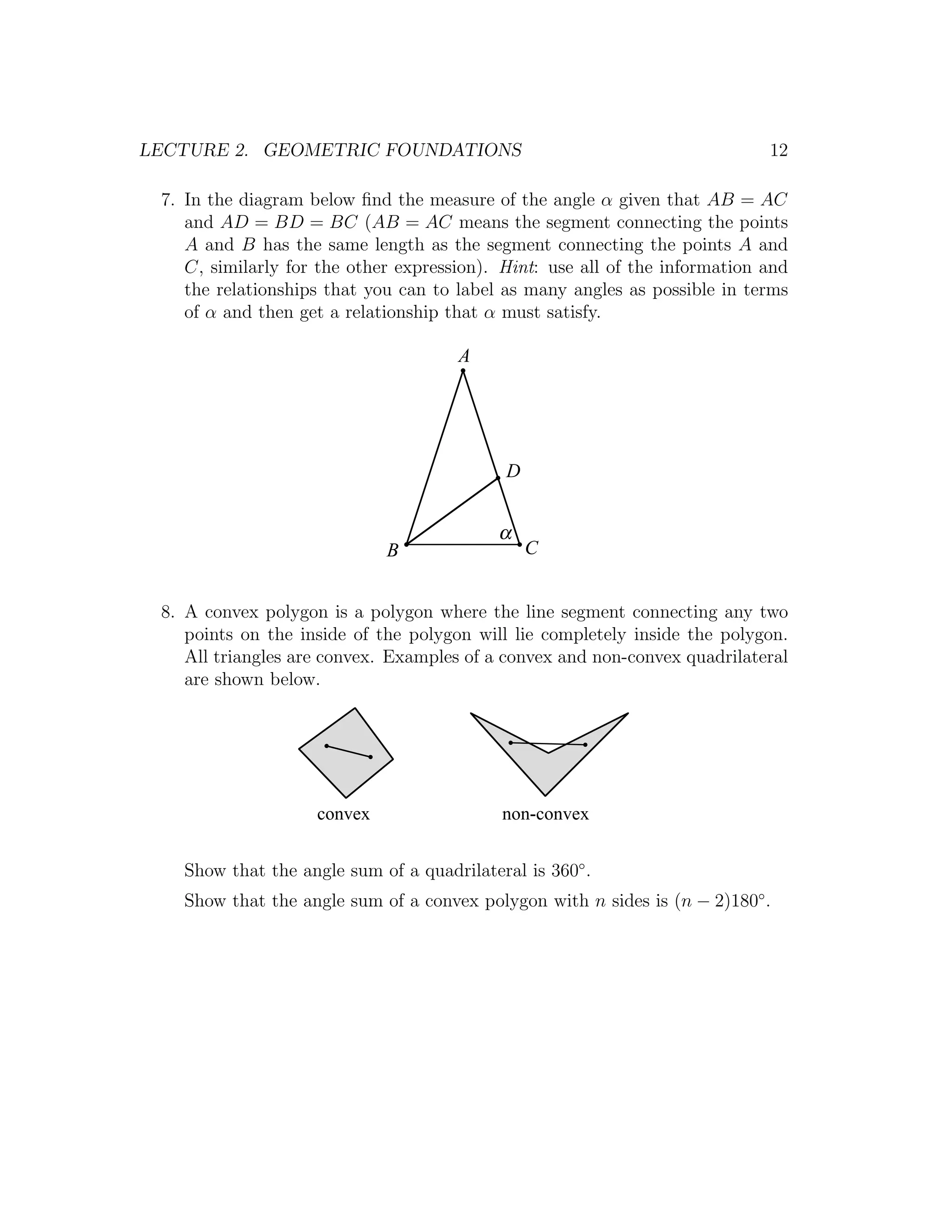LECTURE 2. GEOMETRIC FOUNDATIONS                                             12

 7. In the diagram below ﬁnd the measure of the angle α given that AB = AC
    and AD = BD = BC (AB = AC means the segment connecting the points
    A and B has the same length as the segment connecting the points A and
    C, similarly for the other expression). Hint: use all of the information and
    the relationships that you can to label as many angles as possible in terms
    of α and then get a relationship that α must satisfy.

                                      A




                                            D


                                           α
                             B                  C


 8. A convex polygon is a polygon where the line segment connecting any two
    points on the inside of the polygon will lie completely inside the polygon.
    All triangles are convex. Examples of a convex and non-convex quadrilateral
    are shown below.




                    convex                 non-convex


   Show that the angle sum of a quadrilateral is 360◦ .
   Show that the angle sum of a convex polygon with n sides is (n − 2)180◦ .
 