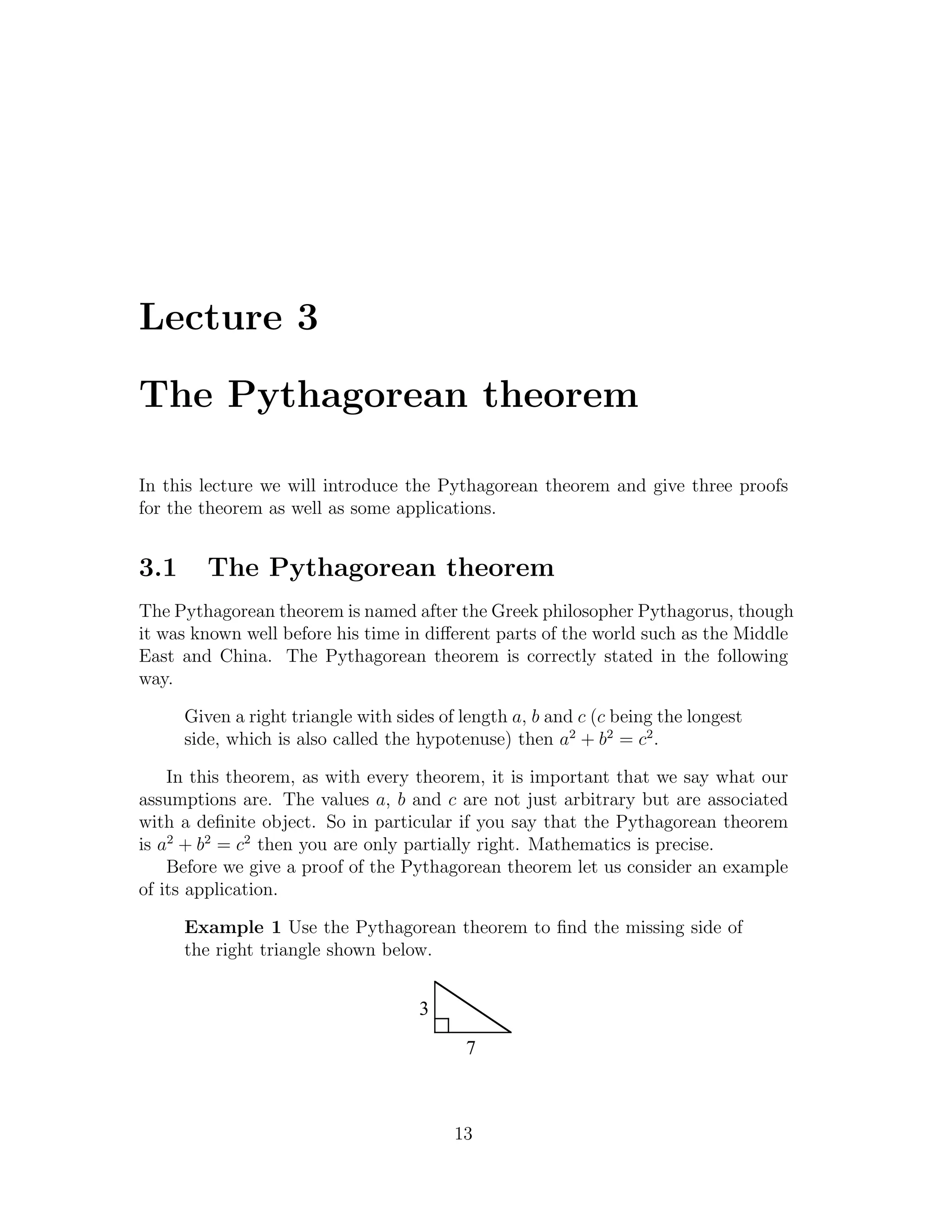 Lecture 3

The Pythagorean theorem

In this lecture we will introduce the Pythagorean theorem and give three proofs
for the theorem as well as some applications.


3.1      The Pythagorean theorem
The Pythagorean theorem is named after the Greek philosopher Pythagorus, though
it was known well before his time in diﬀerent parts of the world such as the Middle
East and China. The Pythagorean theorem is correctly stated in the following
way.

      Given a right triangle with sides of length a, b and c (c being the longest
      side, which is also called the hypotenuse) then a2 + b2 = c2 .

    In this theorem, as with every theorem, it is important that we say what our
assumptions are. The values a, b and c are not just arbitrary but are associated
with a deﬁnite object. So in particular if you say that the Pythagorean theorem
is a2 + b2 = c2 then you are only partially right. Mathematics is precise.
    Before we give a proof of the Pythagorean theorem let us consider an example
of its application.

      Example 1 Use the Pythagorean theorem to ﬁnd the missing side of
      the right triangle shown below.


                                     3
                                           7



                                          13
 