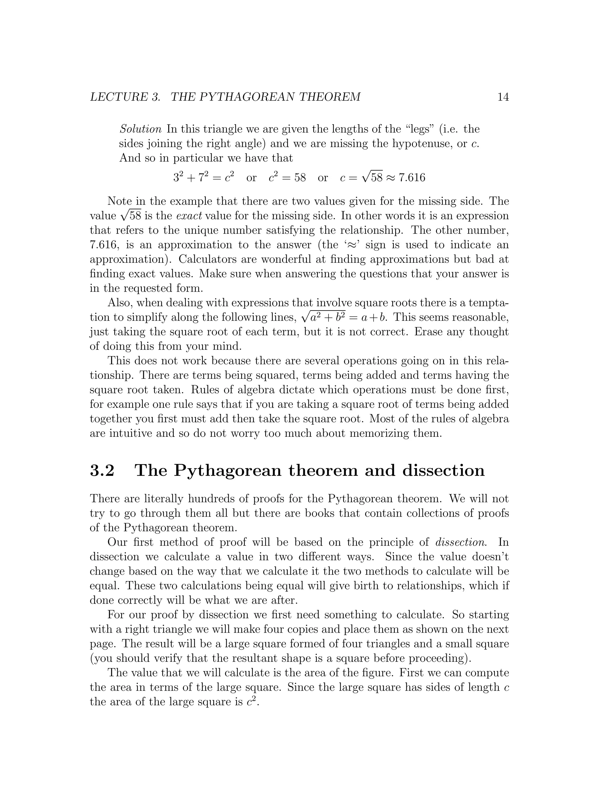 LECTURE 3. THE PYTHAGOREAN THEOREM                                                 14

      Solution In this triangle we are given the lengths of the “legs” (i.e. the
      sides joining the right angle) and we are missing the hypotenuse, or c.
      And so in particular we have that
                                                       √
                  32 + 72 = c2 or c2 = 58 or c = 58 ≈ 7.616
    Note in the example that there are two values given for the missing side. The
      √
value 58 is the exact value for the missing side. In other words it is an expression
that refers to the unique number satisfying the relationship. The other number,
7.616, is an approximation to the answer (the ‘≈’ sign is used to indicate an
approximation). Calculators are wonderful at ﬁnding approximations but bad at
ﬁnding exact values. Make sure when answering the questions that your answer is
in the requested form.
    Also, when dealing with expressions that involve square roots there is a tempta-
                                           √
tion to simplify along the following lines, a2 + b2 = a + b. This seems reasonable,
just taking the square root of each term, but it is not correct. Erase any thought
of doing this from your mind.
    This does not work because there are several operations going on in this rela-
tionship. There are terms being squared, terms being added and terms having the
square root taken. Rules of algebra dictate which operations must be done ﬁrst,
for example one rule says that if you are taking a square root of terms being added
together you ﬁrst must add then take the square root. Most of the rules of algebra
are intuitive and so do not worry too much about memorizing them.


3.2      The Pythagorean theorem and dissection
There are literally hundreds of proofs for the Pythagorean theorem. We will not
try to go through them all but there are books that contain collections of proofs
of the Pythagorean theorem.
    Our ﬁrst method of proof will be based on the principle of dissection. In
dissection we calculate a value in two diﬀerent ways. Since the value doesn’t
change based on the way that we calculate it the two methods to calculate will be
equal. These two calculations being equal will give birth to relationships, which if
done correctly will be what we are after.
    For our proof by dissection we ﬁrst need something to calculate. So starting
with a right triangle we will make four copies and place them as shown on the next
page. The result will be a large square formed of four triangles and a small square
(you should verify that the resultant shape is a square before proceeding).
    The value that we will calculate is the area of the ﬁgure. First we can compute
the area in terms of the large square. Since the large square has sides of length c
the area of the large square is c2 .
 