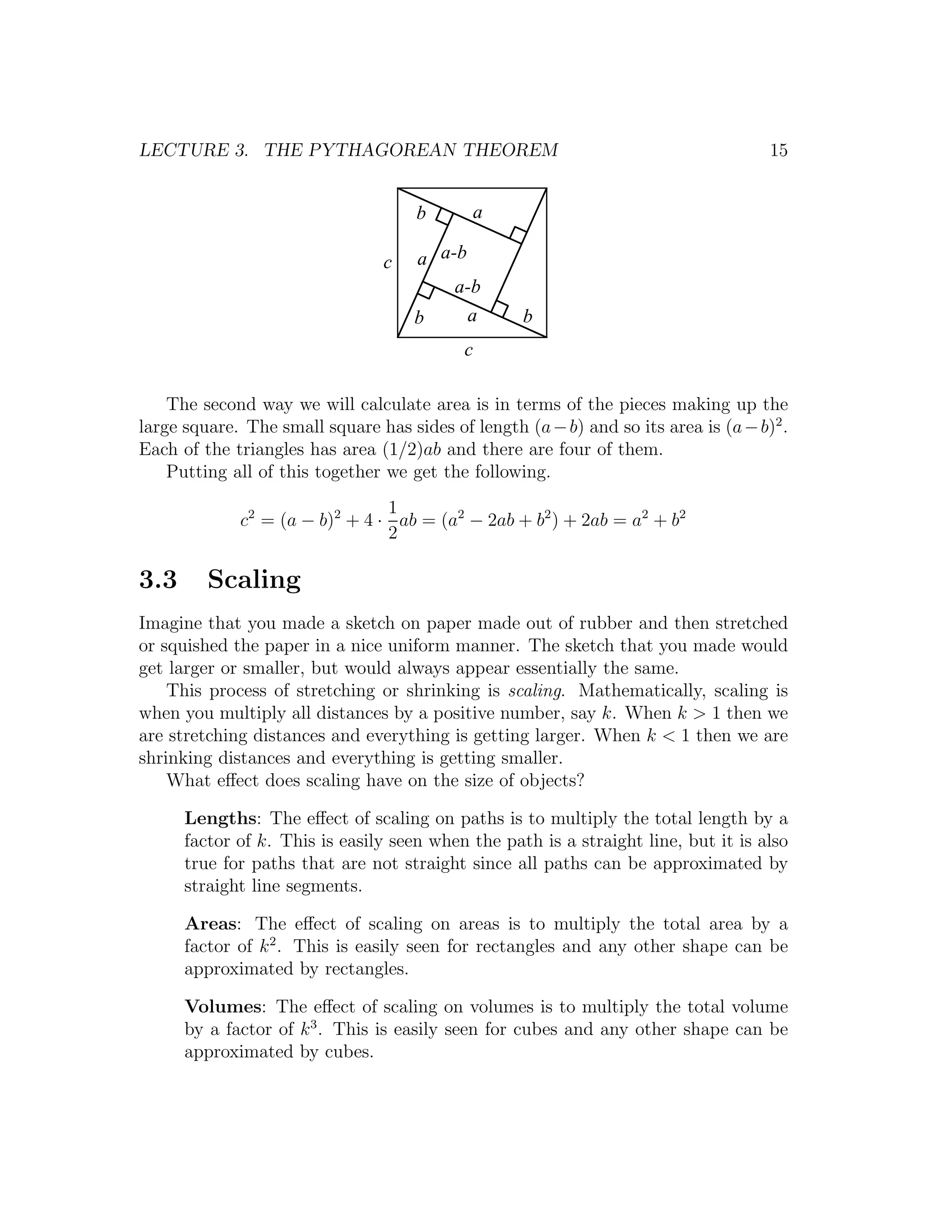 LECTURE 3. THE PYTHAGOREAN THEOREM                                                   15


                                     b       a

                                 c   a a-b
                                         a-b
                                     b     a        b
                                            c

    The second way we will calculate area is in terms of the pieces making up the
large square. The small square has sides of length (a − b) and so its area is (a − b)2 .
Each of the triangles has area (1/2)ab and there are four of them.
    Putting all of this together we get the following.
                                1
             c2 = (a − b)2 + 4 · ab = (a2 − 2ab + b2 ) + 2ab = a2 + b2
                                2

3.3      Scaling
Imagine that you made a sketch on paper made out of rubber and then stretched
or squished the paper in a nice uniform manner. The sketch that you made would
get larger or smaller, but would always appear essentially the same.
    This process of stretching or shrinking is scaling. Mathematically, scaling is
when you multiply all distances by a positive number, say k. When k > 1 then we
are stretching distances and everything is getting larger. When k < 1 then we are
shrinking distances and everything is getting smaller.
    What eﬀect does scaling have on the size of objects?

      Lengths: The eﬀect of scaling on paths is to multiply the total length by a
      factor of k. This is easily seen when the path is a straight line, but it is also
      true for paths that are not straight since all paths can be approximated by
      straight line segments.

      Areas: The eﬀect of scaling on areas is to multiply the total area by a
      factor of k 2 . This is easily seen for rectangles and any other shape can be
      approximated by rectangles.

      Volumes: The eﬀect of scaling on volumes is to multiply the total volume
      by a factor of k 3 . This is easily seen for cubes and any other shape can be
      approximated by cubes.
 