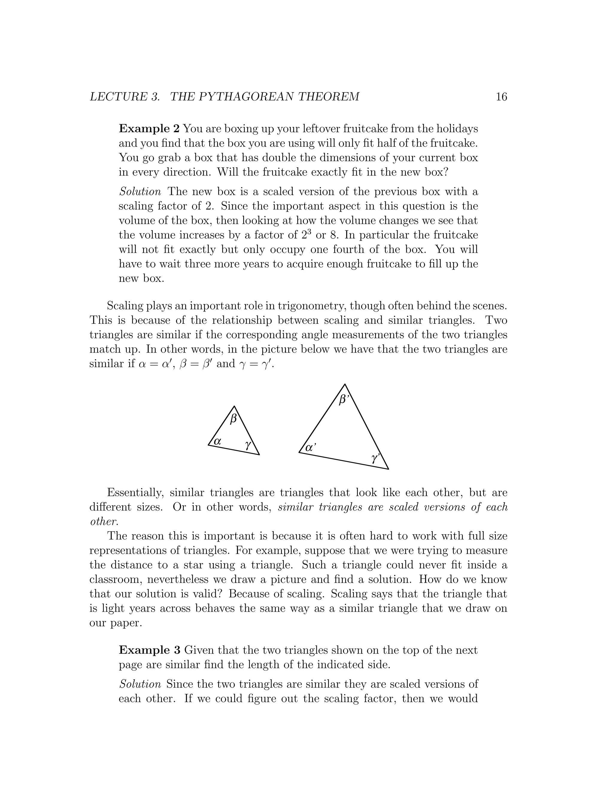 LECTURE 3. THE PYTHAGOREAN THEOREM                                                16

     Example 2 You are boxing up your leftover fruitcake from the holidays
     and you ﬁnd that the box you are using will only ﬁt half of the fruitcake.
     You go grab a box that has double the dimensions of your current box
     in every direction. Will the fruitcake exactly ﬁt in the new box?
     Solution The new box is a scaled version of the previous box with a
     scaling factor of 2. Since the important aspect in this question is the
     volume of the box, then looking at how the volume changes we see that
     the volume increases by a factor of 23 or 8. In particular the fruitcake
     will not ﬁt exactly but only occupy one fourth of the box. You will
     have to wait three more years to acquire enough fruitcake to ﬁll up the
     new box.

    Scaling plays an important role in trigonometry, though often behind the scenes.
This is because of the relationship between scaling and similar triangles. Two
triangles are similar if the corresponding angle measurements of the two triangles
match up. In other words, in the picture below we have that the two triangles are
similar if α = α , β = β and γ = γ .

                                                  β’
                            β
                        α       γ          α’
                                                        γ’

     Essentially, similar triangles are triangles that look like each other, but are
diﬀerent sizes. Or in other words, similar triangles are scaled versions of each
other.
     The reason this is important is because it is often hard to work with full size
representations of triangles. For example, suppose that we were trying to measure
the distance to a star using a triangle. Such a triangle could never ﬁt inside a
classroom, nevertheless we draw a picture and ﬁnd a solution. How do we know
that our solution is valid? Because of scaling. Scaling says that the triangle that
is light years across behaves the same way as a similar triangle that we draw on
our paper.

     Example 3 Given that the two triangles shown on the top of the next
     page are similar ﬁnd the length of the indicated side.
     Solution Since the two triangles are similar they are scaled versions of
     each other. If we could ﬁgure out the scaling factor, then we would
 
