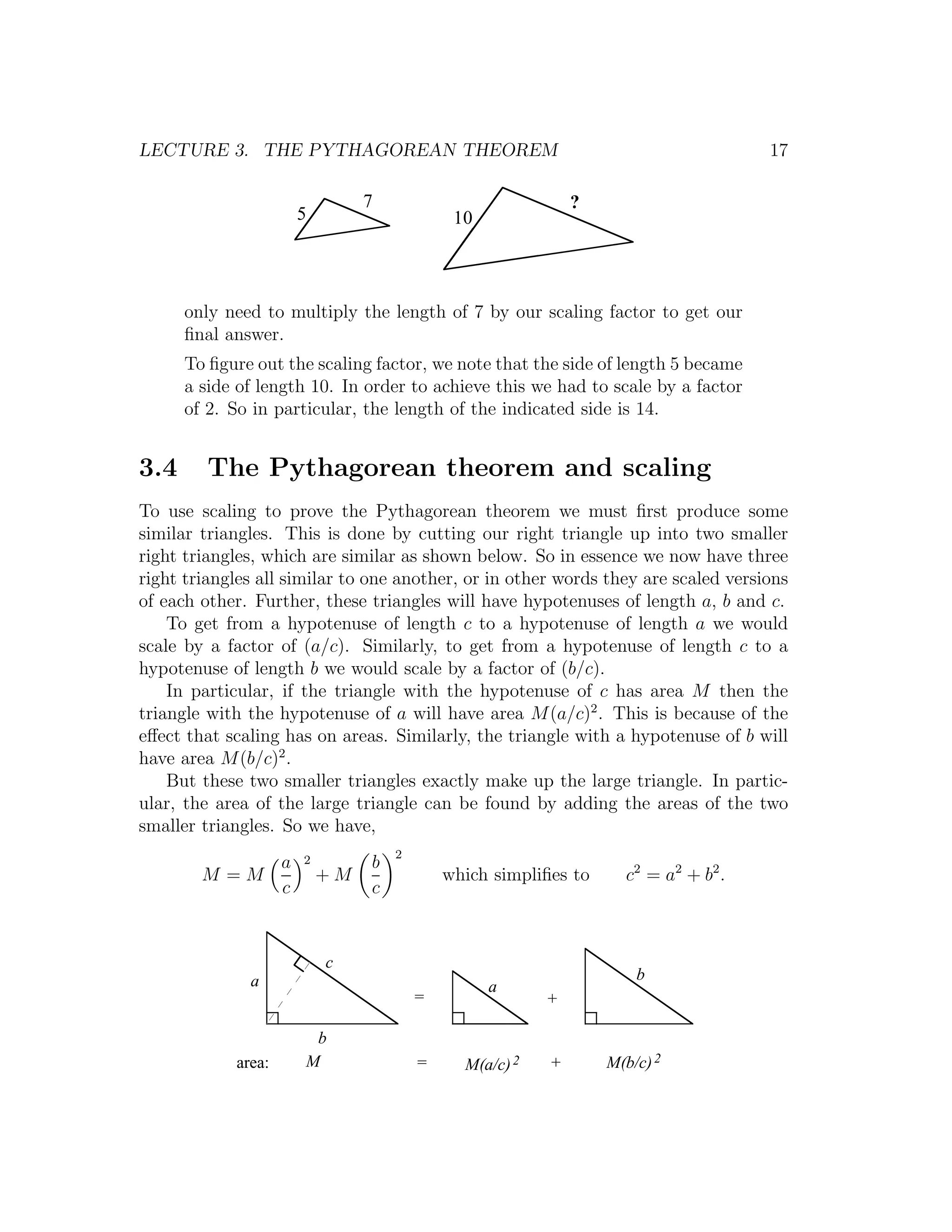 LECTURE 3. THE PYTHAGOREAN THEOREM                                                  17

                              7                            ?
                    5                      10



      only need to multiply the length of 7 by our scaling factor to get our
      ﬁnal answer.
      To ﬁgure out the scaling factor, we note that the side of length 5 became
      a side of length 10. In order to achieve this we had to scale by a factor
      of 2. So in particular, the length of the indicated side is 14.


3.4      The Pythagorean theorem and scaling
To use scaling to prove the Pythagorean theorem we must ﬁrst produce some
similar triangles. This is done by cutting our right triangle up into two smaller
right triangles, which are similar as shown below. So in essence we now have three
right triangles all similar to one another, or in other words they are scaled versions
of each other. Further, these triangles will have hypotenuses of length a, b and c.
    To get from a hypotenuse of length c to a hypotenuse of length a we would
scale by a factor of (a/c). Similarly, to get from a hypotenuse of length c to a
hypotenuse of length b we would scale by a factor of (b/c).
    In particular, if the triangle with the hypotenuse of c has area M then the
triangle with the hypotenuse of a will have area M (a/c)2 . This is because of the
eﬀect that scaling has on areas. Similarly, the triangle with a hypotenuse of b will
have area M (b/c)2 .
    But these two smaller triangles exactly make up the large triangle. In partic-
ular, the area of the large triangle can be found by adding the areas of the two
smaller triangles. So we have,
                     2            2
             a                b
        M =M             +M               which simpliﬁes to     c 2 = a2 + b 2 .
             c                c



                         c
              a                                                    b
                                                a
                                      =                +

                       b
            area:     M               =     M(a/c) 2   +       M(b/c) 2
 