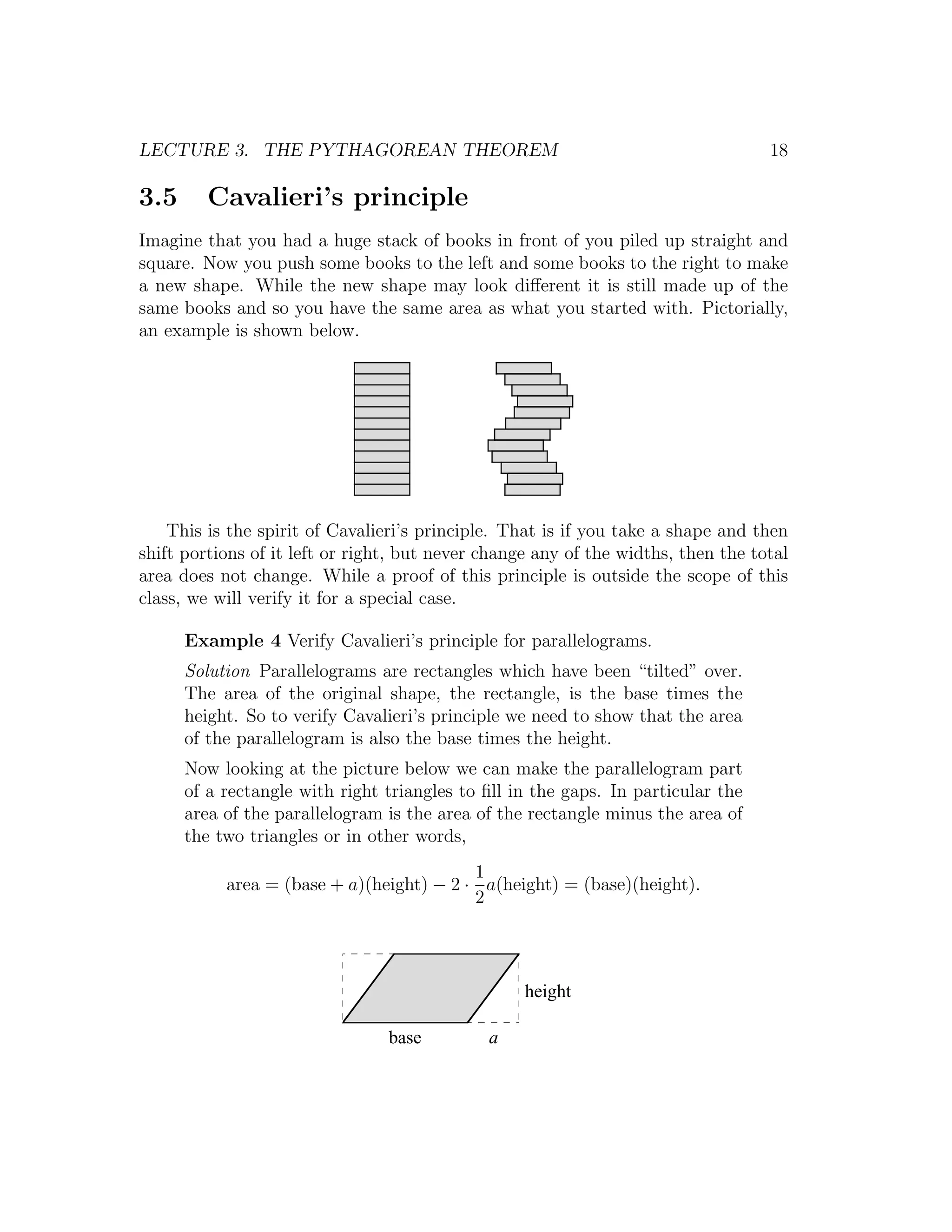 LECTURE 3. THE PYTHAGOREAN THEOREM                                                 18

3.5      Cavalieri’s principle
Imagine that you had a huge stack of books in front of you piled up straight and
square. Now you push some books to the left and some books to the right to make
a new shape. While the new shape may look diﬀerent it is still made up of the
same books and so you have the same area as what you started with. Pictorially,
an example is shown below.




    This is the spirit of Cavalieri’s principle. That is if you take a shape and then
shift portions of it left or right, but never change any of the widths, then the total
area does not change. While a proof of this principle is outside the scope of this
class, we will verify it for a special case.

      Example 4 Verify Cavalieri’s principle for parallelograms.
      Solution Parallelograms are rectangles which have been “tilted” over.
      The area of the original shape, the rectangle, is the base times the
      height. So to verify Cavalieri’s principle we need to show that the area
      of the parallelogram is also the base times the height.
      Now looking at the picture below we can make the parallelogram part
      of a rectangle with right triangles to ﬁll in the gaps. In particular the
      area of the parallelogram is the area of the rectangle minus the area of
      the two triangles or in other words,
                                          1
           area = (base + a)(height) − 2 · a(height) = (base)(height).
                                          2




                                                   height

                                 base         a
 
