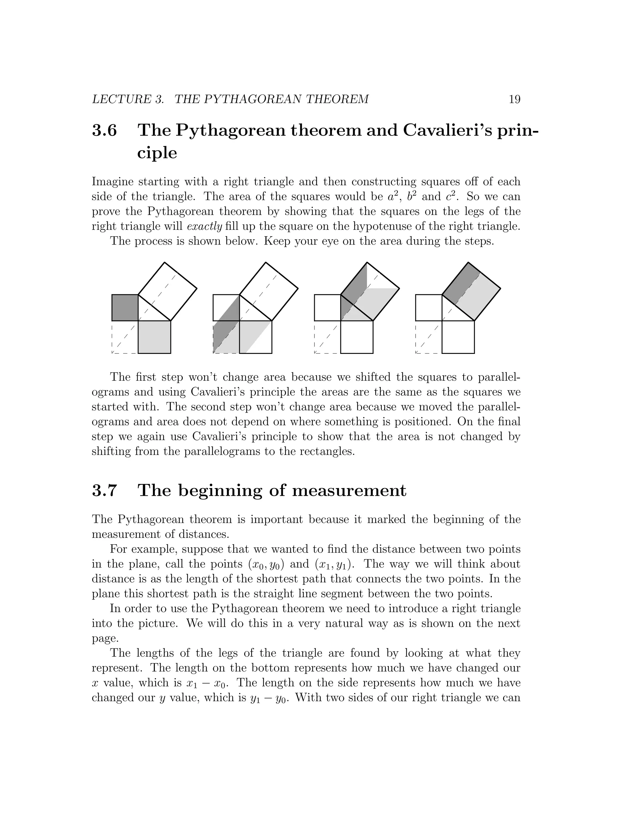 LECTURE 3. THE PYTHAGOREAN THEOREM                                                 19

3.6      The Pythagorean theorem and Cavalieri’s prin-
         ciple
Imagine starting with a right triangle and then constructing squares oﬀ of each
side of the triangle. The area of the squares would be a2 , b2 and c2 . So we can
prove the Pythagorean theorem by showing that the squares on the legs of the
right triangle will exactly ﬁll up the square on the hypotenuse of the right triangle.
    The process is shown below. Keep your eye on the area during the steps.




    The ﬁrst step won’t change area because we shifted the squares to parallel-
ograms and using Cavalieri’s principle the areas are the same as the squares we
started with. The second step won’t change area because we moved the parallel-
ograms and area does not depend on where something is positioned. On the ﬁnal
step we again use Cavalieri’s principle to show that the area is not changed by
shifting from the parallelograms to the rectangles.


3.7      The beginning of measurement
The Pythagorean theorem is important because it marked the beginning of the
measurement of distances.
    For example, suppose that we wanted to ﬁnd the distance between two points
in the plane, call the points (x0 , y0 ) and (x1 , y1 ). The way we will think about
distance is as the length of the shortest path that connects the two points. In the
plane this shortest path is the straight line segment between the two points.
    In order to use the Pythagorean theorem we need to introduce a right triangle
into the picture. We will do this in a very natural way as is shown on the next
page.
    The lengths of the legs of the triangle are found by looking at what they
represent. The length on the bottom represents how much we have changed our
x value, which is x1 − x0 . The length on the side represents how much we have
changed our y value, which is y1 − y0 . With two sides of our right triangle we can
 