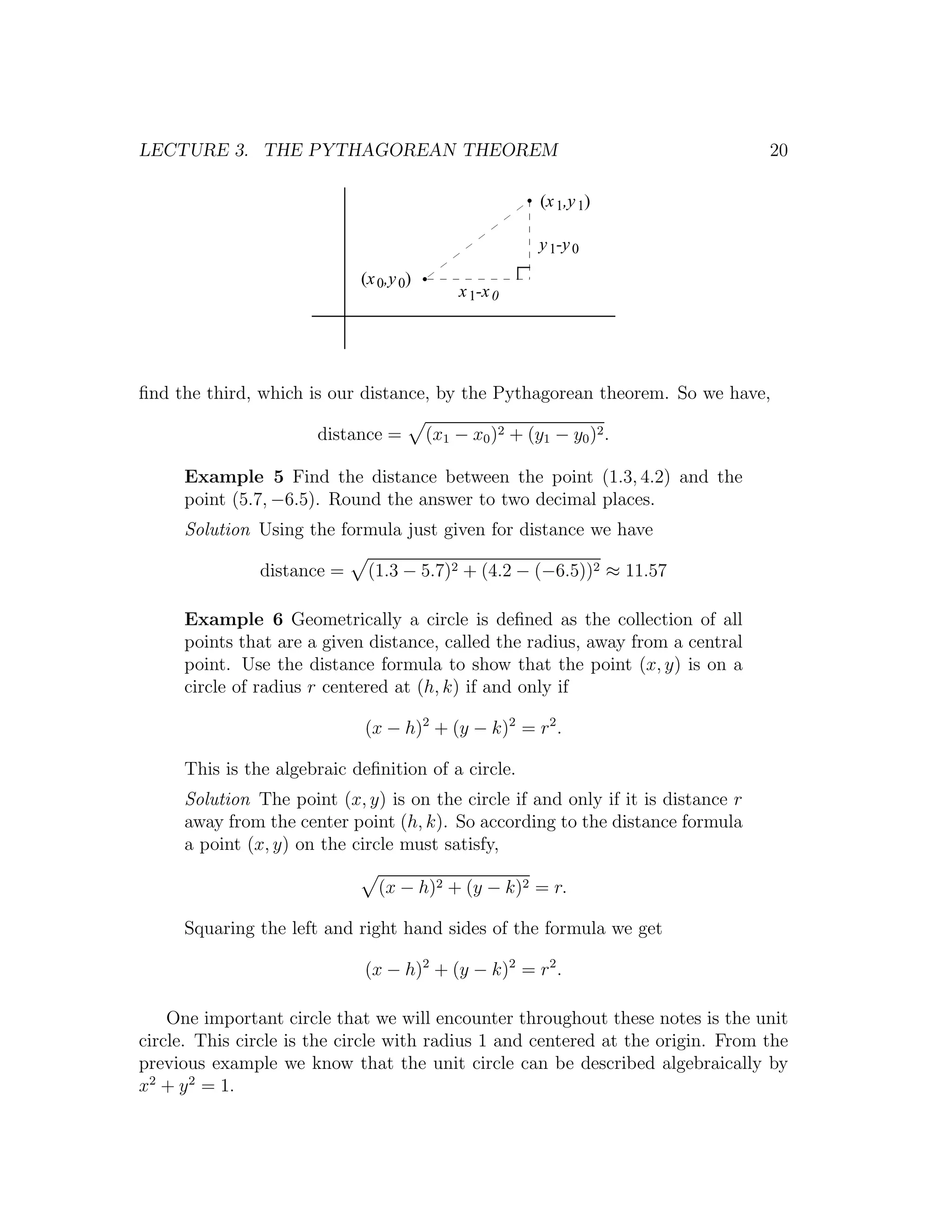 LECTURE 3. THE PYTHAGOREAN THEOREM                                                20

                                                        (x 1,y 1)

                                                        y 1-y 0
                            (x 0,y 0)
                                            x 1-x 0




ﬁnd the third, which is our distance, by the Pythagorean theorem. So we have,

                       distance =       (x1 − x0 )2 + (y1 − y0 )2 .

     Example 5 Find the distance between the point (1.3, 4.2) and the
     point (5.7, −6.5). Round the answer to two decimal places.
     Solution Using the formula just given for distance we have

               distance =    (1.3 − 5.7)2 + (4.2 − (−6.5))2 ≈ 11.57

     Example 6 Geometrically a circle is deﬁned as the collection of all
     points that are a given distance, called the radius, away from a central
     point. Use the distance formula to show that the point (x, y) is on a
     circle of radius r centered at (h, k) if and only if

                             (x − h)2 + (y − k)2 = r2 .

     This is the algebraic deﬁnition of a circle.
     Solution The point (x, y) is on the circle if and only if it is distance r
     away from the center point (h, k). So according to the distance formula
     a point (x, y) on the circle must satisfy,

                               (x − h)2 + (y − k)2 = r.

     Squaring the left and right hand sides of the formula we get

                             (x − h)2 + (y − k)2 = r2 .

    One important circle that we will encounter throughout these notes is the unit
circle. This circle is the circle with radius 1 and centered at the origin. From the
previous example we know that the unit circle can be described algebraically by
x2 + y 2 = 1.
 