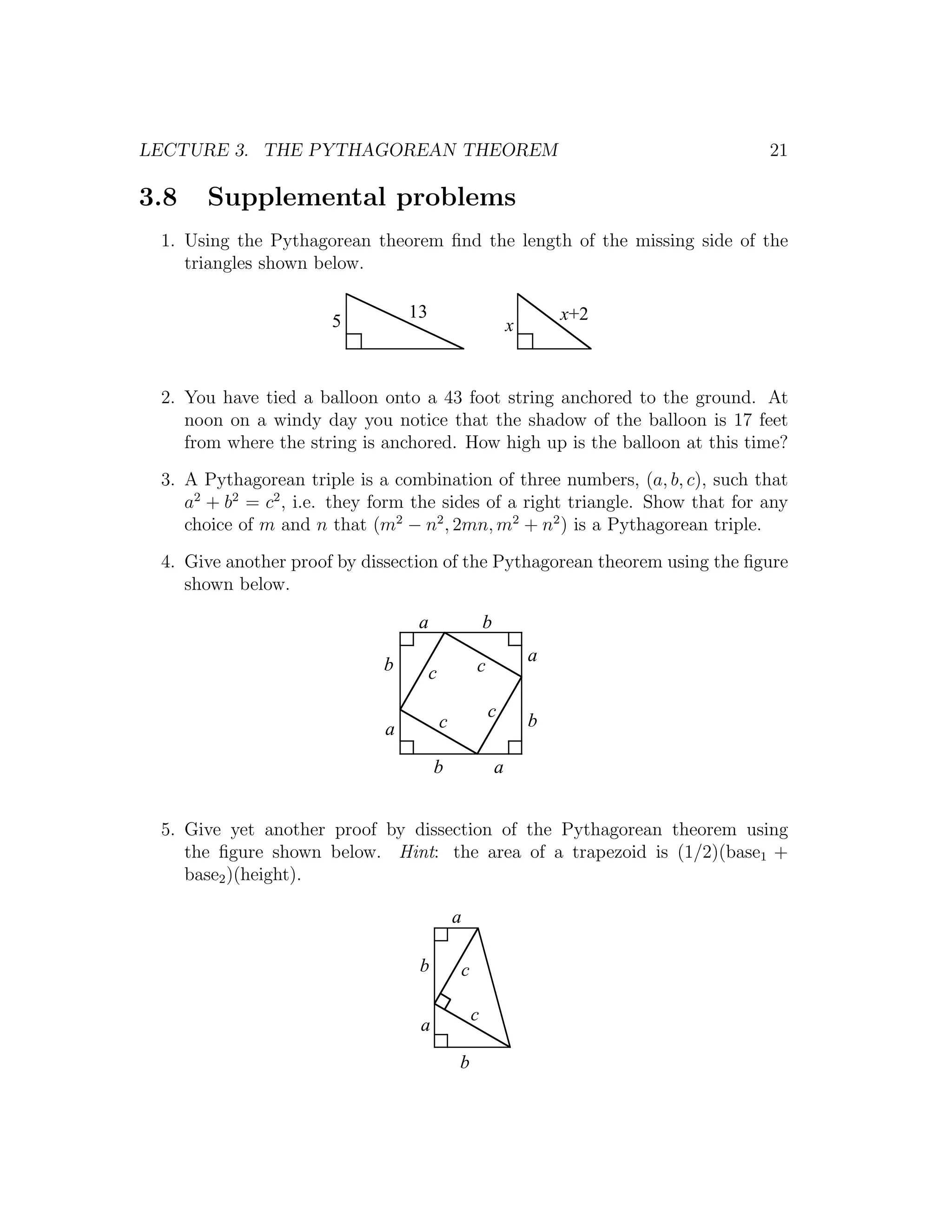 LECTURE 3. THE PYTHAGOREAN THEOREM                                             21

3.8   Supplemental problems
 1. Using the Pythagorean theorem ﬁnd the length of the missing side of the
    triangles shown below.

                                 13                                   x+2
                       5                                      x


 2. You have tied a balloon onto a 43 foot string anchored to the ground. At
    noon on a windy day you notice that the shadow of the balloon is 17 feet
    from where the string is anchored. How high up is the balloon at this time?
 3. A Pythagorean triple is a combination of three numbers, (a, b, c), such that
    a2 + b2 = c2 , i.e. they form the sides of a right triangle. Show that for any
    choice of m and n that (m2 − n2 , 2mn, m2 + n2 ) is a Pythagorean triple.
 4. Give another proof by dissection of the Pythagorean theorem using the ﬁgure
    shown below.

                                  a                   b

                             b                                    a
                                      c           c

                                                      c
                             a            c                       b

                                      b                   a


 5. Give yet another proof by dissection of the Pythagorean theorem using
    the ﬁgure shown below. Hint: the area of a trapezoid is (1/2)(base1 +
    base2 )(height).

                                              a

                                  b           c

                                                  c
                                  a

                                              b
 