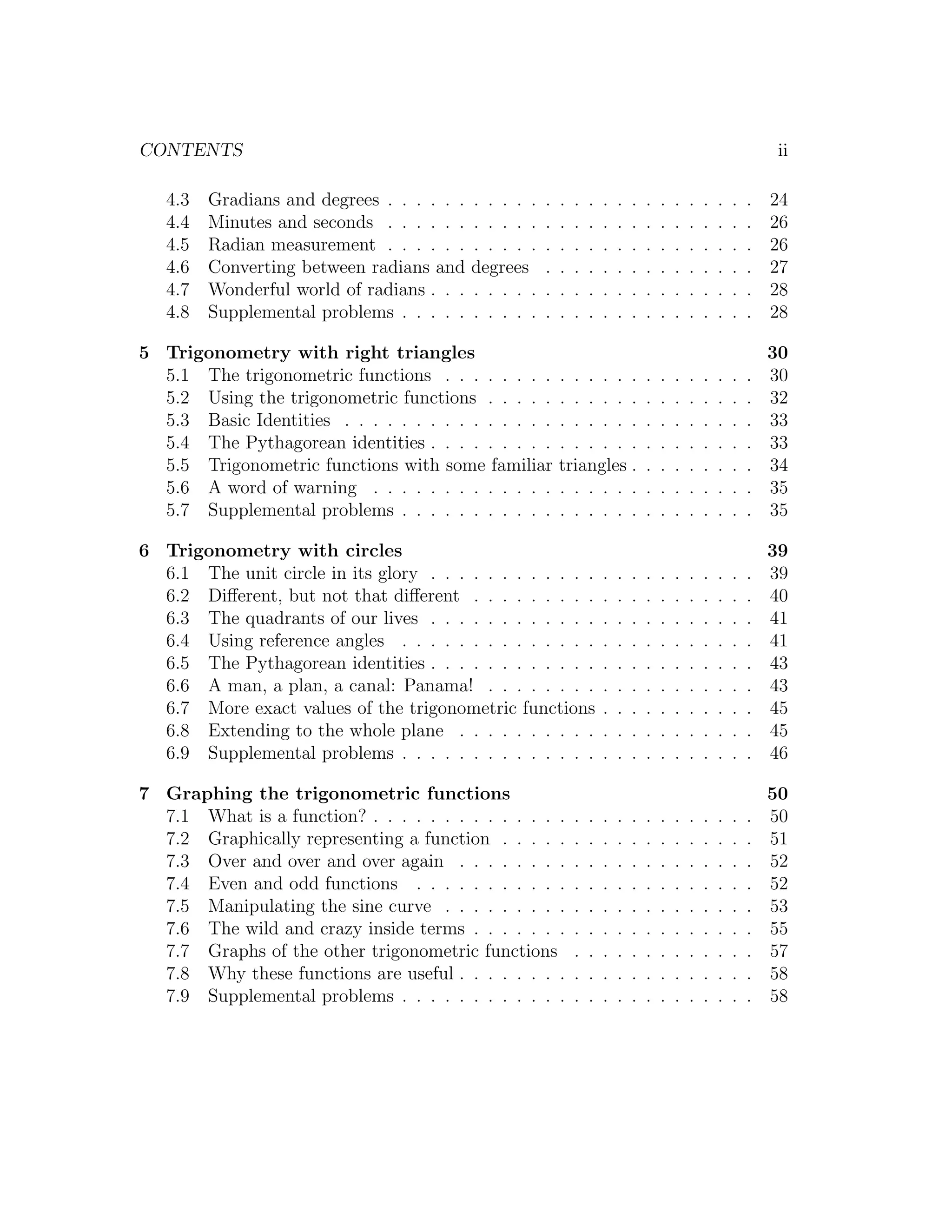 CONTENTS                                                                                                             ii

   4.3   Gradians and degrees . . . . . .   . . . . .   .   .   .   .   .   .   .   .   .   .   .   .   .   .   .   24
   4.4   Minutes and seconds . . . . . .    . . . . .   .   .   .   .   .   .   .   .   .   .   .   .   .   .   .   26
   4.5   Radian measurement . . . . . .     . . . . .   .   .   .   .   .   .   .   .   .   .   .   .   .   .   .   26
   4.6   Converting between radians and     degrees     .   .   .   .   .   .   .   .   .   .   .   .   .   .   .   27
   4.7   Wonderful world of radians . . .   . . . . .   .   .   .   .   .   .   .   .   .   .   .   .   .   .   .   28
   4.8   Supplemental problems . . . . .    . . . . .   .   .   .   .   .   .   .   .   .   .   .   .   .   .   .   28

5 Trigonometry with right triangles                                                                                 30
  5.1 The trigonometric functions . . . . . . . .           . . . . . .             .   .   .   .   .   .   .   .   30
  5.2 Using the trigonometric functions . . . . .           . . . . . .             .   .   .   .   .   .   .   .   32
  5.3 Basic Identities . . . . . . . . . . . . . . .        . . . . . .             .   .   .   .   .   .   .   .   33
  5.4 The Pythagorean identities . . . . . . . . .          . . . . . .             .   .   .   .   .   .   .   .   33
  5.5 Trigonometric functions with some familiar            triangles .             .   .   .   .   .   .   .   .   34
  5.6 A word of warning . . . . . . . . . . . . .           . . . . . .             .   .   .   .   .   .   .   .   35
  5.7 Supplemental problems . . . . . . . . . . .           . . . . . .             .   .   .   .   .   .   .   .   35

6 Trigonometry with circles                                                                                         39
  6.1 The unit circle in its glory . . . . . . . . . . . .              .   .   .   .   .   .   .   .   .   .   .   39
  6.2 Diﬀerent, but not that diﬀerent . . . . . . . . .                 .   .   .   .   .   .   .   .   .   .   .   40
  6.3 The quadrants of our lives . . . . . . . . . . . .                .   .   .   .   .   .   .   .   .   .   .   41
  6.4 Using reference angles . . . . . . . . . . . . . .                .   .   .   .   .   .   .   .   .   .   .   41
  6.5 The Pythagorean identities . . . . . . . . . . . .                .   .   .   .   .   .   .   .   .   .   .   43
  6.6 A man, a plan, a canal: Panama! . . . . . . . .                   .   .   .   .   .   .   .   .   .   .   .   43
  6.7 More exact values of the trigonometric functions                  .   .   .   .   .   .   .   .   .   .   .   45
  6.8 Extending to the whole plane . . . . . . . . . .                  .   .   .   .   .   .   .   .   .   .   .   45
  6.9 Supplemental problems . . . . . . . . . . . . . .                 .   .   .   .   .   .   .   .   .   .   .   46

7 Graphing the trigonometric functions                                                                              50
  7.1 What is a function? . . . . . . . . . . . . . .           .   .   .   .   .   .   .   .   .   .   .   .   .   50
  7.2 Graphically representing a function . . . . .             .   .   .   .   .   .   .   .   .   .   .   .   .   51
  7.3 Over and over and over again . . . . . . . .              .   .   .   .   .   .   .   .   .   .   .   .   .   52
  7.4 Even and odd functions . . . . . . . . . . .              .   .   .   .   .   .   .   .   .   .   .   .   .   52
  7.5 Manipulating the sine curve . . . . . . . . .             .   .   .   .   .   .   .   .   .   .   .   .   .   53
  7.6 The wild and crazy inside terms . . . . . . .             .   .   .   .   .   .   .   .   .   .   .   .   .   55
  7.7 Graphs of the other trigonometric functions               .   .   .   .   .   .   .   .   .   .   .   .   .   57
  7.8 Why these functions are useful . . . . . . . .            .   .   .   .   .   .   .   .   .   .   .   .   .   58
  7.9 Supplemental problems . . . . . . . . . . . .             .   .   .   .   .   .   .   .   .   .   .   .   .   58
 