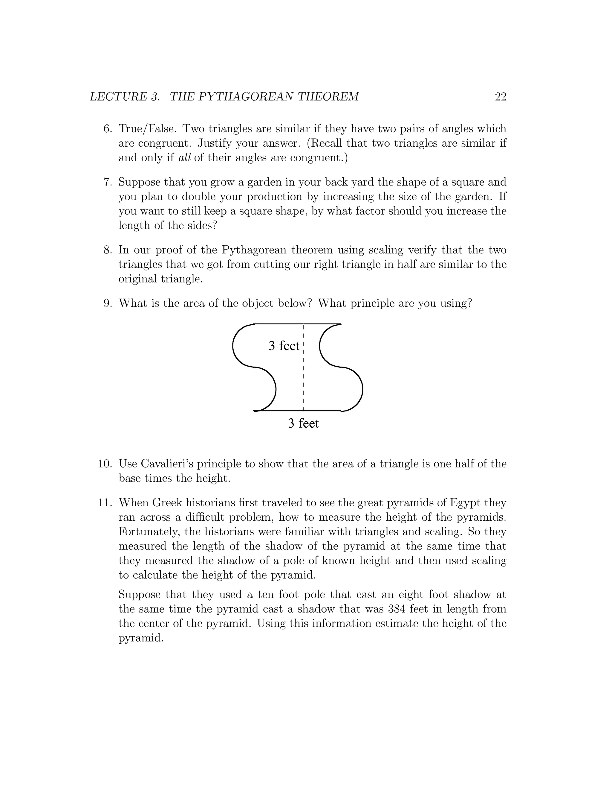 LECTURE 3. THE PYTHAGOREAN THEOREM                                                22

  6. True/False. Two triangles are similar if they have two pairs of angles which
     are congruent. Justify your answer. (Recall that two triangles are similar if
     and only if all of their angles are congruent.)

  7. Suppose that you grow a garden in your back yard the shape of a square and
     you plan to double your production by increasing the size of the garden. If
     you want to still keep a square shape, by what factor should you increase the
     length of the sides?

  8. In our proof of the Pythagorean theorem using scaling verify that the two
     triangles that we got from cutting our right triangle in half are similar to the
     original triangle.

  9. What is the area of the object below? What principle are you using?


                                    3 feet




                                        3 feet

 10. Use Cavalieri’s principle to show that the area of a triangle is one half of the
     base times the height.

 11. When Greek historians ﬁrst traveled to see the great pyramids of Egypt they
     ran across a diﬃcult problem, how to measure the height of the pyramids.
     Fortunately, the historians were familiar with triangles and scaling. So they
     measured the length of the shadow of the pyramid at the same time that
     they measured the shadow of a pole of known height and then used scaling
     to calculate the height of the pyramid.
     Suppose that they used a ten foot pole that cast an eight foot shadow at
     the same time the pyramid cast a shadow that was 384 feet in length from
     the center of the pyramid. Using this information estimate the height of the
     pyramid.
 