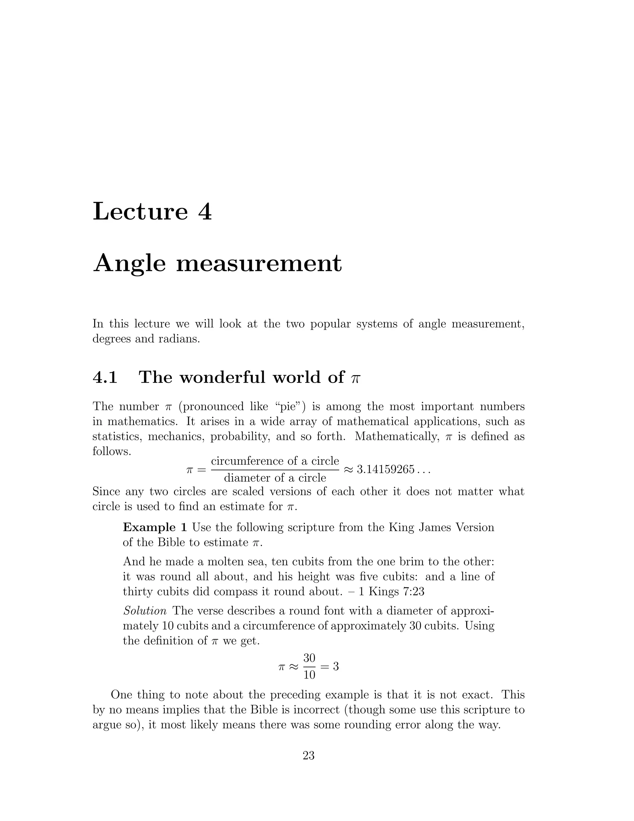 Lecture 4

Angle measurement

In this lecture we will look at the two popular systems of angle measurement,
degrees and radians.


4.1     The wonderful world of π
The number π (pronounced like “pie”) is among the most important numbers
in mathematics. It arises in a wide array of mathematical applications, such as
statistics, mechanics, probability, and so forth. Mathematically, π is deﬁned as
follows.
                       circumference of a circle
                   π=                            ≈ 3.14159265 . . .
                          diameter of a circle
Since any two circles are scaled versions of each other it does not matter what
circle is used to ﬁnd an estimate for π.
      Example 1 Use the following scripture from the King James Version
      of the Bible to estimate π.
      And he made a molten sea, ten cubits from the one brim to the other:
      it was round all about, and his height was ﬁve cubits: and a line of
      thirty cubits did compass it round about. – 1 Kings 7:23
      Solution The verse describes a round font with a diameter of approxi-
      mately 10 cubits and a circumference of approximately 30 cubits. Using
      the deﬁnition of π we get.
                                        30
                                   π≈      =3
                                        10
   One thing to note about the preceding example is that it is not exact. This
by no means implies that the Bible is incorrect (though some use this scripture to
argue so), it most likely means there was some rounding error along the way.

                                       23
 