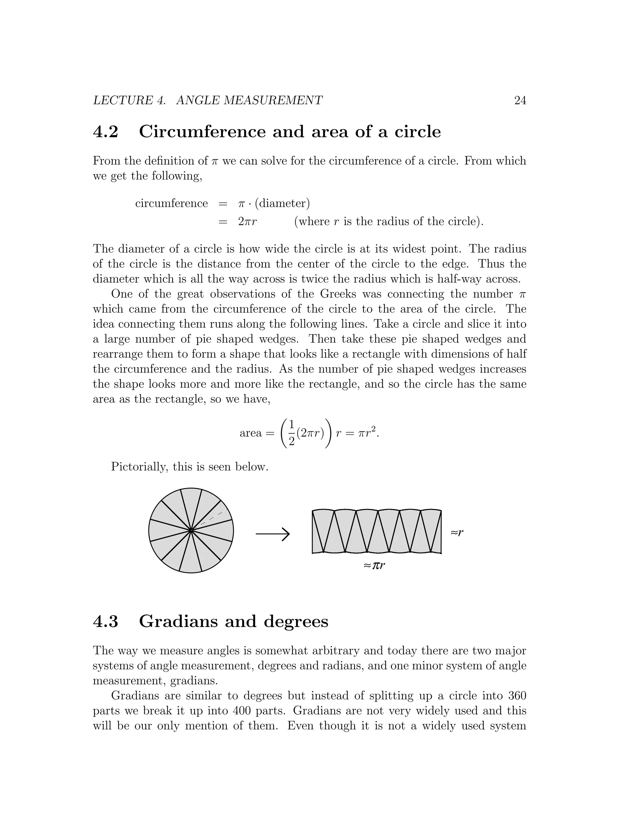 LECTURE 4. ANGLE MEASUREMENT                                                     24

4.2     Circumference and area of a circle
From the deﬁnition of π we can solve for the circumference of a circle. From which
we get the following,

        circumference = π · (diameter)
                      = 2πr        (where r is the radius of the circle).

The diameter of a circle is how wide the circle is at its widest point. The radius
of the circle is the distance from the center of the circle to the edge. Thus the
diameter which is all the way across is twice the radius which is half-way across.
    One of the great observations of the Greeks was connecting the number π
which came from the circumference of the circle to the area of the circle. The
idea connecting them runs along the following lines. Take a circle and slice it into
a large number of pie shaped wedges. Then take these pie shaped wedges and
rearrange them to form a shape that looks like a rectangle with dimensions of half
the circumference and the radius. As the number of pie shaped wedges increases
the shape looks more and more like the rectangle, and so the circle has the same
area as the rectangle, so we have,

                                      1
                             area =     (2πr) r = πr2 .
                                      2

   Pictorially, this is seen below.




                                                                     ≈r

                                                    ≈πr



4.3     Gradians and degrees
The way we measure angles is somewhat arbitrary and today there are two major
systems of angle measurement, degrees and radians, and one minor system of angle
measurement, gradians.
    Gradians are similar to degrees but instead of splitting up a circle into 360
parts we break it up into 400 parts. Gradians are not very widely used and this
will be our only mention of them. Even though it is not a widely used system
 