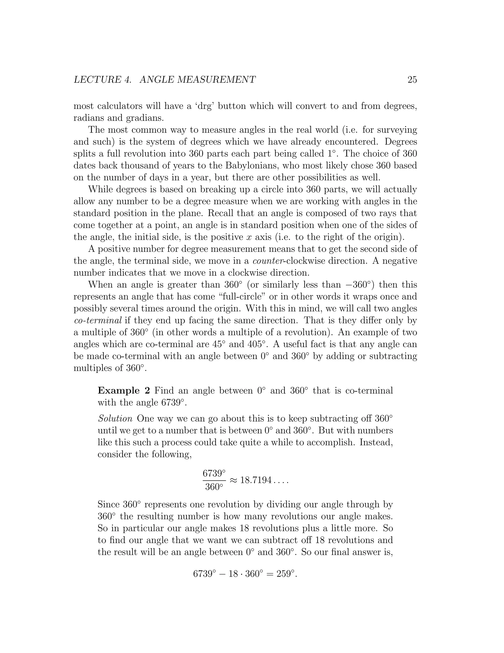LECTURE 4. ANGLE MEASUREMENT                                                       25

most calculators will have a ‘drg’ button which will convert to and from degrees,
radians and gradians.
    The most common way to measure angles in the real world (i.e. for surveying
and such) is the system of degrees which we have already encountered. Degrees
splits a full revolution into 360 parts each part being called 1◦ . The choice of 360
dates back thousand of years to the Babylonians, who most likely chose 360 based
on the number of days in a year, but there are other possibilities as well.
    While degrees is based on breaking up a circle into 360 parts, we will actually
allow any number to be a degree measure when we are working with angles in the
standard position in the plane. Recall that an angle is composed of two rays that
come together at a point, an angle is in standard position when one of the sides of
the angle, the initial side, is the positive x axis (i.e. to the right of the origin).
    A positive number for degree measurement means that to get the second side of
the angle, the terminal side, we move in a counter-clockwise direction. A negative
number indicates that we move in a clockwise direction.
    When an angle is greater than 360◦ (or similarly less than −360◦ ) then this
represents an angle that has come “full-circle” or in other words it wraps once and
possibly several times around the origin. With this in mind, we will call two angles
co-terminal if they end up facing the same direction. That is they diﬀer only by
a multiple of 360◦ (in other words a multiple of a revolution). An example of two
angles which are co-terminal are 45◦ and 405◦ . A useful fact is that any angle can
be made co-terminal with an angle between 0◦ and 360◦ by adding or subtracting
multiples of 360◦ .

      Example 2 Find an angle between 0◦ and 360◦ that is co-terminal
      with the angle 6739◦ .
      Solution One way we can go about this is to keep subtracting oﬀ 360◦
      until we get to a number that is between 0◦ and 360◦ . But with numbers
      like this such a process could take quite a while to accomplish. Instead,
      consider the following,
                                6739◦
                                      ≈ 18.7194 . . . .
                                360◦
      Since 360◦ represents one revolution by dividing our angle through by
      360◦ the resulting number is how many revolutions our angle makes.
      So in particular our angle makes 18 revolutions plus a little more. So
      to ﬁnd our angle that we want we can subtract oﬀ 18 revolutions and
      the result will be an angle between 0◦ and 360◦ . So our ﬁnal answer is,

                             6739◦ − 18 · 360◦ = 259◦ .
 