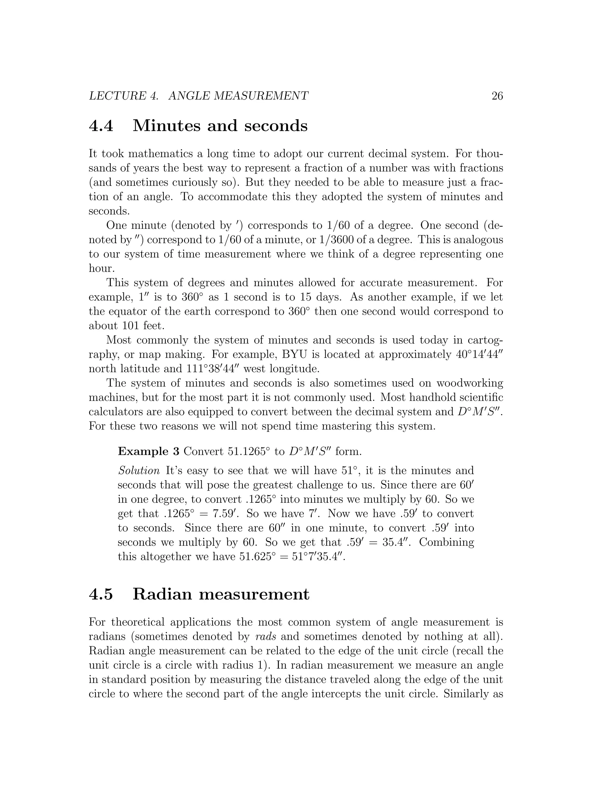 LECTURE 4. ANGLE MEASUREMENT                                                      26

4.4     Minutes and seconds
It took mathematics a long time to adopt our current decimal system. For thou-
sands of years the best way to represent a fraction of a number was with fractions
(and sometimes curiously so). But they needed to be able to measure just a frac-
tion of an angle. To accommodate this they adopted the system of minutes and
seconds.
    One minute (denoted by ) corresponds to 1/60 of a degree. One second (de-
noted by ) correspond to 1/60 of a minute, or 1/3600 of a degree. This is analogous
to our system of time measurement where we think of a degree representing one
hour.
    This system of degrees and minutes allowed for accurate measurement. For
example, 1 is to 360◦ as 1 second is to 15 days. As another example, if we let
the equator of the earth correspond to 360◦ then one second would correspond to
about 101 feet.
    Most commonly the system of minutes and seconds is used today in cartog-
raphy, or map making. For example, BYU is located at approximately 40◦ 14 44
north latitude and 111◦ 38 44 west longitude.
    The system of minutes and seconds is also sometimes used on woodworking
machines, but for the most part it is not commonly used. Most handhold scientiﬁc
calculators are also equipped to convert between the decimal system and D◦ M S .
For these two reasons we will not spend time mastering this system.

      Example 3 Convert 51.1265◦ to D◦ M S form.
      Solution It’s easy to see that we will have 51◦ , it is the minutes and
      seconds that will pose the greatest challenge to us. Since there are 60
      in one degree, to convert .1265◦ into minutes we multiply by 60. So we
      get that .1265◦ = 7.59 . So we have 7 . Now we have .59 to convert
      to seconds. Since there are 60 in one minute, to convert .59 into
      seconds we multiply by 60. So we get that .59 = 35.4 . Combining
      this altogether we have 51.625◦ = 51◦ 7 35.4 .


4.5     Radian measurement
For theoretical applications the most common system of angle measurement is
radians (sometimes denoted by rads and sometimes denoted by nothing at all).
Radian angle measurement can be related to the edge of the unit circle (recall the
unit circle is a circle with radius 1). In radian measurement we measure an angle
in standard position by measuring the distance traveled along the edge of the unit
circle to where the second part of the angle intercepts the unit circle. Similarly as
 