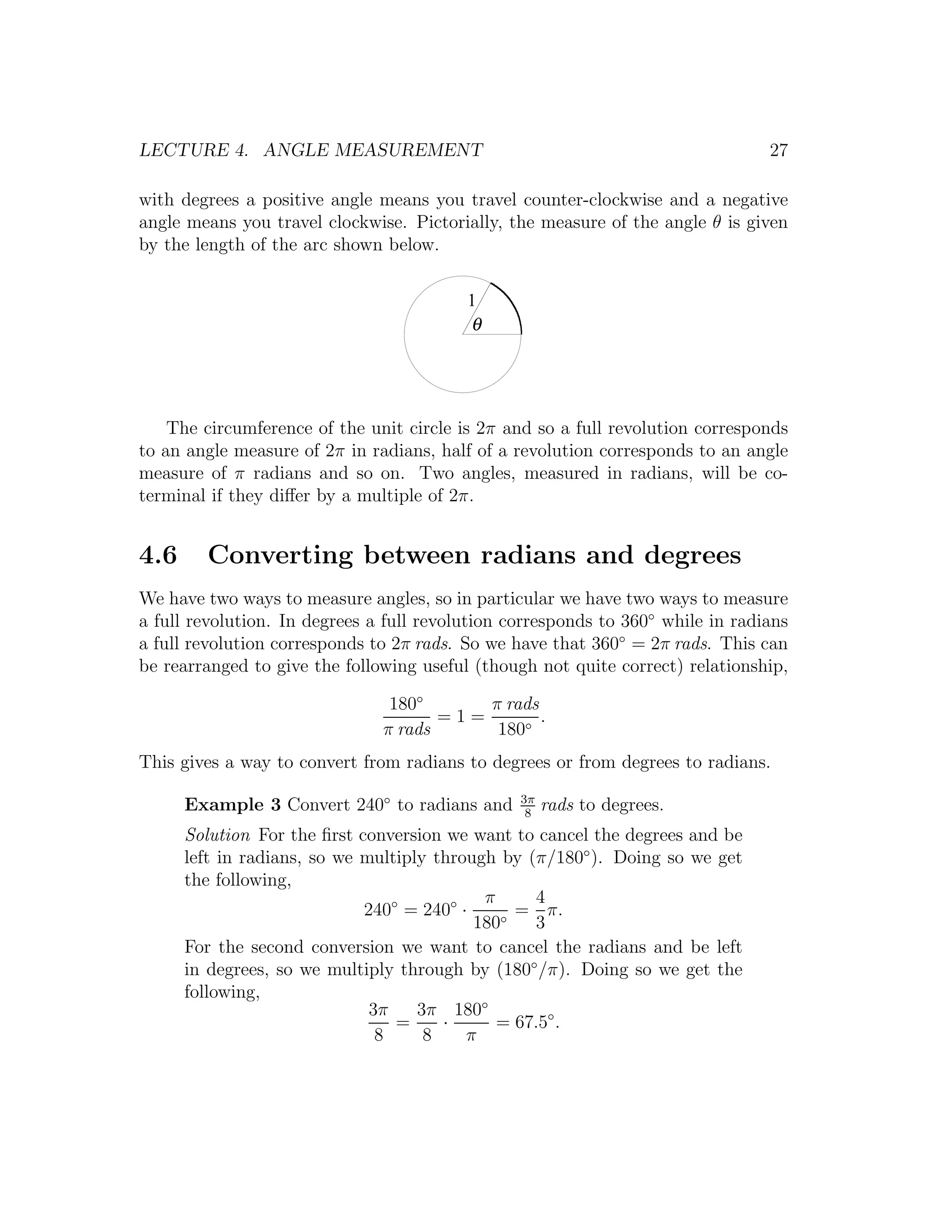 LECTURE 4. ANGLE MEASUREMENT                                                     27

with degrees a positive angle means you travel counter-clockwise and a negative
angle means you travel clockwise. Pictorially, the measure of the angle θ is given
by the length of the arc shown below.

                                          1
                                          θ




    The circumference of the unit circle is 2π and so a full revolution corresponds
to an angle measure of 2π in radians, half of a revolution corresponds to an angle
measure of π radians and so on. Two angles, measured in radians, will be co-
terminal if they diﬀer by a multiple of 2π.


4.6     Converting between radians and degrees
We have two ways to measure angles, so in particular we have two ways to measure
a full revolution. In degrees a full revolution corresponds to 360◦ while in radians
a full revolution corresponds to 2π rads. So we have that 360◦ = 2π rads. This can
be rearranged to give the following useful (though not quite correct) relationship,

                                180◦      π rads
                                      =1=        .
                               π rads      180◦
This gives a way to convert from radians to degrees or from degrees to radians.
                                                 3π
      Example 3 Convert 240◦ to radians and       8
                                                      rads to degrees.
      Solution For the ﬁrst conversion we want to cancel the degrees and be
      left in radians, so we multiply through by (π/180◦ ). Doing so we get
      the following,
                                            π     4
                             240◦ = 240◦ ·    ◦
                                                = π.
                                           180    3
      For the second conversion we want to cancel the radians and be left
      in degrees, so we multiply through by (180◦ /π). Doing so we get the
      following,
                              3π    3π 180◦
                                 =     ·      = 67.5◦ .
                               8     8    π
 
