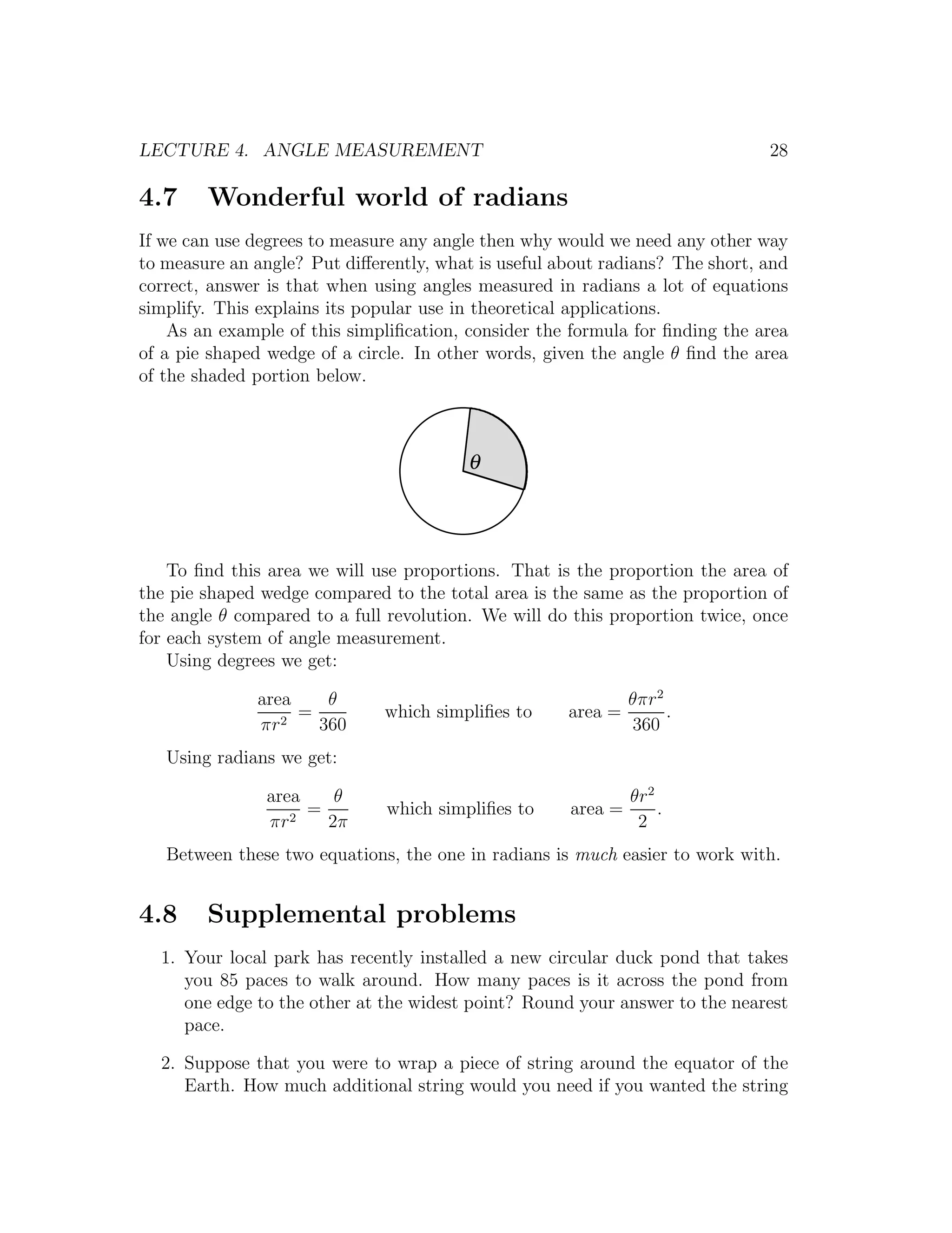 LECTURE 4. ANGLE MEASUREMENT                                                  28

4.7     Wonderful world of radians
If we can use degrees to measure any angle then why would we need any other way
to measure an angle? Put diﬀerently, what is useful about radians? The short, and
correct, answer is that when using angles measured in radians a lot of equations
simplify. This explains its popular use in theoretical applications.
    As an example of this simpliﬁcation, consider the formula for ﬁnding the area
of a pie shaped wedge of a circle. In other words, given the angle θ ﬁnd the area
of the shaded portion below.



                                         θ




    To ﬁnd this area we will use proportions. That is the proportion the area of
the pie shaped wedge compared to the total area is the same as the proportion of
the angle θ compared to a full revolution. We will do this proportion twice, once
for each system of angle measurement.
    Using degrees we get:

              area    θ                                       θπr2
                 2
                   =          which simpliﬁes to     area =        .
              πr     360                                      360
   Using radians we get:

               area    θ                                      θr2
                  2
                    =         which simpliﬁes to     area =       .
               πr     2π                                       2
   Between these two equations, the one in radians is much easier to work with.


4.8     Supplemental problems
  1. Your local park has recently installed a new circular duck pond that takes
     you 85 paces to walk around. How many paces is it across the pond from
     one edge to the other at the widest point? Round your answer to the nearest
     pace.

  2. Suppose that you were to wrap a piece of string around the equator of the
     Earth. How much additional string would you need if you wanted the string
 