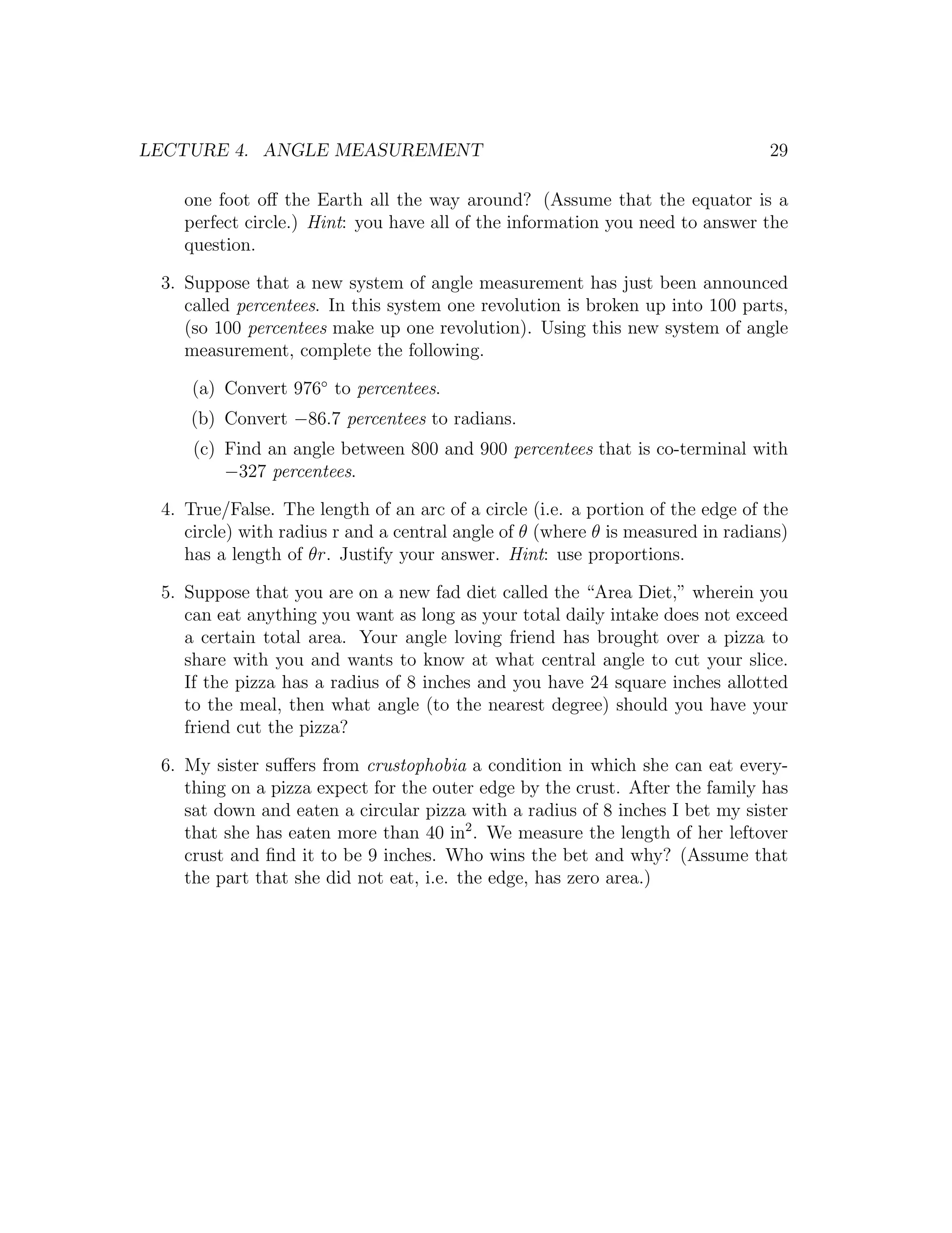 LECTURE 4. ANGLE MEASUREMENT                                                    29

    one foot oﬀ the Earth all the way around? (Assume that the equator is a
    perfect circle.) Hint: you have all of the information you need to answer the
    question.

 3. Suppose that a new system of angle measurement has just been announced
    called percentees. In this system one revolution is broken up into 100 parts,
    (so 100 percentees make up one revolution). Using this new system of angle
    measurement, complete the following.

     (a) Convert 976◦ to percentees.
    (b) Convert −86.7 percentees to radians.
     (c) Find an angle between 800 and 900 percentees that is co-terminal with
         −327 percentees.

 4. True/False. The length of an arc of a circle (i.e. a portion of the edge of the
    circle) with radius r and a central angle of θ (where θ is measured in radians)
    has a length of θr. Justify your answer. Hint: use proportions.

 5. Suppose that you are on a new fad diet called the “Area Diet,” wherein you
    can eat anything you want as long as your total daily intake does not exceed
    a certain total area. Your angle loving friend has brought over a pizza to
    share with you and wants to know at what central angle to cut your slice.
    If the pizza has a radius of 8 inches and you have 24 square inches allotted
    to the meal, then what angle (to the nearest degree) should you have your
    friend cut the pizza?

 6. My sister suﬀers from crustophobia a condition in which she can eat every-
    thing on a pizza expect for the outer edge by the crust. After the family has
    sat down and eaten a circular pizza with a radius of 8 inches I bet my sister
    that she has eaten more than 40 in2 . We measure the length of her leftover
    crust and ﬁnd it to be 9 inches. Who wins the bet and why? (Assume that
    the part that she did not eat, i.e. the edge, has zero area.)
 