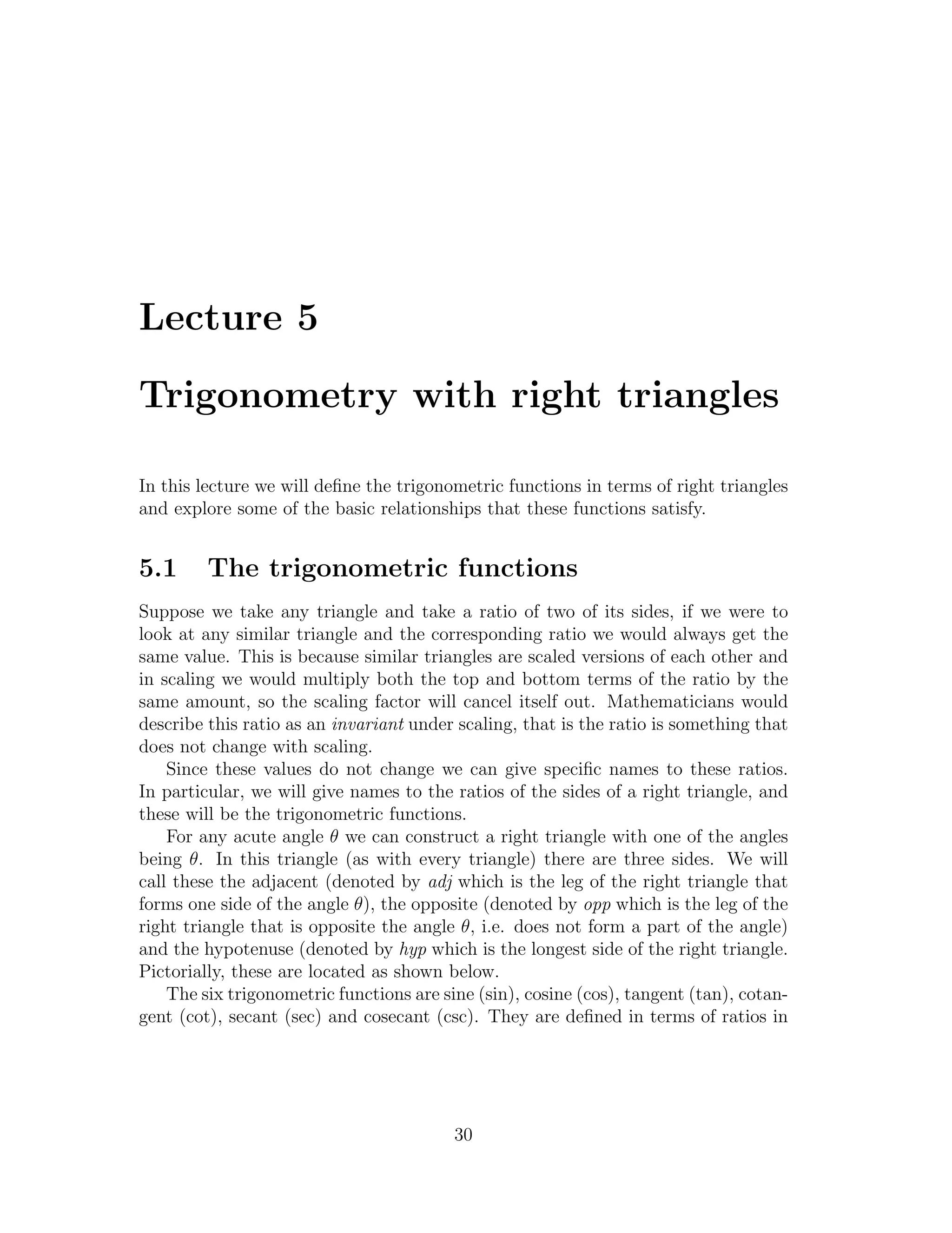 Lecture 5

Trigonometry with right triangles

In this lecture we will deﬁne the trigonometric functions in terms of right triangles
and explore some of the basic relationships that these functions satisfy.


5.1      The trigonometric functions
Suppose we take any triangle and take a ratio of two of its sides, if we were to
look at any similar triangle and the corresponding ratio we would always get the
same value. This is because similar triangles are scaled versions of each other and
in scaling we would multiply both the top and bottom terms of the ratio by the
same amount, so the scaling factor will cancel itself out. Mathematicians would
describe this ratio as an invariant under scaling, that is the ratio is something that
does not change with scaling.
    Since these values do not change we can give speciﬁc names to these ratios.
In particular, we will give names to the ratios of the sides of a right triangle, and
these will be the trigonometric functions.
    For any acute angle θ we can construct a right triangle with one of the angles
being θ. In this triangle (as with every triangle) there are three sides. We will
call these the adjacent (denoted by adj which is the leg of the right triangle that
forms one side of the angle θ), the opposite (denoted by opp which is the leg of the
right triangle that is opposite the angle θ, i.e. does not form a part of the angle)
and the hypotenuse (denoted by hyp which is the longest side of the right triangle.
Pictorially, these are located as shown below.
    The six trigonometric functions are sine (sin), cosine (cos), tangent (tan), cotan-
gent (cot), secant (sec) and cosecant (csc). They are deﬁned in terms of ratios in




                                          30
 