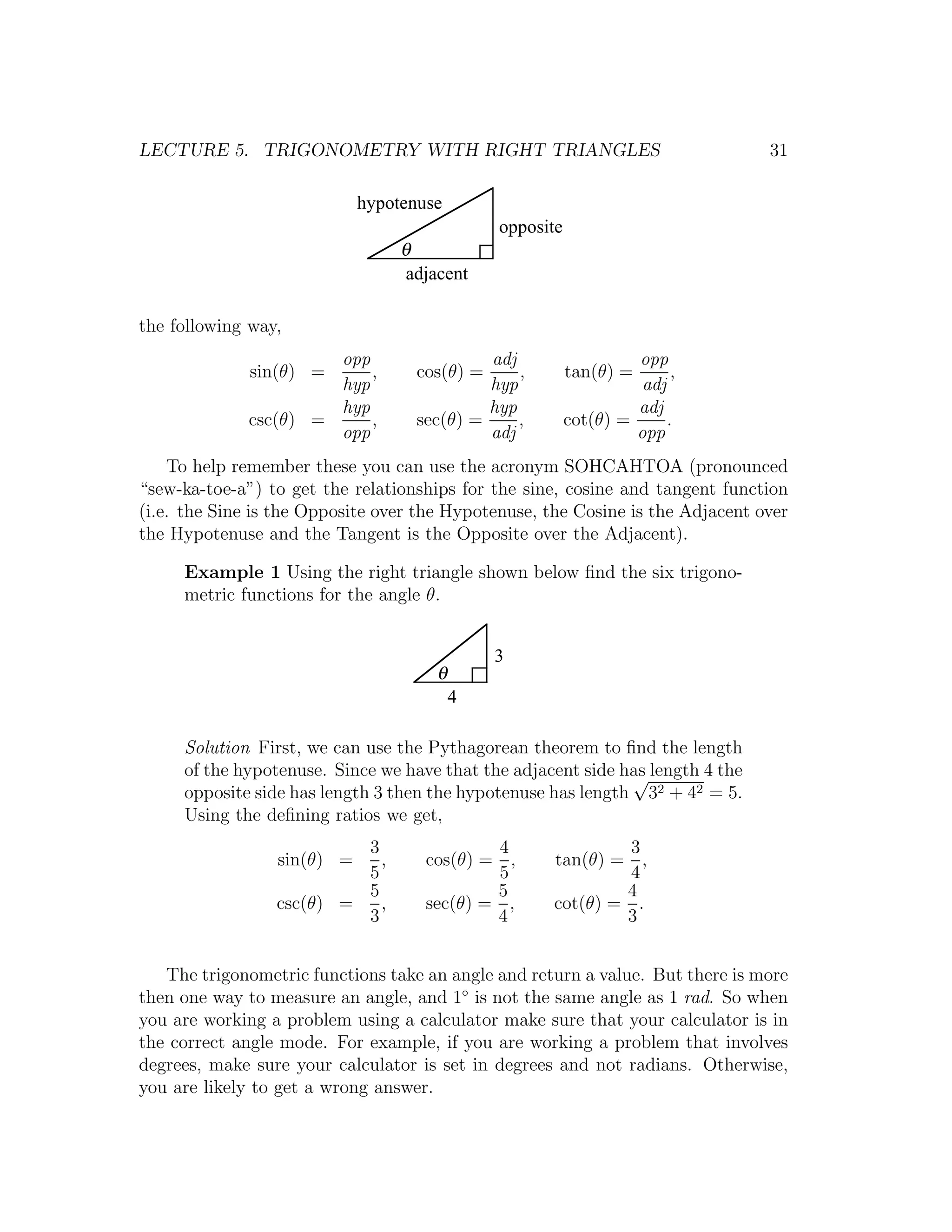 LECTURE 5. TRIGONOMETRY WITH RIGHT TRIANGLES                                    31

                            hypotenuse
                                              opposite
                                 θ
                                  adjacent

the following way,
                       opp                  adj                   opp
              sin(θ) =     ,       cos(θ) =     ,        tan(θ) =       ,
                       hyp                  hyp                    adj
                       hyp                  hyp                   adj
              csc(θ) =     ,       sec(θ) =     ,        cot(θ) =      .
                       opp                  adj                   opp
    To help remember these you can use the acronym SOHCAHTOA (pronounced
“sew-ka-toe-a”) to get the relationships for the sine, cosine and tangent function
(i.e. the Sine is the Opposite over the Hypotenuse, the Cosine is the Adjacent over
the Hypotenuse and the Tangent is the Opposite over the Adjacent).

     Example 1 Using the right triangle shown below ﬁnd the six trigono-
     metric functions for the angle θ.


                                              3
                                      θ
                                          4

     Solution First, we can use the Pythagorean theorem to ﬁnd the length
     of the hypotenuse. Since we have that the adjacent side has length 4 the
                                                              √
     opposite side has length 3 then the hypotenuse has length 32 + 42 = 5.
     Using the deﬁning ratios we get,
                          3                 4                 3
                 sin(θ) =   ,       cos(θ) = ,       tan(θ) = ,
                          5                 5                 4
                          5                 5                4
                 csc(θ) =   ,       sec(θ) = ,       cot(θ) = .
                          3                 4                3


   The trigonometric functions take an angle and return a value. But there is more
then one way to measure an angle, and 1◦ is not the same angle as 1 rad. So when
you are working a problem using a calculator make sure that your calculator is in
the correct angle mode. For example, if you are working a problem that involves
degrees, make sure your calculator is set in degrees and not radians. Otherwise,
you are likely to get a wrong answer.
 