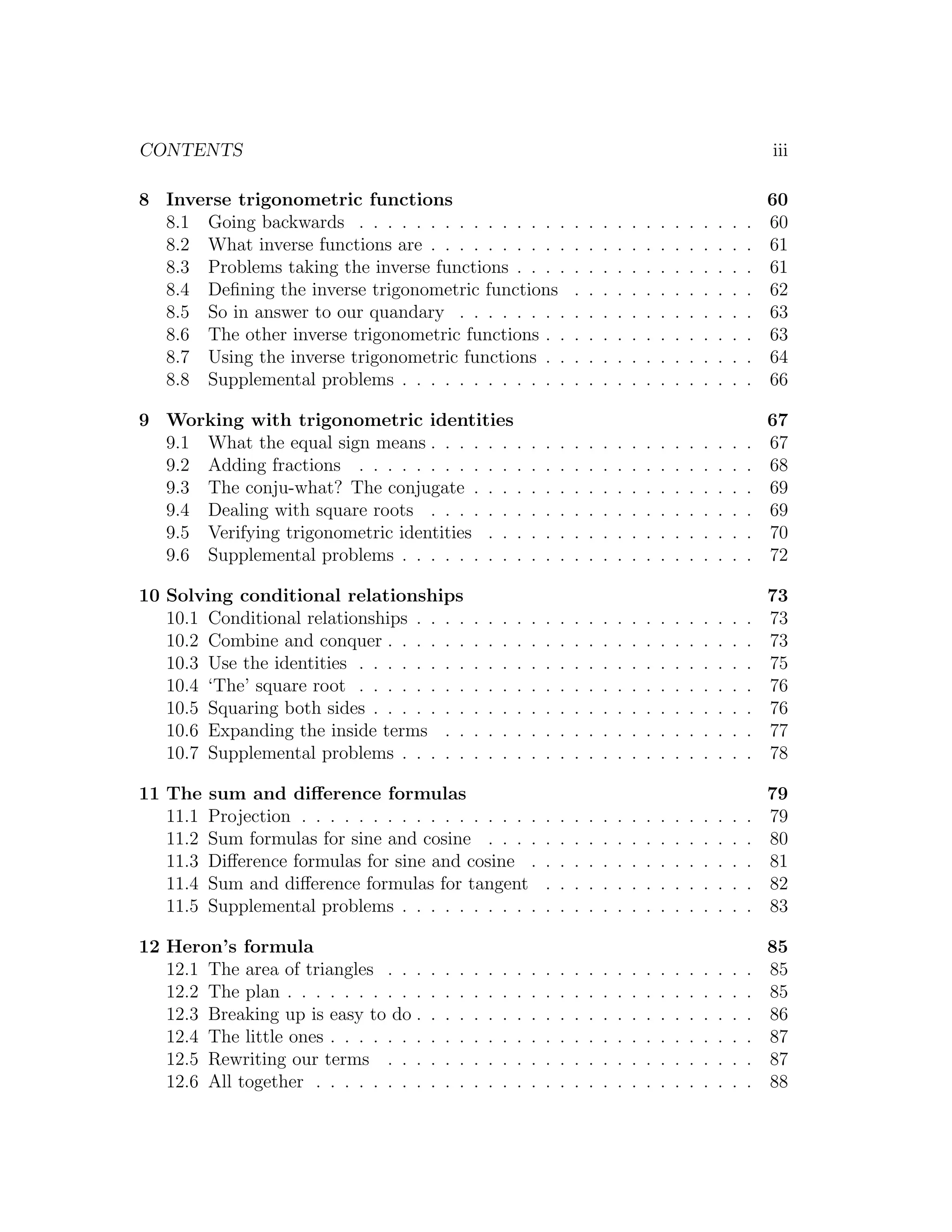 CONTENTS                                                                                                                            iii

8 Inverse trigonometric functions                                                                                                   60
  8.1 Going backwards . . . . . . . . . . . . . . .                             .   .   .   .   .   .   .   .   .   .   .   .   .   60
  8.2 What inverse functions are . . . . . . . . . .                            .   .   .   .   .   .   .   .   .   .   .   .   .   61
  8.3 Problems taking the inverse functions . . . .                             .   .   .   .   .   .   .   .   .   .   .   .   .   61
  8.4 Deﬁning the inverse trigonometric functions                               .   .   .   .   .   .   .   .   .   .   .   .   .   62
  8.5 So in answer to our quandary . . . . . . . .                              .   .   .   .   .   .   .   .   .   .   .   .   .   63
  8.6 The other inverse trigonometric functions . .                             .   .   .   .   .   .   .   .   .   .   .   .   .   63
  8.7 Using the inverse trigonometric functions . .                             .   .   .   .   .   .   .   .   .   .   .   .   .   64
  8.8 Supplemental problems . . . . . . . . . . . .                             .   .   .   .   .   .   .   .   .   .   .   .   .   66

9 Working with trigonometric identities                                                                                             67
  9.1 What the equal sign means . . . . . . .                       .   .   .   .   .   .   .   .   .   .   .   .   .   .   .   .   67
  9.2 Adding fractions . . . . . . . . . . . .                      .   .   .   .   .   .   .   .   .   .   .   .   .   .   .   .   68
  9.3 The conju-what? The conjugate . . . .                         .   .   .   .   .   .   .   .   .   .   .   .   .   .   .   .   69
  9.4 Dealing with square roots . . . . . . .                       .   .   .   .   .   .   .   .   .   .   .   .   .   .   .   .   69
  9.5 Verifying trigonometric identities . . .                      .   .   .   .   .   .   .   .   .   .   .   .   .   .   .   .   70
  9.6 Supplemental problems . . . . . . . . .                       .   .   .   .   .   .   .   .   .   .   .   .   .   .   .   .   72

10 Solving conditional relationships                                                                                                73
   10.1 Conditional relationships . . . .           .   .   .   .   .   .   .   .   .   .   .   .   .   .   .   .   .   .   .   .   73
   10.2 Combine and conquer . . . . . .             .   .   .   .   .   .   .   .   .   .   .   .   .   .   .   .   .   .   .   .   73
   10.3 Use the identities . . . . . . . .          .   .   .   .   .   .   .   .   .   .   .   .   .   .   .   .   .   .   .   .   75
   10.4 ‘The’ square root . . . . . . . .           .   .   .   .   .   .   .   .   .   .   .   .   .   .   .   .   .   .   .   .   76
   10.5 Squaring both sides . . . . . . .           .   .   .   .   .   .   .   .   .   .   .   .   .   .   .   .   .   .   .   .   76
   10.6 Expanding the inside terms . .              .   .   .   .   .   .   .   .   .   .   .   .   .   .   .   .   .   .   .   .   77
   10.7 Supplemental problems . . . . .             .   .   .   .   .   .   .   .   .   .   .   .   .   .   .   .   .   .   .   .   78

11 The    sum and diﬀerence formulas                                                                                                79
   11.1   Projection . . . . . . . . . . . . . . . . .                  .   .   .   .   .   .   .   .   .   .   .   .   .   .   .   79
   11.2   Sum formulas for sine and cosine . . . .                      .   .   .   .   .   .   .   .   .   .   .   .   .   .   .   80
   11.3   Diﬀerence formulas for sine and cosine .                      .   .   .   .   .   .   .   .   .   .   .   .   .   .   .   81
   11.4   Sum and diﬀerence formulas for tangent                        .   .   .   .   .   .   .   .   .   .   .   .   .   .   .   82
   11.5   Supplemental problems . . . . . . . . . .                     .   .   .   .   .   .   .   .   .   .   .   .   .   .   .   83

12 Heron’s formula                                                                                                                  85
   12.1 The area of triangles . . .     .   .   .   .   .   .   .   .   .   .   .   .   .   .   .   .   .   .   .   .   .   .   .   85
   12.2 The plan . . . . . . . . . .    .   .   .   .   .   .   .   .   .   .   .   .   .   .   .   .   .   .   .   .   .   .   .   85
   12.3 Breaking up is easy to do .     .   .   .   .   .   .   .   .   .   .   .   .   .   .   .   .   .   .   .   .   .   .   .   86
   12.4 The little ones . . . . . . .   .   .   .   .   .   .   .   .   .   .   .   .   .   .   .   .   .   .   .   .   .   .   .   87
   12.5 Rewriting our terms . . .       .   .   .   .   .   .   .   .   .   .   .   .   .   .   .   .   .   .   .   .   .   .   .   87
   12.6 All together . . . . . . . .    .   .   .   .   .   .   .   .   .   .   .   .   .   .   .   .   .   .   .   .   .   .   .   88
 