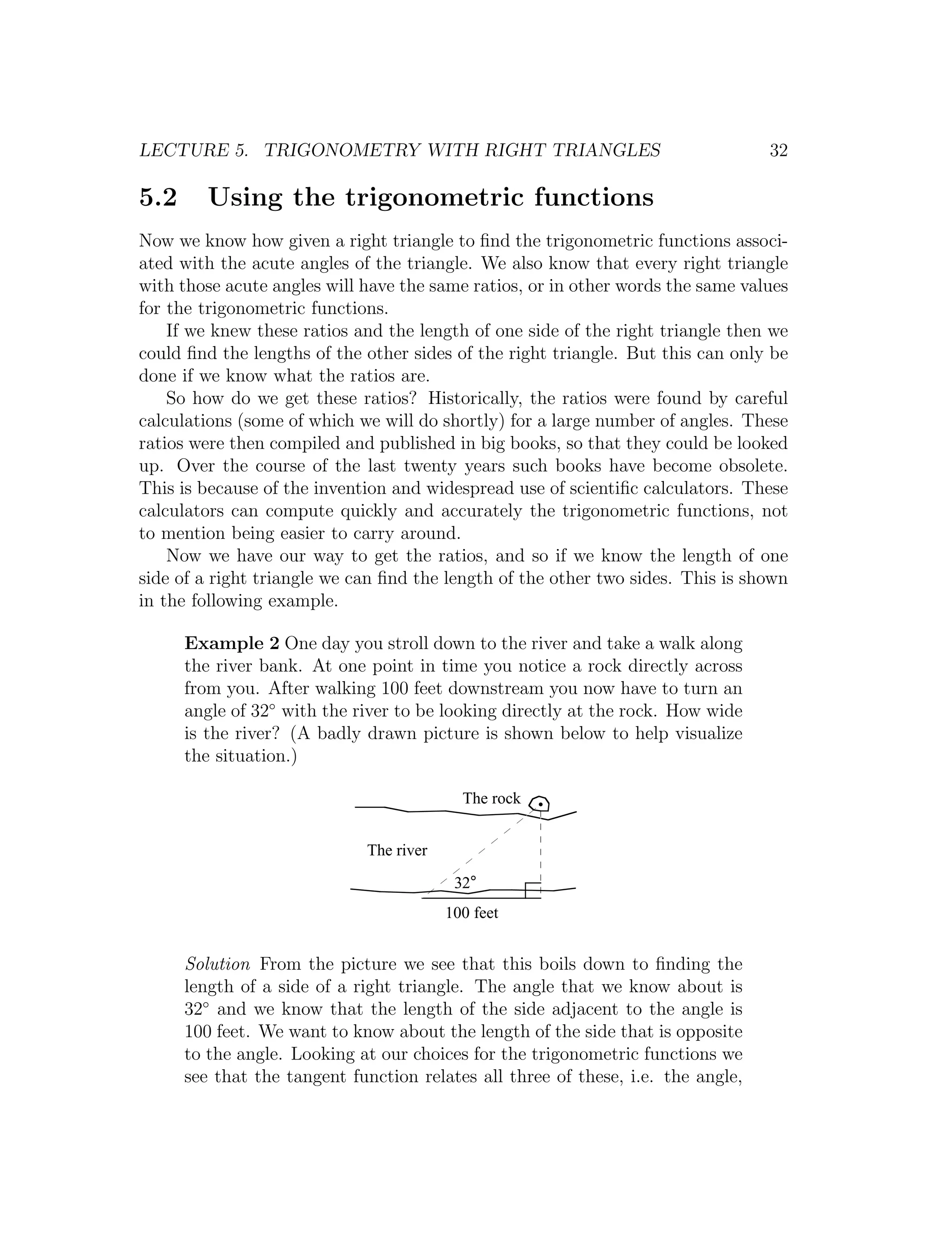 LECTURE 5. TRIGONOMETRY WITH RIGHT TRIANGLES                                      32

5.2      Using the trigonometric functions
Now we know how given a right triangle to ﬁnd the trigonometric functions associ-
ated with the acute angles of the triangle. We also know that every right triangle
with those acute angles will have the same ratios, or in other words the same values
for the trigonometric functions.
    If we knew these ratios and the length of one side of the right triangle then we
could ﬁnd the lengths of the other sides of the right triangle. But this can only be
done if we know what the ratios are.
    So how do we get these ratios? Historically, the ratios were found by careful
calculations (some of which we will do shortly) for a large number of angles. These
ratios were then compiled and published in big books, so that they could be looked
up. Over the course of the last twenty years such books have become obsolete.
This is because of the invention and widespread use of scientiﬁc calculators. These
calculators can compute quickly and accurately the trigonometric functions, not
to mention being easier to carry around.
    Now we have our way to get the ratios, and so if we know the length of one
side of a right triangle we can ﬁnd the length of the other two sides. This is shown
in the following example.

      Example 2 One day you stroll down to the river and take a walk along
      the river bank. At one point in time you notice a rock directly across
      from you. After walking 100 feet downstream you now have to turn an
      angle of 32◦ with the river to be looking directly at the rock. How wide
      is the river? (A badly drawn picture is shown below to help visualize
      the situation.)

                                           The rock


                             The river

                                          32°
                                         100 feet


      Solution From the picture we see that this boils down to ﬁnding the
      length of a side of a right triangle. The angle that we know about is
      32◦ and we know that the length of the side adjacent to the angle is
      100 feet. We want to know about the length of the side that is opposite
      to the angle. Looking at our choices for the trigonometric functions we
      see that the tangent function relates all three of these, i.e. the angle,
 