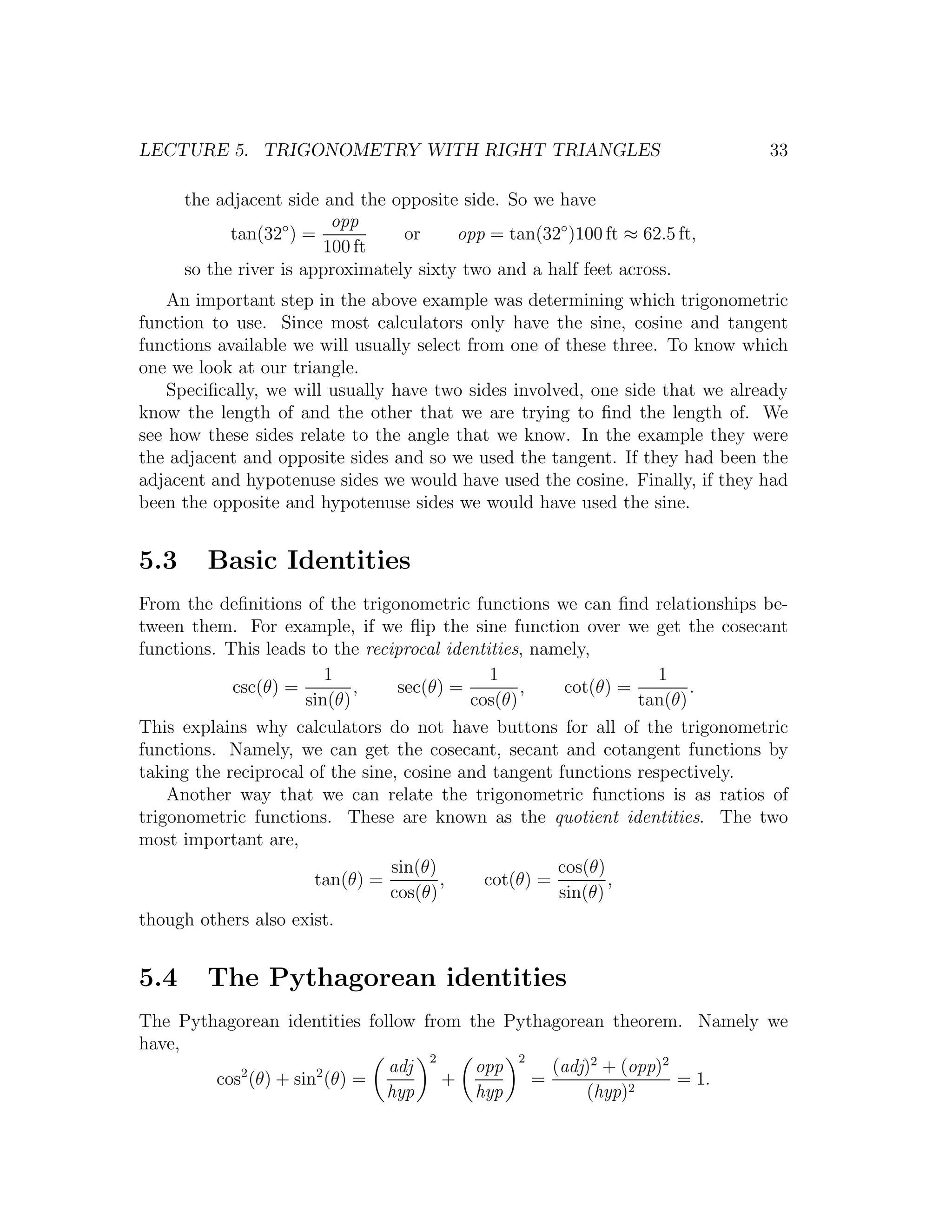 LECTURE 5. TRIGONOMETRY WITH RIGHT TRIANGLES                                   33

      the adjacent side and the opposite side. So we have
                         opp
            tan(32◦ ) =           or     opp = tan(32◦ )100 ft ≈ 62.5 ft,
                        100 ft
      so the river is approximately sixty two and a half feet across.
    An important step in the above example was determining which trigonometric
function to use. Since most calculators only have the sine, cosine and tangent
functions available we will usually select from one of these three. To know which
one we look at our triangle.
    Speciﬁcally, we will usually have two sides involved, one side that we already
know the length of and the other that we are trying to ﬁnd the length of. We
see how these sides relate to the angle that we know. In the example they were
the adjacent and opposite sides and so we used the tangent. If they had been the
adjacent and hypotenuse sides we would have used the cosine. Finally, if they had
been the opposite and hypotenuse sides we would have used the sine.


5.3      Basic Identities
From the deﬁnitions of the trigonometric functions we can ﬁnd relationships be-
tween them. For example, if we ﬂip the sine function over we get the cosecant
functions. This leads to the reciprocal identities, namely,
                        1                     1                    1
            csc(θ) =        ,     sec(θ) =        ,     cot(θ) =        .
                     sin(θ)                cos(θ)                tan(θ)
This explains why calculators do not have buttons for all of the trigonometric
functions. Namely, we can get the cosecant, secant and cotangent functions by
taking the reciprocal of the sine, cosine and tangent functions respectively.
    Another way that we can relate the trigonometric functions is as ratios of
trigonometric functions. These are known as the quotient identities. The two
most important are,
                                 sin(θ)                cos(θ)
                       tan(θ) =         ,    cot(θ) =         ,
                                 cos(θ)                sin(θ)
though others also exist.


5.4      The Pythagorean identities
The Pythagorean identities follow from the Pythagorean theorem. Namely we
have,
                                   2        2
           2         2        adj       opp     (adj)2 + (opp)2
        cos (θ) + sin (θ) =          +        =                 = 1.
                              hyp       hyp         (hyp)2
 