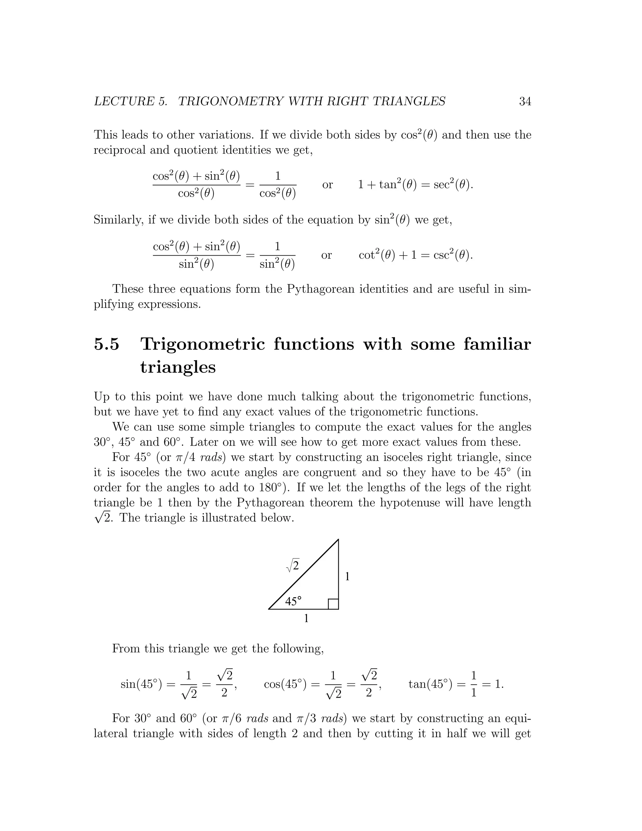 LECTURE 5. TRIGONOMETRY WITH RIGHT TRIANGLES                                              34

This leads to other variations. If we divide both sides by cos2 (θ) and then use the
reciprocal and quotient identities we get,

           cos2 (θ) + sin2 (θ)      1
                               =                or       1 + tan2 (θ) = sec2 (θ).
                 cos2 (θ)        cos2 (θ)

Similarly, if we divide both sides of the equation by sin2 (θ) we get,

           cos2 (θ) + sin2 (θ)      1
                    2          =                or       cot2 (θ) + 1 = csc2 (θ).
                 sin (θ)         sin2 (θ)
    These three equations form the Pythagorean identities and are useful in sim-
plifying expressions.


5.5      Trigonometric functions with some familiar
         triangles
Up to this point we have done much talking about the trigonometric functions,
but we have yet to ﬁnd any exact values of the trigonometric functions.
     We can use some simple triangles to compute the exact values for the angles
30 , 45◦ and 60◦ . Later on we will see how to get more exact values from these.
   ◦

     For 45◦ (or π/4 rads) we start by constructing an isoceles right triangle, since
it is isoceles the two acute angles are congruent and so they have to be 45◦ (in
order for the angles to add to 180◦ ). If we let the lengths of the legs of the right
triangle be 1 then by the Pythagorean theorem the hypotenuse will have length
√
  2. The triangle is illustrated below.


                                        2
                                                     1

                                      45°
                                            1

   From this triangle we get the following,
                      √                        √
          ◦      1      2             ◦     1    2                               1
    sin(45 ) = √ =        ,    cos(45 ) = √ =      ,               tan(45◦ ) =     = 1.
                  2    2                     2  2                                1

    For 30◦ and 60◦ (or π/6 rads and π/3 rads) we start by constructing an equi-
lateral triangle with sides of length 2 and then by cutting it in half we will get
 